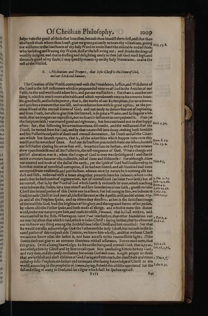 helpe vnto the good of thofe that loue thee, becaufe thoa loued{t them firft,and that thou me wildome inthe SanCtuarie of thy holy Word to vnderftand the miferable end of sbte Fen i who forfaking and leaving thy Wayes, thallat thelaft wring out, and drinkethe dregs of worldly delights, and that in trufting and deligbtiag onely in thee (oh God moft high,and the onely good of my foule) 1 may {peedily mount vp on thy holy Mountaine, andte the reft of the Bleffed. 6. (Meditations and Prayers, that Iefas Chtiff is the Senne of God, and our Lord and Saniour. The Creation of the World, conioyned with the Providence, fuflice,and Wifedome of che Lord is the firlt te{timonie which is propounded vnto vs of Godia the Articles of our Faith, to the end wee fhould adore him, and put our truftinhim : But there is another en fuing it, whichis mach more admirable,and which reprefenteth vnto vs his extreme boun- tie, goodne(fe, and infinite power ; that is, the worke of our Redemption, for to redeeme, and quicken a creature that waslolt, and to redeeme him with fo great aprice, as the pre- cious Bloud of the eternall Sonne of God, and not onely to deliver him out of captiuities and from Death, butalforo giue bias life Eternall, is fo greata Worke, and fo fingular a bee nefit, that notongue can expreffeit, nor no heartis fafticientto comprehendit. Man (as the Scripture faith) wascreated good and righteous; but heecontinved not in that happy ..4 eltate: for, that following his owneinuentions, difcourfes, andthe euillcounfellot the ~~ : Diuell, he terned from kis God; and by that meanes fell into decay, making both himfelfe and his Pofteritie culpable of death and eternall damnation , for Death and all the Citati- ons which hee ferueth vponvs, that is, allthe aduerfities which bappen vato vs in this world aretherewardsof finne. And our deltruction proceedeth from oar lelucs, becable our firft Father abufing his owne free-will , becamea {laue to Sathan , and by that meanes drew vponhimfelfe and all his Pofteritic, the iuft vengeance of God. Whata change and pitifall alteration was it, when the] mage of God in man was {odisfigured ? andthatio | noble a creature became vile, miferable, fullof {inne and filthineffe? For although Adam was created and made of the duftof the earth , yet the Spirit of God had {wallowed vp in him that matter of cerreltriall corruption, if he had aot fiaaed, and all Mankind had been exempted.from weakne(le and putrifaction, whereas now by nature heis nothing elfe but duftaod filth, endowed with a heart altogether peruer{e ftom his Iofaucie, which is the caufe that he hathneedeof regeneration, not of mortall feed (as Saint Peter faith) but of f+ Pet. 1.23. immortall, that is, by the Word of God which ligeth &amp; endareth for euer,which teaching ae IRS vsto beleeue the Deitie; fora true obiect and fore foundation of our faith , giveth vs lefus wakes a Chritt the fecond perfon of this Deitie one in effence, For bel seuing in him,we beleeuc is Col.z.15. God, becaufe Chrilt is God over all,ble(fed foreuer(as the Apoftle iaith andof whom 14o7- Heb.1,253. fes and all the Prophets {pake, and to whem they direct vs, as hee is the fubfiltantimage of theiouvilible God, And the brightnes of bis glory,and theingraued forme of his perfon, by whem alfo the Father {pake,and hath madeall things, and whichis more this divine word,tooke our Daturevpon bim,and made himfelfe Fmsanzel, that is;God withvs, and was manifelt in the flefh. Whereupon Saint Pau/ teachethvs,that other foundation cao , ¢,, % no mao lay,then that whichis laid,which is lefos Cbrift : faying further;that he eltcemed qpig ce not to Know any thing among the faithfoll fave lefus Chriftjand him crucified: Not that he would notalfo acknowledge God the Fatherjandthe holy Ghoft, but becaulein the fe- cond perfon of this vofpeakable Trinitie, we know him wholly, andehat without Chrift we cannot know what the father is, nor haue accetle tohis vnaccetlable light: Ifthe Sonne doth not give vs an entrance thereinto withall aifurance. Butwemutinote;sthat thisgrace, (withafaving knowledge, to know thelivuingaad etermall God, thatis,to ac. a ig beed knowledgehim by Chritt and by bimtocallypon him confesfing hitn to bevery God 5 1017-32-45 and very man,and the onely mediatour betweene God and man, isagift proper to thofe that arefaithfall and elect childrea of God, Foragaioft this tracb,the diuell hath atal times x Tim.s_4) railed vp falfe Prophets,to darken and extenuate this faving kuowledgeof Chritt in the world,according to the prophelie of Simseox,faying;Bebold this childis appoiated for the Luke >. 24. falland rifjog of many in Hrael,and for a ligne which fhall be {pokenagaiat. r bay eee Rege ! at 3% Rom, 6, 23¢ Ole. 13+ 9e Gen.6.5,