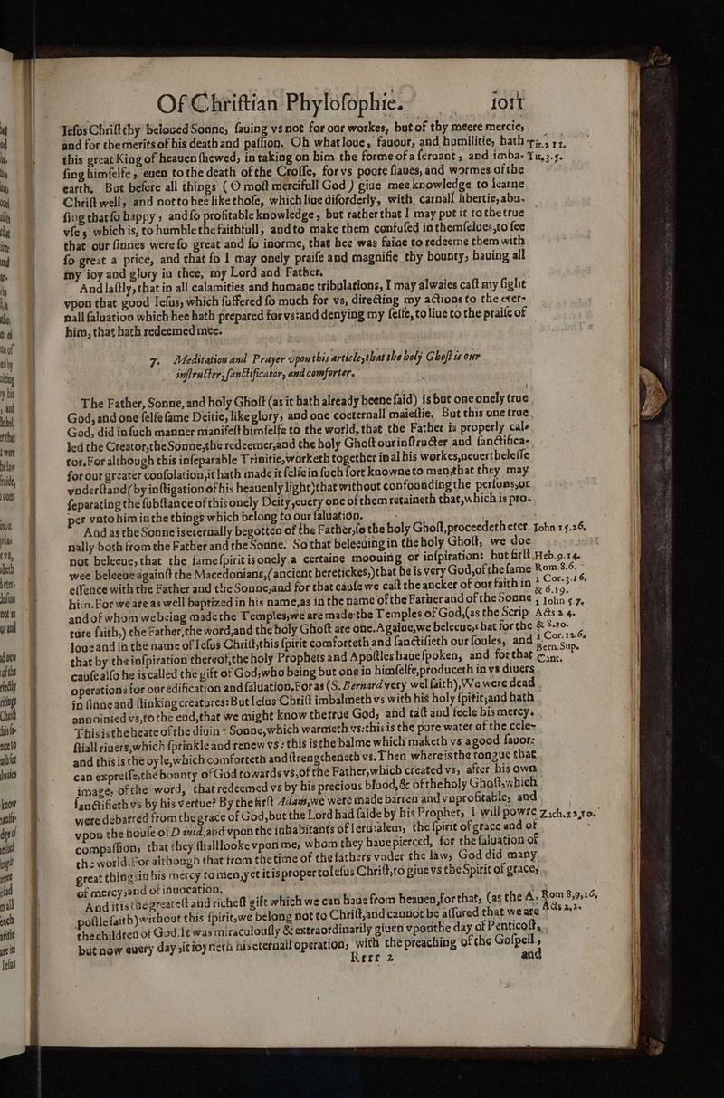 m ad ty by due ili thy im: od fe iy hi th, 0 of of elby nity y : ’ and he, that b were hela raid, 1 oue: nse pas (vi, eth Letet Jolion Dot ai yr end joe of the ely ritngs Chri is nce {0 athlot ales know soil Tears ma ca rer mm mEE Tee Fee aaeats a eed Of Chriftian Phylofophie. io1t Tefus Chriftthy beloved Sonne, faving vsnot for our workes, but of thy meere mercie, fing himfelfe, even tothe death ofthe Crofle, forvs pocte flaues, and wormes ofthe earth, Bat before all things ( O moft mercifull God ) give mee knowledge to learne Chrift well, and notto bee likethofe, which live diforderly, with. carnall libertie, abs. fing thatfo happy; and{o profitable knowledge, but ratherthat I may putit tothetruc — vfe; whichis, to humblethefaithfull, andto make them confufed ia themfelues,to fee chat our fianes were fo great and fo inorme, that hee was faiae to redeeme them with fo great a price, and that fo I may onely praife and magnifie thy bounty, baving all my ioy aod glory in thee, my Lord and Father. ; | Andlaftly, that in all calamities and humane tribalations, I may alwates caft my fight vpon that good Iefus, which fuffered fo much for vs, dire@ting my actions to the eter- nall faluation which hee hath prepared for vs:and denying my felfe, toliue to the praife of him, that hath redeemed mee. 7. Meditation and Prayer upon this article that the holy Ghoft is our inflrntter, [anttificator, and comforter. : The Father, Sonne, and holy Ghoft (as it hath already beene faid) is but one onely true God, and one felfe fame Deitie, like glory, and one coeternall maieftie. But this one true God, did in fuch manner manifelt bimfelfe to the world, that the Father is properly cals led the Greator,the Sonne,the redeemer,and the holy Gholt ourioftructer and {anctifica- tor. For although this infeparable Trinitic,worketh together in al bis workes,nevertbeletle for our greater confolation,it hath made it felfein fuch {ort knowneto men,that they may yoderftand(by inftigation of his heavenly lighr)that without confounding the perfons,or feparating the fubflance of this onely Deity cuery one of them retaineth that,which is pro- per vato him in the things which belong to our faluation. nally both from the Father and theSonne. So that beleevingin theholy Ghoft, we doe m.8.6, ~ Cor.3.3 6, caufeailo he iscalled the vift of God, who being but one io himfelfe,produceth in vs divers in inne and (linking creatures:But lefus Chritt imbalmeth vs with his holy {pitit;and hath annoinied vs,tothe ead,that we might know thetroe God; and ta(t and fecle bis mercy. This istheheate ofthe digin > Sonne,which warmeth vs:thisis the pure water of the cele~ Riall riuers,which fprinkle and renew vs : this is the balme which maketh vs agood favor: and thisis the oyle,which comforteth and {trengcheneth vs. Then whereisthe tongue that can expretfe,the bounty ofGod towards vs,of the Father, which created vs, after his own image, ofthe word, thatredeemed vs by his precious blood, & ofthe holy Ghoft,which were debarred fromthe grace of God, but the Lord had faide by his Prophet, | will powre vpon the boule of D zuid,and vpon the inhabitants of lerusalem; the {pirit of grace and of compaflion, that they fhalllooke vpori me, whom they have pierced, for the faluation of of mercy,and of invocation, Ijin : And itistiegreatett and richelt gift which we can haus from heauen,forthat, (asthe A, Zach 13,100 ac 8,916, Os 241%