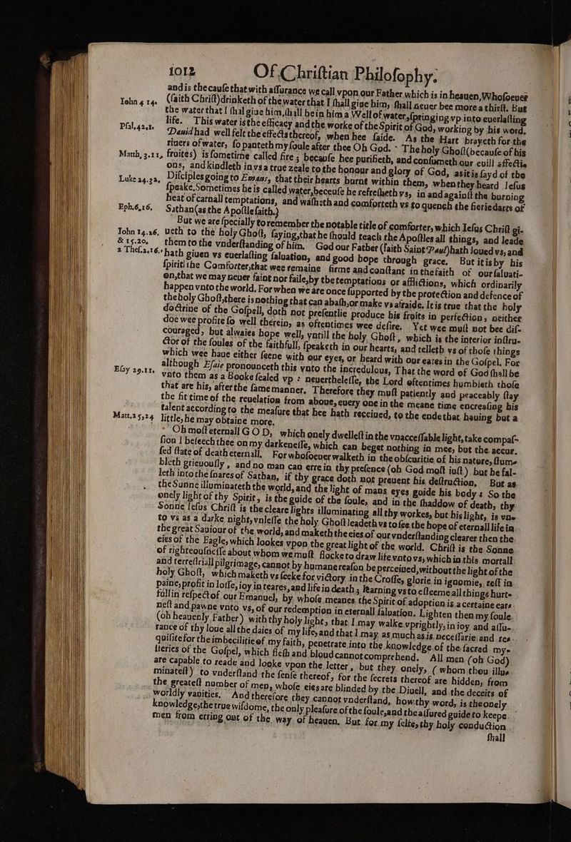 os, andkiodleth invsa true zeale tothe honour and glory of God, asitis fayd. of the Lukeag-2a. Dilciples ROIng to Emans, that their hearts burne within them, when they heard Jefus : {peake. Sometimes heis called water,beceufe he refretheth V8, in andagainft the burning heat of carnal] temptations, and wa(hsth and comforteth vs go quench the fieriedares of Tohn 14.26, Ueth to the holy Ghott, faying,that he fhould teach the Apoftles all things, and leade &amp;15.20. themtothe vnderftanding of hin. God our Father (faith Saint Pay/)hath Jouedvs, and fpititl the Comforter,that wee remaine firme aadconttant inthefaith of ourfalvati- on,that we may sever faint nor faile,by tbe temptations or affliGions, which ordinarily happen vato the world, For when we are once fupported by the proteGion and defence of theholy Ghoft,there is nothing that can abath,or make veatraide. Itis true that the holy dotrine of the Gofpell, doth not prefentlie produce his froits in perfection, seither doe wee profite fo well therein, as oftentimes wee defire. Yet wee mult not bee dif. couraged, but alwaies hope well, yatill the holy Ghoft, which is the interior inftru. ctor of the foules of the faithful, {peaketh in our hearts, and telleth vs of thofe things which wee haue either feene with our eyes, or heard with ous earesin the Gofpel. For although E/aie pronounceth this vato the incredulous, That the word of God thall be vato them as a Booke fealed Vp ¢ nevertheletle, the Lord oftentimes humbieth thofe tha¢ are his, afterthe famemanner. Therefore they muft Patiently and peaceably flay the fit time of the revelation from aboue, euery one in the meane time encreafing bis talent according to the meafure that hee hath received, to the ende that having bat a qvilitefor theimbeciliticef my faith, penetrate into the knowledge. of the. facred mys lieries of the Gofpel, which flefh and bloud cannotcomprehend. All men (ob God) are capable to reade and looke vpon the letter’, but they, onely, ( whom then illus minatell) to vnderftand the fen{é thereof, for the fecrets thereof are hidden, from fhall eee a. a. _—s