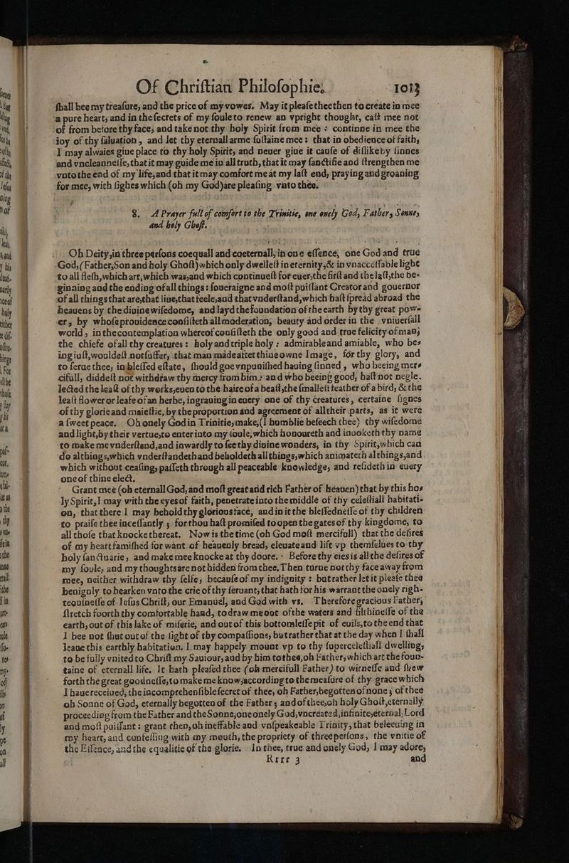 Lt Of Chriftian Philofophie. 1013 fhall bee my treafure, and the price of myvowes. May itpleafetheethen to create in mee a pure heart, and in thefecrets of my fouleto renew an vpright thought, caft mee not of from before thy face, and take not thy holy Spirit from mee : continne in mee the joy of thy faluation, and let chy eternallarme fultaine mee: that.in obedience of faith; I may alwaies giue place to thy holy Spirit, and neuer giue it caufe of diflikety linnes and vncleannelfe, that it may guide me in all truth, that it may fanGifie and {trenpthen me vntothe end of my life,and that it may comfore meat my laft end, praying and groaning for mee, with lighes which (oh my God)are pleating vato thee. 3. A Prayer full of comfert to the Trinitie, one onely God, Fe ather, Sonnty and bely Ghoft. Oh Deity, ia three perfons coequall and coeternallyin one effence, one God and true God, (Father,Son and holy Ghoft) which only dwelle(t in eternity, & in vnacceffable light to all flefh,which art, which was,and which continuelt for ewer,the firlt and thela(t,the be- ginaing and the ending ofall things: foueraigne and mott puiflant Creator and gouernor of all chings that are,that lige,that teele,and that vaderftand, which halt fpread abroad the heauens by the divine wifedome, and laydthefoundation of the earch by thy great pow= er, by whofeprovidenceconfilleth allmoderation, beauty and order in the _vniverfail world, inthecontemplation whereof coufifteth the only good aod true felicity of mab; the chiefe ofall chy creatures: holy andtriple holy : admirableand amiable, who bes ing iuft,wouldeft notfufer, that man madeattetthiaeowne Image, for thy glory, and to feruethee, inbleffed eftate, fhould goe vnpunifhed having finned , who beeing mers cifull, diddeft not withdfaw thy thercy from him, and who beeing good, halt not negle. lected the leaf of thy works,even tothe haire of a beaff,the {mallett teather of a bird, & the lea{t flower or leafe ofam herbe, ingravinginenery one of thy creatures, certaine fignes of thy glorieand maieltie, by the proportion and agreement of alltheir parts, as it were a {weet peace. Ohonely Godin Trinitieymake,(I humblie befeech thee} thy wifedome and light,by their vertue,to enter into my toule, which honoureth and inuoketh thy name to make me vnderftand,and inwardly to feethy dinine wonders, in thy Spirit,which can do althings,which vnderltandethand bekoldeth all things, which animatech al things,and which without cealing, paileth through all peaceable knowledge, and refideth in every one of thine elect. mais Grant mee (oh eternall God, and moft great acd rich Father of heaven) that by this hos ly Spirit, may with the eyesof faith, penetrate into the middle of thy celeftiall habitati- on, thatthere 1 may beholdthy glorioustace, andinitthe ble(fednetfe of thy children to praile thee inceflantly ; forthou haft promifed toopen the gates of thy kingdome, to all chofe that knockethereat. Nowisthetime (oh God moft merciful) that the defires of my heart famifhed for want. of heavenly bread, eleuateand lift vp themfelues to thy holy {an@uarie, and make meeknocke at thy doore. « Before thy ciesis all the defies of my fovle, and my thoughtsarenot hidden from thee. Then turne nor thy face away from mee, neither withdraw thy {elfe, bécavfeof my indignity : batrather letit pleate thee benigoly to hearken vato the crie of thy {eruant, that hath for his warrant the onely righ- teouinetfe of Iefiss Chrift, our Emanuel, and God with vs, Therefore gracious Father, {lretch foorth thy comfortable hand, todraw meoat ofthe waters and filthineile of the earth, out of this lake of miferie, and out of this bottomaleife pit of euils,to the end that 1 bee not (hut outof the fight of thy compaffions, butrather that at the day when I thall leane this earthly babitativn, |. may happely mount vp to thy fuperceletlial! dwellings to be fully vnitedco Chrift my Saviour, aad by bim tothee, ob Father, which art the foun- taine of eternall life, Ie bath pleafed thee (ob mercifull Father) to wirneife and fkew forth the great goodnefle,to make me know,according to themeature of thy grace which I hauereceiued, the iacomprehenfiblefecret of thee, oh Father,begotten ofnone ; of thee oh Soane of God, eternally begotten of the Father; andof thee,oh holy Ghoit,cternally procecdieg from the Father and theSonne,oneonely God,vacreated, infinite,eternal,Lord and mott puiffant: grant then, ob ineffable aod vafpeakeable Trinity, that belecuing in my heart, and confefling with my mouth, the propriety of threeperfons, the vnitic of the Eifence, andthe equalitie of the glorie. lo thee, true and onely God, I may adore,