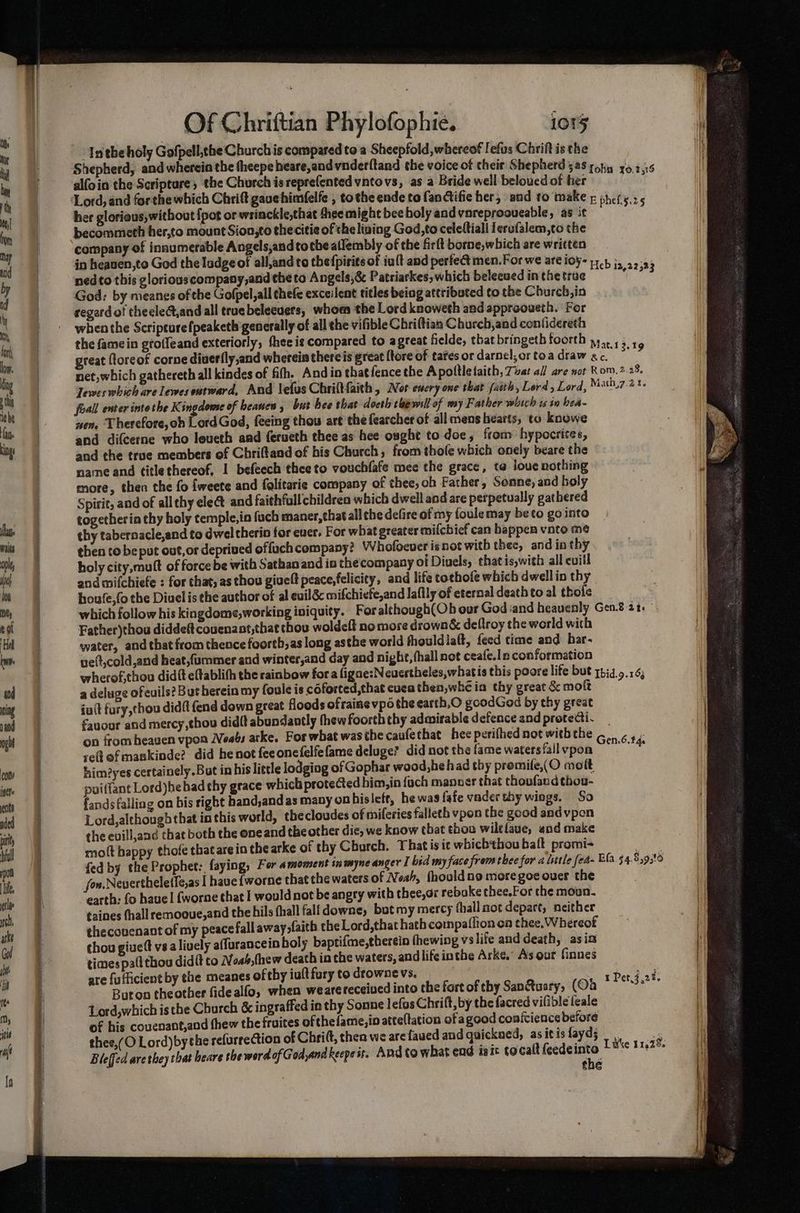 ‘Intheholy Gofpell,the Church is compared to a Sheepfold, whereof Iefus Chrift is the Shepherd, and wherein the theepe heare,andvnder(tand the voice of cheir Shepherd 528 yohu x0.2.05 alfoin the Scriptare, the Church is reprefented vntovs, as a Bride well beloued of her te her glorious,without {pot or wrinckle,that thee might bee holy andvnreprooveable, as it becommeth her,to mount Sion,to thecitie of the living God,to celeftiall lerufalem,co the company of innumerable Angels,andtotheatlembly of the firlt borne,which are written in heauen,to God the Iudge of all,and to the{pirits of iu{t and perfec men. For we are toy 1744 i, 22: ned to this gloriouscompany,and the to Angels,& Patriarkes; which belecuedinthetrue es God: by meanes of che Gofpel,all thefe exceilent titles being attributed ¢o the Church, in regard of theele@,and all truebelecuers, whom the Lord knoweth and approoueth. For when the Scripture fpeaketh generally of all the vifible Chriftias Church,and confidereth the famein groffeand exteriorly, thee is compared to agreat fielde, that bringeth toorth y,,, ,; ‘ - ; ; 13,19 great ftoreof corne diverfly,and wherein thereis great [tore of tafes or darnel; or toa draw ac. net, which gathereth all kindes of fifh. Andin that{fence the A poltletaith, Tvat all are wot Rom. 2.28. Jewes which are lewesentward, And lefus Chriftfaith, Nor every one that faith, Lord, Lord, Math,7.21. foall enter into the Kingdome of beanen , but hee that docth cherull of my Father which ts in bea- nen, Therefore, oh Lord God, feeing thou art the fearcher of all mens hearts, to knowe and difcerne who leueth and ferueth thee as hee ought to doe, from hypocrites, and the true members of Chriftand of his Church, from thole which onely beare the name and titlethereof, 1 befeech theeto vouchfafe mee the grace, ta louc nothing more, then the fo {weete and folitarie company of thee, oh Father, Sonne, and holy Spirit, and of all thy eleét and faithfull children which dwell and are perpetually gathered togetheria thy holy temple, in fuch maner,that all the defire of my foulemay be to go into thy tabernacle,and to dwel therin for ever. For what greater mifchief can happen vato me then to be put out,or deprived offuch company? Whofoever isnot with thee, and in thy holy city, muft of force be with Sathan and io the’company of Diuels, thatis,with all evill and mifchiefe : for that, as thou givelt peace,felicity, and life cochofe which dwell in thy houfe,(o the Diuel is the author of al evil mifchiefe,and laflly of eternal death to al thole which follow his kingdome,working iniquity. For although(Oh our God and heavenly Gen.8 2% Father)thou diddeft coucnant,that chou woldeft no more drown& deftroy the world with water, and that from thence foorth,as long asthe world fhould la(t, feed time and har- ve(t,cold,and heat,fummer and winter,and day and night, fhall not ceafe.In conformation wherof,thou didft eftablith the rainbow fora figne:Neuertheles,whatis this poore life but qhid. 9.1 a deluge ofeuils? But herein my foule is coforted,that cuca then,whé in thy great & moft iutt fury,thou didft end down great floods ofrainevpo the earth,O goodGod by thy great fauour and mercy thou didft abundantly thew foorth thy admirable defence and protecti. _ on from heaven vpon Neabs arke. For what was the caufethat hee perifhed not withthe ,.. ¢ ».: reefmankinde? did he not feeonefelfefame deluge? did not the fame watersfall vpon ee him?yes certainely.But in his little lodging of Gophar wood,hehad thy promile,(O mott puiffant Lord)he hadthy grace which protected him, in fuch manner that choufand thou- fands failing on bis right hand,and as many on hisleft, he was fafe vader thy wings. So Lord, although that inthis world, thecloudes of miferies falleth vpon the good and vpen the evill,and that both the one and the other die, we know that thon wiltlaue, «nd make moft happy thofe thatare in the arke of thy Church. That is ic whichthou batt promi- fed by the Prophet: faying, For amoment inmyne anger I bid my face from thee for a little fea- Ela. 54.8,9,t0 fon. Nevertheletle,as I have fworne that the waters of Neh, fhouldno more goe over the earth: fo have! {worne that | would not be angry with thee,ar rebake thee.For the moun. taines fhall remooue,and the hils fhall fall downe, bot my mercy fhall mot depart, neither theconenant of my peace fall away,faith the Lord,that hath compaflion on thee. Whereof chou giueft vsa lively affurancein holy baptifme,therein fhewing vslife and death, asin times pall thou didft to Noab,(hew death in the waters, andlife inthe Arke. As our finnes are {ufficient by the meanes of thy iultfury to drowne vs. piddad Buton theother fidealfo, when wearereceiued into the fortof thy San&uary, (Od aay. Lord,which isthe Church & ingraffed in thy Sonne lefos Chrift, by the facred vifibleleale of his couenant,and thew the fruites ofthefame,in atte(tation of agood conivience before thee,(O Lord)by the refurrection of Chrift, then we are faued and quickned, as itis fayd; a 3 Bleffed are they that heare the word of God,and keepe it. And Co what end isit tocalt feedeinto +8 112°: the