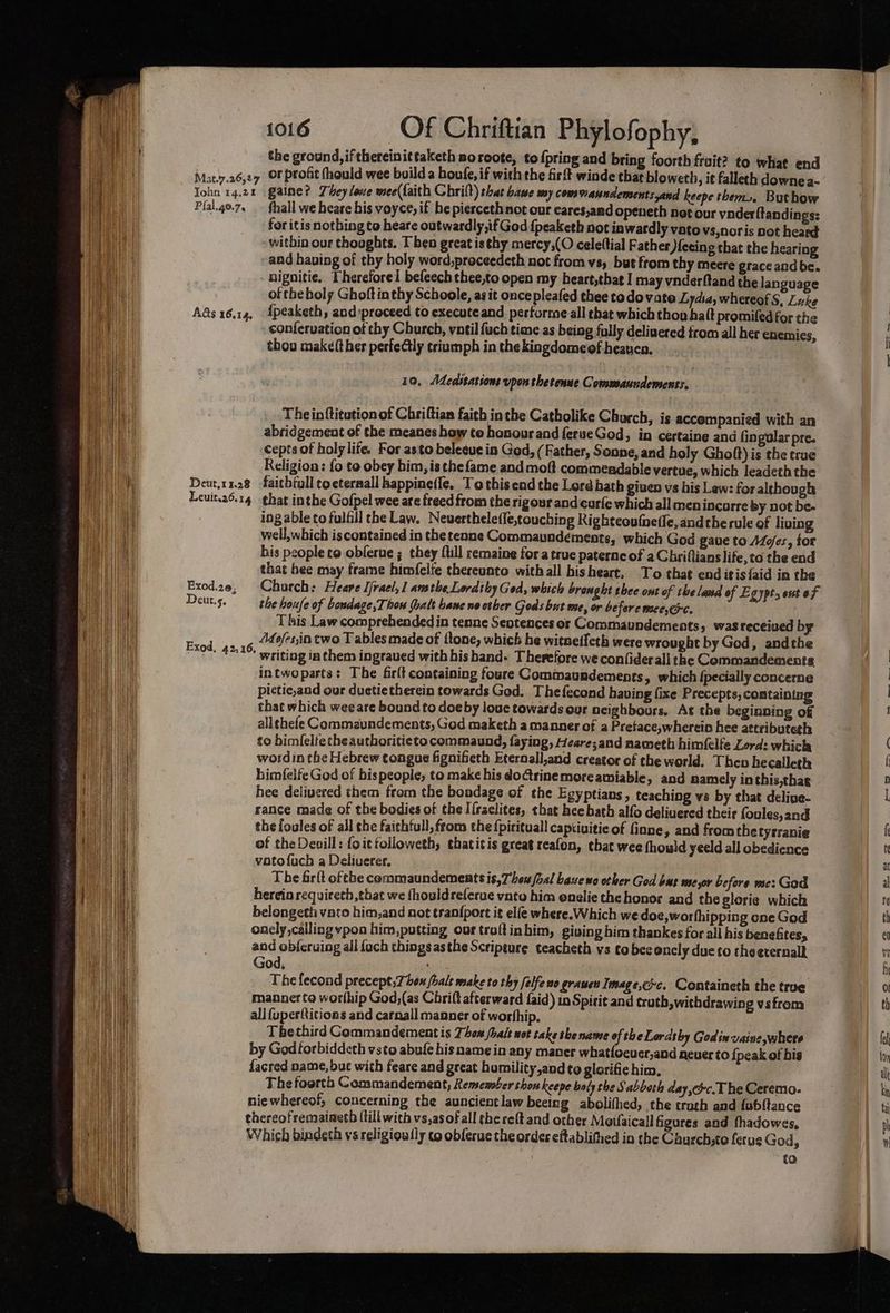 Mat.7.26,27 TIohn 14,24 Pfal.40.7, Ads 16.14, Deut,1 1.28 Leuit.26. 14 Exod.20, Deut.s. 1016 Of Chriftian Phylofophy, the ground, ifthereinittaketh poroote, to {pring and bring foorth fruit? to what end or profit (hould wee build a houfe, if with the fir winde that bloweth, it falleth downe a- gaine? They love wee(f{aith Chrilt) that base my cows Manndements and keepe them». Buthow thall we heare his voyce, if he piercethnot our cares,and openeth net our vader ftandings: for itis nothing to heare outwardly,if God {peaketh not iawatdly vato vs,noris pot heard within our thoughts. T ben great isthy mercy,(O cele(tial Father )ecing that the hearing and having of thy holy word,proceedeth not from vs, but from thy meere grace and be. - nignitie. Therefore! befeech thee,to open my heart,that I may vnderftand the language of theboly Ghoft in thy Schoole, as it oncepleafed thee todo vate Lydia, whereof S, Luke {peaketh, and:proceed to execute and performe all that which thou halt promifedfor the conferuation of thy Church, vatil fuch time as being folly deliuered from all her euemics, thou makeft her perfectly triumph in the kingdomeef heaven. 10, MCdeabtations upon thetenue Commaundements. Theinftitution of Chriftian faith inthe Catholike Church, is accompanied with an abridgement of the meanes how te honour and ferueGod, in certaine and fingular pre. cepts of holy life. For asto beleeue in God, (Father, Sonne, and holy Ghoft) is the true Religion: fo to obey him, is the fame and moft commendable vertue, which leadeth the faitbtull tocternall bappine(le, To this end the Lord bath given vs his Law: for although that inthe Gofpel wee are freed from the rigour and curfe which all menincorre by not be- ing able to fulfill che Law. Neverthelefle,touching Rightcoufnetle, andthe rule of living well,which iscontained in the tenne Commaundémente, which God gaue to Ado/es, for his pcople co obferue ; they {till remaine for a true paterne of a Chriflianslife,to the end that hee may frame himfelfe thereunto withall hisheart, To that end itis {aid in the the houfe of bosdage,Thow (bale bane ne cther Gods but me, or before meeyec. This Law comprehendedin tenne Sentences or Commaundements, was received by Adofes,in two T ables made of ftone, which he witnetfeth were wrought by God, andthe intwoparts: The firlt containing foure Commaundements, which {pecially concerne pictic,and our duetie therein towards God. The fecond having fixe Precepts, containing that which wee are bound to doe by louc towards our acighbours, At the beginning of allthefe Commaundements, God maketh a manner of a Pretace,wherein hee attributegh to himfelteche authoritieto commaund, faying, Heare;and nameth himfelfe Lord: whicla wordin the Hebrew tongue fignifeth Eternall,and creator of the world. Then hecalleth himfelfe God of bispeople, to make his doGrinemoreamiable, and namely in this,thae hee delivered them from the bondage of the Egy ptians , teaching vs by that delige- rance made of the bodies of the I{raclites, that hee bath alfo deliuered their foules,and the foules of all che faithtull, from the {pirituall captiuitie of finne, and fromthe tytranie of the Deoill: foittoiloweth, thatitis great reafon, chat wee thould yeeld all obedience votofuch a Deliuerer. The firit ofthe commaundementsis,7beu hal Lave wo other God bas me,or before me: God hereio requireth,that we fhouldrelerue vata him enelie the honor and the glorie which belongeth vato him,and not tranfport it elfe where. Which we doe, worfhipping one God onely calling pon him,putting our traftinbim, giving him thankes for all his beneftes, and objeruing all {ach things asthe Scripture teacheth vs co bee oncly due to theerernalk God, : The fecond precept,7 ben (bale make to thy felfe no grauen Imag e,cc. Containeth the true manner ta worhip God,(as Chrift afterward faid) in Spirit and truth, withdrawing vsfrom all fuperQitions and carnall manner of worhhip. Tbethird Gommandement is Thon /hait wot take she name of theLordsby Godin vaine, where by Godtorbiddeth vsto abufe his name in any maner whatfocuer,and never to {peak of bis facred name, but with feare and great humility,and to glorifie him, The foorth Commandement, Remember thou keepe baly the Sabboch day,c.T he Ceremo. niewhereof, concerning the auncientlaw beeing abolifhed, the trath and febl{tance thereofremaiaeth {till with vs,asof all thereft and other Meifaicall figures and fhadowes, Which bindeth vs religiou {ly co obferue the order eftablithed in the Chusch,te ferue God, to