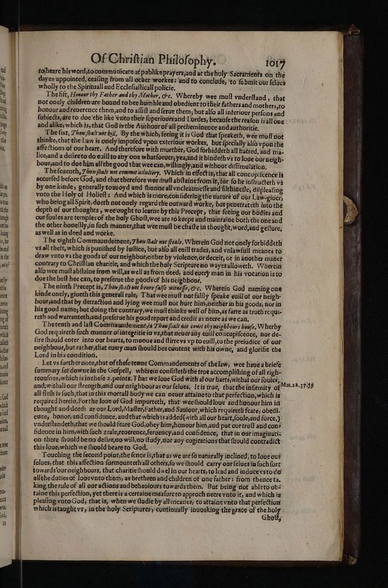 tobeare his word,tocommunicate.at publikeprayersjand at the holy Sderanients on the dayes-‘appointed, cealing from all other workes: and to conclude, ‘to ‘fobmic our felues wholly to the Spirituall and Ecclefiafticall policie, The fitt, Honour thy Father and thy Mother, &c. Whereby wee mult vaderttand s that not onely children are bound tobee humbleand obedient to their fathers and mothers,to honourand reverence them,and to aflift and ferue them; but alfo all interiour perfons and fubiects;are to doe'the like wnto their (uperioutsaind Lordes, becavfetheréaton isallone and alike; which js, that God isthe Atthourof all preheminence and authoritie. The tixt, Thou alt norkill, ‘By che which, feeing it is God that {péaketh, wee mol nor thinke,that the Law is onely impofed vpon'exteriour workes, but {pecially alfo vpon the affeCions of our heart. And therefore with murther, God forbiddeth all hatred, ‘aad ma- lice,and a defireto do exill to aby one whatfoeuer; yea,and it bindeth vs to lode our Beigh- bour,jand to doe him all the good that weecan, willinely,and withoat'dilmulation, . Thefeuenth, 70x Gale wot commer adulery, Which in effectis, that all conc pilcénce ig accutfed before God, and that therefore wee tiult abftaine from it, for fo he inftrugerh vs by onekinde, generally toaveyd and fhunne all vncleanneffeand filthinelle, difpleating vnto the Holy of Holieft: And which ismores¢on hdering the nature of obr Law-giver, who being all Spirit,doeth not onely regard the outward worke, butpenetrateth into the depth of aur thoughts , wee ought to learne by this Precept, that feeing our bodies and our foules are templesof the holy Gholt,wee are to keepe and maintaine both the oneand the other hone(lly;in fuch manner,that weemuft bechalte in thought, word,and gelture, as well as in deed and worke. 7 | The eighth Commaundement, 70% ale wor Peale. Wherein God tict onely forbiddeth vs all cheft, which is punithed by Iuftice, but alfd all euill trades, and vnlawfull meanes to draw vato vs the goods of ourneighboreither by violenice,or deceit, or in another maiet contrary to Chriftian charitie, and which the holy Scriptureno wayesalloweth. Wherein alfo wee muft abftaine from will,as well as from deed; and eucry man in his vocationis to doe the belt hee can, to preferue the sdodeof his neighbour. , The ninth Precept is, Thin ale wor benre falfe wire fe, oc. Whetein God naming one kinde onely, giveth this generall rule) That weemul not fall y {peake evillot ovr neigh: bourjaod that by detraQion and lying wee mult not hure him,tieither in his goods, nor in his good nate; but doing thé contrary;we mult thinke well of bitn,as farre as truth requis reth and warcanteth,and preferue his good report and credit aé neere as we can. Theteath and laft Commaandement,is Thon (ale aor covet th yy weigbbours boule. Wherby God reqaireth fuch manner of iategtitie ia vs;that never ady euill coacapi{ceace, nor de- lire fhould enter into our hearts, tomooue and ftirrevs vp toeuill,tothe preiudice of our neighbour,but rather,that euery man fhould bee content with bis owne, and glorifie the Lord inbis condition. Let vs further note,that of thefe teane Commandéements of thelaw, wee have a briefe fammary fet downein the Gofpell, wherein confifteth'the true accomplithing ofall righ- teoufnes,whichisiachele z.points: T hat we loue God with al our harts,withal our foules, Fed ade and.withall our {trengch,and our neighbouras our felues, Itis trae, chattheinGrmity of “22-3739 all fleth is fach that inthis mortall body we can neuer attaineto that perfection, which is required herein.Forthe love of God importeth, that weefhouldloue andhonour him int thought anddeed: as our Lord,Matter,Father,and Saviour, which requirett feare; obedi- eacey honotyand confidence, aodthat whichis added(with all our beart,foule,and force,) vnderftandeth;that we fhould feare God, obey him honour him,and put our truff and cons fidence in himwith {uch zeale,reuerence,feruency,and confidence, that in our imaginatiz on there fhould beno delire,no will,no (tady,aor aay copitations that fiould contradi@ this love,which we fhould beareto God. | Touching the fecond poiat,the fence is,thae as we aré fo naturally inclined; to love out feluas, that this affection farmountech all others,fo we (hould carry our felues in fuch fore towards ourneighbours, that charitiefhould dwelin our hearts, to lead and inducevstode allthe dutiesof lonevato them, as brethren and children of one father: from thenceta, king therule of all ovr a@ions and behaviours towardsthem. Bat being not ableto obs taine'this perfection, yet thereis a certainemeafure to approch neere voto it, and which is pleafing vntoGod, that is, whenwe (ladie by all ricanes, to attaine vnto that perfection’ whichistaoght vs; in the holy Seriptoresy continually inuoaking the grace of ye a , § 9 3