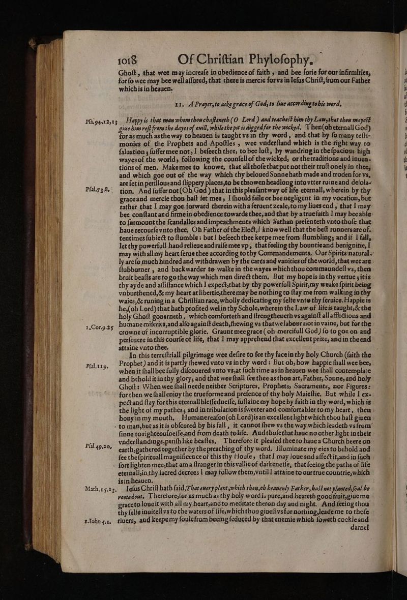 Ghoft, that wee may increafe in obedience of faith , and bee forie for our infirmities, forfo wee may bee well affured, that there is mercie forvs in Iefus Chrift, from our Fathee which is in heaven. ur. A Prayer,to aske grace of God; to line according tohis word, Pfal.72.8, : 1.Cor.9.2§ Pfal.t19. Pal 49,20, giwe lim reft from the dayes of ensll, while the pst 1s dig ged far the wicked, T hen(obeternall God) for as much asthe way toheauen is taught vs in thy word, and that by fo many teffi- monies of the Prophets and Apoftles , wee vnderltand which is the right way to faluation ; {uffermee not, 1 befeech thee, to bee loft, by wandring in the {pacious high wayesof the world; following the counfell of the wicked, or thetraditions and inven. tionsof men. Makemee to knowe, that alltbofethat put not their troft onely in thee, and which goe out of the way which thy beloued Sonne hath made and croden for vs, are {etin perillousand flippery places,to be throwen headlong intovetter ruineand delola- tion. And {uffernot(Ob God ) that inthis pleafant way of life eternall, wherein by thy graceand mercie thos halt fet mee, | thould faile or bee negligent in my vocation, but rather that I may goe forward ¢herein witha feruent zeale,to my livesend, that I may to farmovot the {candalles andimpeachments which Sathan prefenteth vntothofe thae have recourfevnto thee, Oh Father of the Elect,! know well that the belt ruonersare of. tentimes fubiect to ftumble: but! befeech thee keepe mee from ftumbling; andit | fall, let thy powerfull hand relieve andraifemee vp, thatfeeling thy bounticand benignitie, I ly are {o much hindred and withdrawen by the cares and vanities of the world, that wee are ftubburner , and backwarder to walke in the wayes which thou commaundelt vs, then bruit beafts are to go the way which men dire them. But my hopeis in thy vertue ; itis thy ayde and afliftance which I exped,chat by thy powerfull Spirit,may weake {pirit being voburthened,&amp; my heart at libertie,theremay be nothing to {tay me from walking io thy waies,éc runing ina Chriftian race, wholly dedicating my felte vnte thy feruice. Happic is he,(oh Lord) that bath profited welia thy Schole,wherein the Law of lifeis taught,&amp; the holy Ghoft gouerneth, which comforteth and ftrengtheneth vs againft all affliGions and humane miferics,and alfo againft death, thewing vs thatwelabour not in vaine, but for the crowne of incorruptible glorie, Graunt meegrace (oh mercifull God) fo to goe on ang attaine vato thee. In this terreftriall pilgrimage wee defire to fee thy facein thy holy Church (faith the Prophet) and it is partly thewed vnto vs inthy word: Bot ob, how happie fhall wee bee; whenit fhall bee fully difcouered vato vs,at {uch time as in heaven wee fhall contemplate and bcholditin thy. glory; and that wee fhall fee thee as thou art, Father, Sonne, and holy Ghoft: When wee fhall neede neither Scriptures, Prophets, Sacraments, nor Figures: for then we thallenioy the trueformeand prefence of thy boly Maieftie. But while I ex. pectand {tey for this eternall ble(fednelfe, {ufiaine my hope by faith in thy word, which is the light of my pathes; and in tribulationis {weeter and comfortabler tomy heart, then hovyinmy mouth, Humanereafon(oh Lord)isan excellent light which thou baft given finne corighteov{oeile,and from death tolife. Andthofethat have no other light intheie voder(tandings,peri(h like beaftes, Therefore it pleafed theeto havea Church beere on earth, gathered together by the preaching of thy word, Illuminate my eies to behold and fee the{pirituall magnificence of thisthy Houle, that] may loueand affectit,and in fuch eternall,in,thy dacred decrees | may tollow them,vatil! attaine to ourtrue countrie, which isin heaven. B.Tohn 4.16 rvootedout. T heretore,for as muchas thy holy word is pure,and beareth good fruit,giue me graceto loueit with all my heart,andto meditate theron day and night. And feeing thou thy felte invitelt vs to the waters of life,which thon give!t vs for noching,leade me to thofe rivers, aud keepe my foulefrom beeing {educed by that enemis which foweth cockleand daracl