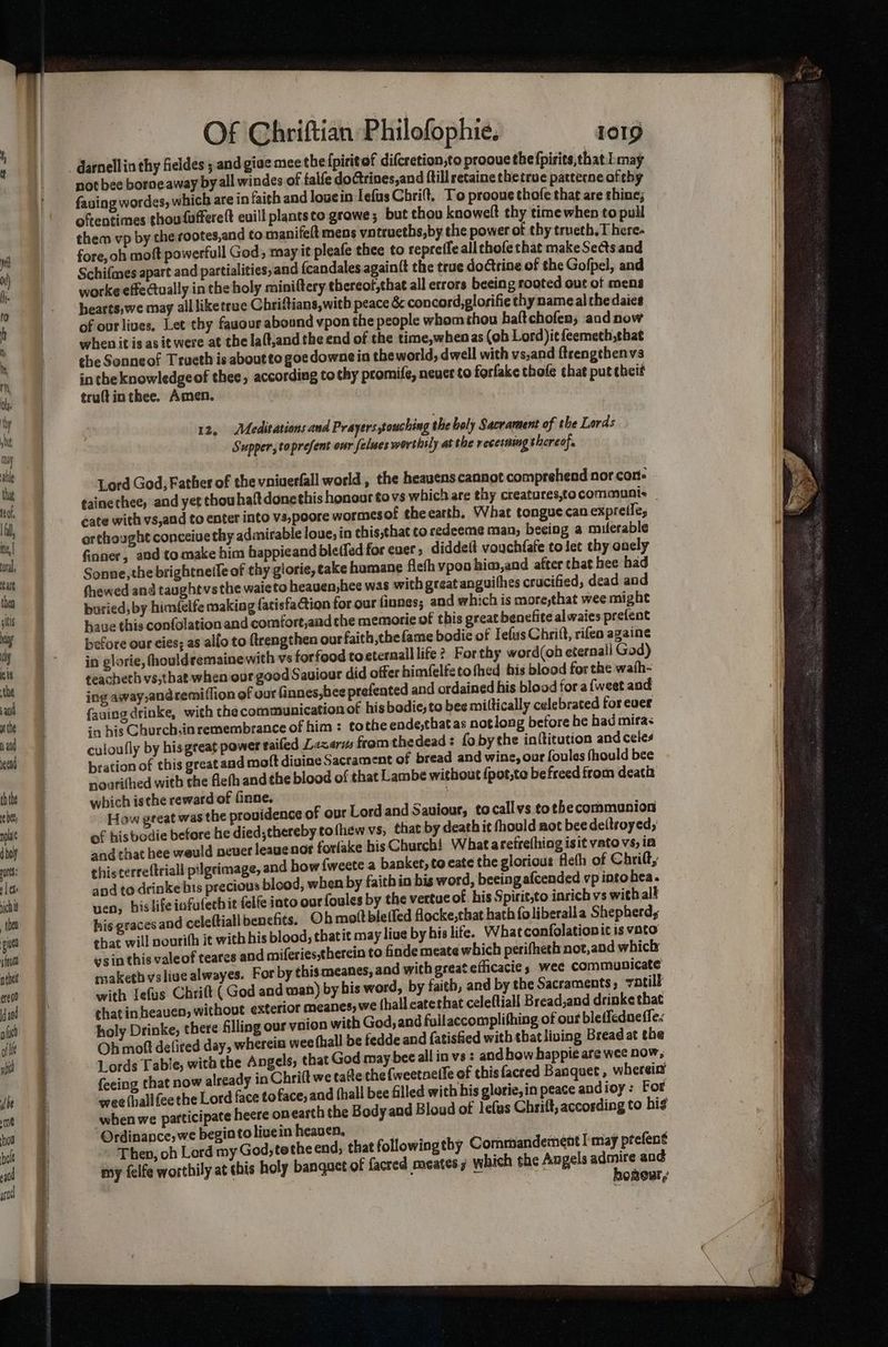 +a . . po RN ti aera = EARLE SIE 2A not bee borne away by all windes of talfe doctrines,and {till retaine thetrue pattecneofthy fauing wordes, which are in faith and louein lefus Chri, To prooue thofe that are shine; oftentimes thou fufferelt euill plantsto grawe; but thov knowelt thy time when to pull them vp by che rootes,and to manifeft mens vntrueths,by the power ot thy trueth.T here- fore, oh moft powerfull God, may it pleafe thee to repreffe all chofe that make Sects and Schifmes apart and partialities,and {candales again{t the true doctrine of the Gofpel, and worke effectually in the holy miniftery thereot,that all errors beeing rooted out of mens hearts,we may all liketrue Chriftians,with peace & concord,glorifie thy name al the daies of our lives, Let thy fauour abound vpon the people whom thou haftchofen; andnow when it is asit were at the la(t,and the end of the time,whenas (ob Lord )it feemeth,that the Sonneof Trueth is aboutto goedownein the world, dwell with vs,and ftrengthenvs in the knowledgeof thee, according tothy promife, neuer to forfake thofe that put theif truft in thee. Amen. 12, Meditations and Prayers touching the holy Sacrament of the Lords Supper, toprefent onr felues worthily at the recerming thereof. Lord God, Father of the vniverfall world , the heayens cannot comprehend nor cone ¢ainethee, and yet thou halt donethis honour to vs which are thy creatures,tocommunis _ cate with vs,and to enter into vs,poore wormesof theearth, What tongue can expreile, orthought conceiuethy admirable loue, in this,that coredeeme man, beeing a milerable finner, and to make him happieand ble(fed for euer , diddeft vouchfafe to let thy onely Sonne, the brightneffe of thy glorie, cake humane flefh vpon him,and after that bee had thewed and taught vs the waicto heaven,hee was with great anguifhes crucified, dead and buried, by himfelfe making fatisfaCtion for our finnes; and which is more,that wee might have this confolation and comfort,and the memorie of this great benefite alwaies prefent nefore our cies; as alfo to ftrengthen our faith thefame bodie of Iefus Chrift, rifen againe in glorie, fhouldremaine with vs forfood toeternall life ?, Forthy word(oh eternall God) teacheth vs,that when our good Sauiour did offer himfelfetofhed bis blood for the wath- ing away,andremi(fion of our finnes,hee prefented and ordained his blood fora {weet aod fauingdrinke, with the communication of his bodie, to bee miltically celebrated for ever in his Church.in remembrance of him: tothe ende,that as notlong before he had mira< culoufly by hisgreat power tailed Lazarus from thedead: fobythe inftitution and celes bration of this great and mott diuine Sacrament of bread and wine, our foules fhould bee noarithed with the flefh andthe blood of that Lambe without {pot,to befreed from death which ische reward of (inne. How great was the providence of our Lord and Saviour, tocallvs tothecommunion of hisbodie before he died;thereby to (hew vs, that by death it fhould not bee deltsoyed, and that hee weuld neuer leauenor forlake his Church! What arefrefhing isit vato vs, ia thiscerreftriall pilgrimage, and how {weete a banker, to eate the glorious fleth of Chrifty and to drinke bis precious blood, when by faith in bis word, beeing afcended vp into hea. ven, hislifeiafufechit felfe into our foules by the vertuc of. his Spirit,to inrich vs with alt his graces and cele(tiall benefits. Oh moftble (fed flocke,that hath {oliberalla Shepherds that will nourith ie with his blood; that it may liue by his life. Whatconfolation ic is vato ysin this valeof teares and miferiestherein to finde meate which perifheth:not,and which maketh vslivealwayes. For by this meanes, and with great eflicacie » wee communicate with Iefus Chrift (God and wan) by his word, by faith, and by the Sacraments; votill thatin heaven, without exterior meanes, we thall eaterhat celeftiall Bread,and drinke thac holy Drinke, there filling our ynion with God, and fullaccomplifhing of out bletfedae fle. Oh moft deficed day, whereia wee thall be fedde and {atisfied with that living Bread at the Lords Table, with the Angels, that God may bee all in vs : and bow happie are wee now, feeing that now already in Chrift we tatte the (weetneife of thisfacred Banquet, whereiy wee (hall fee the Lord face to face, and (hall bee filled with his glorie, in peace andioy: For when we participate heere onearth the Body and Bloud of lefas Chrilt, according to his Ordinance, we begintolivein heaven, . . 7 Then, oh Lord my God,tethe end, that followingthy Commandemeot I may ptefent my felfe worthily at this holy banguct of facred meates ; which she Angels ns ing RORCBT ,