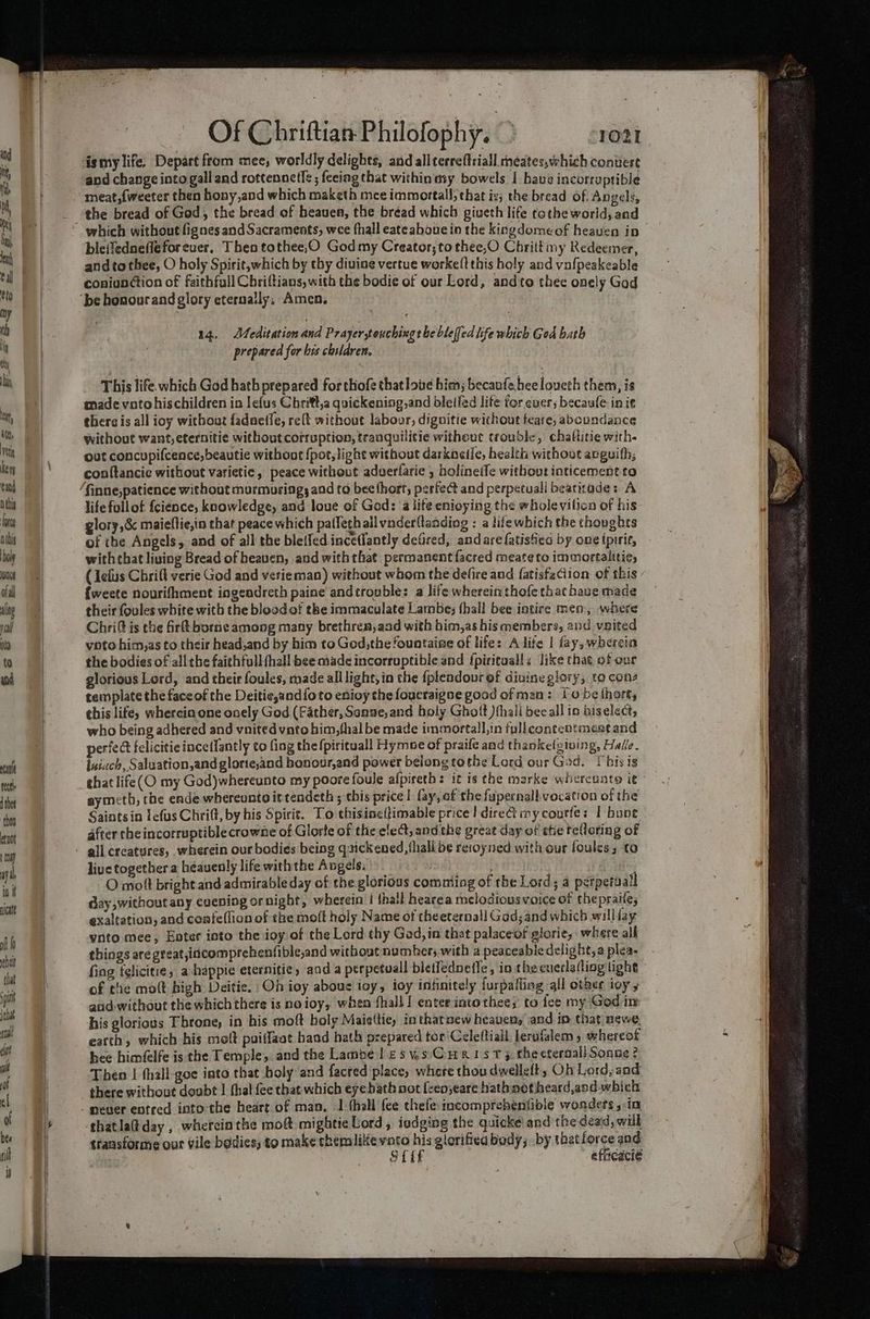 tit, Ni , ni lat al eto ay th i si] in at att vet ery tan D this cg Dibis hole nce ofal alg salt feet d thet ‘thoa tot 1) ay, in i picate of helt that Of Chriftian Philofophy. > 1021 ismy life, Depart from mee; worldly delights, and allterreftriall neates,which convert and change into galland rottennetle ; fecing that within my bowels | bave incorruptible meat,{weeter then bony,and which maketh mce immortal; that is; the bread of. Angels, the bread of God, the bread of heaven, the bréad which giveth life tothe world, and ble{fedneflefor ever, Then tothee,O God my Creator; to thee,O Chriitmy Redeemer, andto thee, O holy Spirit, which by thy diuine vertue worke(t this holy and vafpeakeable coniunétion of faithfull Chriftians, with the bodie of our Lord, andto thee onely God 14, Meditation and Prayer,touching the bleffed life which God bath prepared for his children. This life. which God hath prepared for thofe that love him; becaufebeeloueth them, is made voto hischildren in lefus Chritt,a quickening,and bleifed lite for ever; becaule init there is all ioy without fadneffe, reft without labour, dignitie without teare, aboundance without want, eternitie without corruption, tranquilitic witheut trouble, chaltitie with. out concupifcence,beautie withont fpot,light without darkaeie, health without avguith, conftancie without varietic, peace without adverfarie , holinetfe without inticement.to life fullof {cience, knowledge, and loue of God: ‘a lite enioying the wholevilicn of his glory,&amp; maieflie,in that peace which paffeth ailvnderllanding : a lifewhich the thovghts of the Angels, and of all the bletfed. ince(fantly defired, andarefatisfied by one fpirie, with that living Bread of heaven, and with that permanent {acred meate to immortalitie, (lefts Chrift verie God and verie man) without whom the defire and {atisfaciion of this {weete nourifhment ingendreth paine and¢trouble: a life whereinthofethathauemade their fovles white with the blood of the immaculate Lambe; hall bee intire men, where Chri@t is the firlt borne among many brethren,aad with him,as his members, and vaited voto him,as to their head,and by him to God,the fountaine of life: Alife | fay, wherein the bodies of all the faithfull(hall bee made incorruptible and {piritualls like that. of our glorious Lord, and their foules, made all light, in the fpleadour of diuine glory, to cons template the face of the Deitie,andfoto enioy the foucraigne good of man: Io be thort, this life, wherein one onely God (Father, Sonne, and boly Ghott )ihail bee all in biselect, who being adhered and vnited vnto him,thal be made immortall,in tpl contcotmest and perfect felicitie ince(fantly to fing the fpirituall Hymoe of praife and thankelgiving, Halle. luiach, Saluation,and glorie,and honour,and power belong tothe Lord our God. This is that life(O my God)whereunto my poore foule afpireths it is the marke whercuate it~ aymeth, the ende whereunto it tendeth ; this price | fay, of the fupernall. vocation of the Saintsin fefus Chrift, by his Spirit. To thisineffimable price! dire&amp; mycourle: I bone. after che incorruptible crowne of Glorte of the elect, and the great day of the relloring of live together a héauenly life with the Angels: pagecae | bse. O moft bright and admirable day of the glorious comming of the Lord; a perpeitall day without any cuening or night, wherein | thal hearea melodiousvoice of thepraite, exaltation, and coafe(licn of the molt holy Name of theeternall Gad; and which williay ynto mee; Enter into the ioy.of the Lord thy Gad, in that palaceof glorie, where alk things are great,incomprehenfible,and without number; with a peaceabie delight, plea- fing telicitie, a happie eternitic, and a perpetuall bictfednefle, in the cueclatling tight of the mott high Deitie. Oh ioy abous ioy, ioy infinitely furpaffing all other ioy and- without the which there is noioy, when shall I enter intothee; to fee my God in his glorious Throne, in his moft boly Maisttie, inthatnew heaven, and in that newe, eatth, which his molt puiffaat baad hath prepared tor Celeftiall lerafalem whereot hee himfelfe is che Temple, and the Lambe l esys'CuaxisT > thecteraall Sonne ? Then | fhall-goe into that holy and facred place, where thou dwelleft, Oh Lord, and there without doubt | thal fee chat which eyebath not fcen;eare hathnoftheardand which thatlatday , wherein the moft mightie Lord, iodging the quicke and the dead, will transforme our vile bodies, to make themlikevato his glorifiea body; by that force and