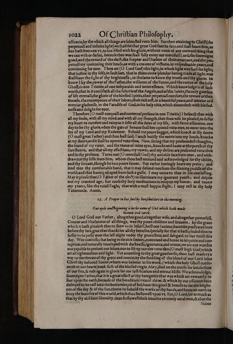 efficacie,by the which all things are {obiected vnto him. Forthen attaining to Chrift(the perpetuall and infinite light) we (hall ce that great God faceto face,and fhall know bim,as hee hath knowen vs,to bee filled with his glorie,without want of any outwardthing that we can with or defire, beeau{e then wee fhall fully eaioy our mercifull Lord,the foueraigne good,and thereward of the ele¢t,the Scepter and Diadem of theirornament,and the per petuallioy inuvironing their heads,as with a crowne of vidtorie,in vofpeakeable peace,and continuing forever. Thou art (O Lord God) thislight,in whofe lighe wee thall fee light; that is,thee in thy felfe,in fuch fore, that in thine owneiplendor beeing madeall light, wee fhall bave the fight of thy brightneffe ; in thefame toknow thy tructh and tby glorie, to know I fay the power of the Father,the wifdome of the Sonne,and the vertue of the holy Ghoft,in one Trinitie,of one infeparable and intireeffence, Which knowledge is of fuch worth, that in it con/i(teth all the feliciticof the Angels,;and ofthe Saints,the only guerdon of life eternall,the glorie of the bleffed Spitits,their perpetual] comfort,the seward of their travels, the recompence of their labors, theirrich reft,in a beautiful peace,and interior and : exterior gladneffe, in the Paradife of God,in his holy citie, which aboundeth with blefled. neffe and delight for ever. Therefore (O moft coequall and coeternal perfons in one Trinitie) I befeech thee with all my foule, with all my miod,and with all my {trength,that thou wilt be pleafed,to fuffer my heart te comfort and reioyce it felfe all the daies of my life, with firme aflurance, one day tofee thy glorie,when the gate of heauen hall bee opened voto mee, to enter into the joy of my Lord and my Redeemer. Behold me poore begger, which knock at thy doore (O moft great Father) andthou haft faid, Touch boldly the entrie into my boule, knocke at my doore,andit fhall be opened vato thee, Now, feeing that my profoundett thoughts, the found of my voice, and the teares of mine eyes, knockeand beate at ¢heporch of thy San@tuarie, and that all my affections, my vowes, and my delires are prefented vnto thee andia thy prefence. Turnenot (O mercitull God) thy amiable facefrom mee , and with- and thy feruant,though he bea poore finner. But rather beningly heare my praier, and lend mee thy comfortable hand, that it may defend mee from the Ainking puddle of the world,and that bauing efcaped from fuch a gulfe, I may cemeto thee in life everlafting, May it pleafethee(O Father of the elect) toilluminate my ignorant youth, and defpife not my crooked age, but caufethy holy meditations toreioyce my bones, and renew my yeares, like the roiall Eagle, that with a moft bappie fight, | may reft in thy holy Tabernacle, Amen. 15, 4 Prayer te bee [aid by houfebelders in the morning. Our ayde and beginning is inthe name of God which bath made heanen and earth, O Lord God our Father, altogether good, altogether wife, and altogether powerfull, Creator and Moderator of all things, weethy poore children and feruants, by the grace which it hath pleafeth eheeto thew vs in lefus Chrift our Saviour,humblie proffrated here beforethy face,giue theethanksfor allthy benefits, {pecially for that it bath pleafedtheeto fo ffer vs to paffe over the lalt night vader thy protection and fafegard, to live vntill this day. Wee confetfe,that being miferable {inners conceived and borne in iniquitie and cors roption,and naturally inuelopedwith darkneffe,ignorance,and errour,we are not worthie nor capable to prefent our felues,nor to lift vp our eies vnto thee(O molt bigh God)which art all righteoufnes and light. But according tothy great goodne(le, thou haft madevsa way to thetbrone of thy grace and mercie,by the thedding of the blood of our Lord Jefus Chrilt chy beloued Sonne,whom wee belecue in his word, (which the holy Ghoft confirs meth in our hearts)took fleth of the ble(fed virgin AZary,died onthe crofle for fatisfaQion of oor fins,&amp; rofe again in glorie for our iuftification and eternal bliffe. We acknowledge, foueraigne Father,that itis a great effect of thy benignitie that wee which are ynwortby to live vpon the earth, becaufe of the hereditarie vice of Adaw, &amp; which by our offences have deférued to be caft into che bottomlespit of hel,haue this good &amp; benefitto fee the bright- nes of the day &amp; of the Sun,theria to behold the works of thy hands,and heereon earth to inioy the benefits of this world, which thou be(towelt vpon vs, But,O Lord,for as much as that by thy abiidant liberality thou beftowelt thefe benefits comonly onal men,&amp; chat the . Sunne i a Je “—_, 42