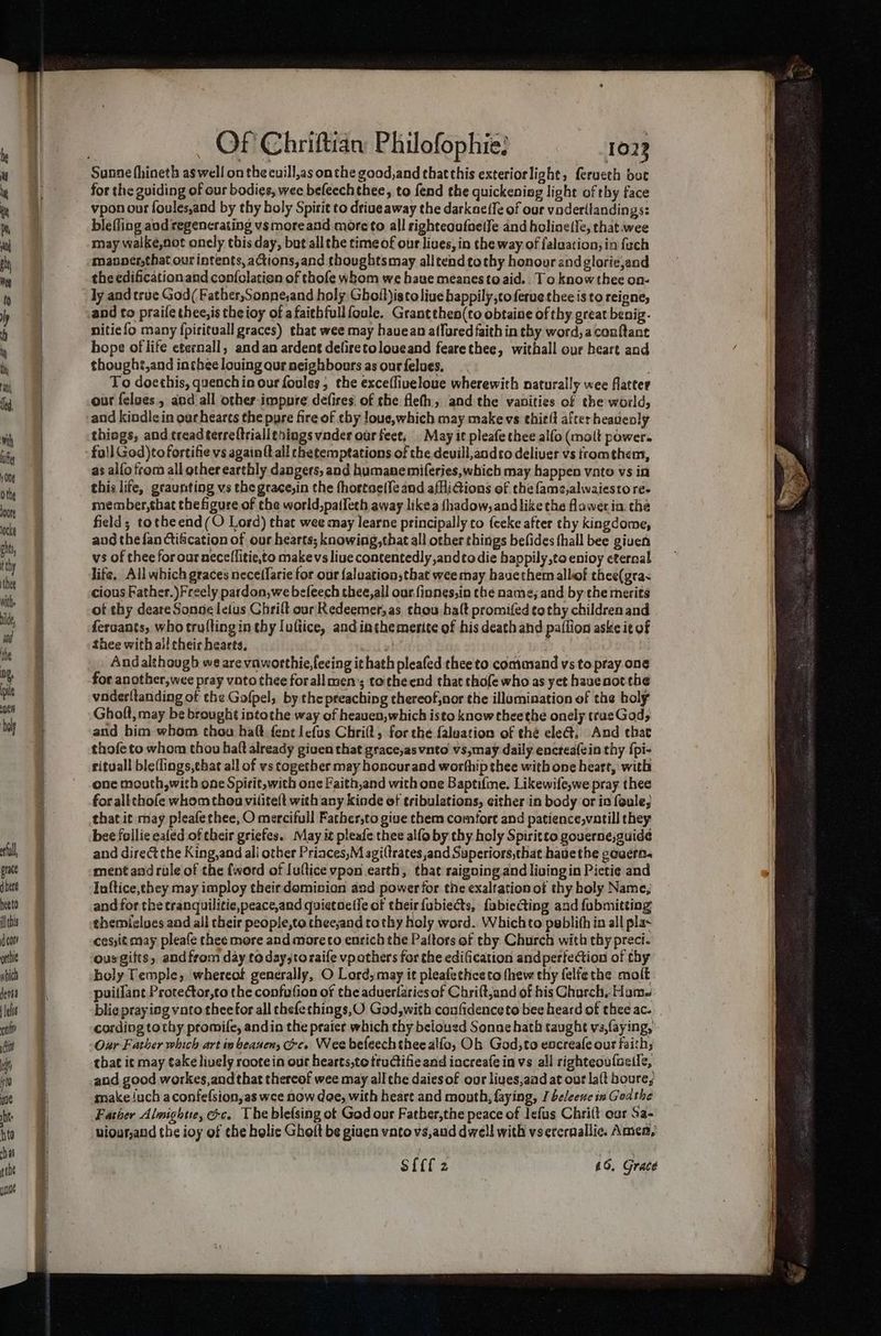 erful, grate q here heeto ilehis cor? orthie abich dersa felis mi God fs ytd ue ht hte Of Chriftian Philofophie: 1023 for the guiding of our bodies, wee befeechthee, to fend the quickening light of thy face vpon our foules,and by thy boly Spirit to driueaway the darkneffe of our vodertlandings: bleffing and regenerating vs moreand more to all righteoufaeife and holine(le, that. wee may walké,not onely this day, but allthe time of our lives, in the way of falaation; in {uch manner,that our intents, actions,and thoughts may alltendtothy honour and glorie,and the edificationand con{olatien of thofe whom we haue meanes to aid.. To know thee on- ly and true God( Father,Sonne,and holy Ghofl)istoliue happily,coferuetheeis to reigne, and to praife thee,is theioy of afaithfullfoule. Grantthen(to obtaine of thy great benig. nitie fo many fpirituall graces) that wee may havean a(furedfaithin thy word,aconfant hope of life eternall, and an ardent deliretoloueand fearethee, withall our heart and thought,and in chee loving qur neighbours as our felues, To doethis, quenchio our foules, the excefliveloue wherewith naturally wee flatter our felves , and all other impure defises of the flefh, and the vanities of the world, and kindlein oarhearts the pyre fire of chy loue,which may make vs ehielt after heauenly things, and treadterreftriall¢hings vnder our feet, May it pleafethee alfo (malt power. fo!] God)to fortifie vs again ft all rhetemptations of the deuill,andco deliver vs fromthem, as alfo from all other earthly dangers, and humanemiferies,which may happen voto vs in this life, graunting vs the grace,in the fhortae{{e and afHiGions of the famz,alwaiesto re. member,hat thefigure of the world,pa(fech away likea shadow, andlike the flaweria the field; totheend(O Lord) that wee may learne principally to {ceke after thy kingdome, aug the fan Ctifcation of our hearts; knowing, that all other things befides (hall bee giuen vs of thee for our aecellitie,to makevs live contentedly andtodie bappily,to enioy eternal life, All which graces nece(farie for our {aluationsthat wee may hauethem allof thee(gras cious Father.) Freely pardon,we befeech thee,all our. finnes,in the name; and by-the merits of thy deare Sonne leius Chrift our Redeemer, as thou halt promifed tothy childrenand fercants, who trufting in thy luftice, and inthemerite of his death and paflion aske it of thee with all cheic hearts, , e lar « | Andalthough ws are vaworthie,lecing it hath pleafed thee to command vs topray one for another,wee pray vato thee forall men’; tothe end that thofe who as yet hauenot the vaderltanding of the Gofpel, by the preaching thereof,nor the illumination of the holy Gholt, may be brought intothe way of heauen,which isto knew theethe onely trueGods and him whom thou haft-fent Iefus Chrift, for thé faluation of thé ele@, And that thofe to whom thou haft already given that grace,asvnto vs,may daily encteafein thy {pi- rituall ble(lings,that all of vs together may honour and worthip thee with one heart, with one mouth, with one Spirit, with one Faith,and with one Baptifme. Likewife,we pray thee for allthofe whom thon viliteft with any kinde of tribulations, either in body or ia feule; that it may pleafethee, O mercifull Father,to give them comfort and patience,vatill they bee follie ealed of their griefes. May it pleafe thee alfo by thy holy Spiritco gouerne, guide and direct the King,and ali other Priaces,M agiltrates,and Superiors,that hauethe covert. ment and rule of the {word of Iuflice vpon earth, that raigoing and living in Pictie and Inftice,chey may imploy their dominion and power for tne exaltation of thy holy Name, and for the tranquilitie,peace,and quietoetie of their fubiects, fabiecting and fubmitting themiclues and all their people,te thee;and tothy holy word. Whichto peblifh in all plas cesjit may pleafe thee more and more co enrich the Paftors of thy Church with thy preci- ousgifts, and from day today;toraife vpothers for the edification and perfection of thy holy Temple, whereof generally, O Lord, may it pleafechceto thew thy felfethe molt puitfant Protector,to the confafion of the aduerfarics of Chrift,and of bis Church, Hume blie praying vato theefor all thefethings,O God, with confidenceto bee heard of thee ac. | cording tothy promife, andin the praiet which thy belousd Sonne bath taught va,faying, Our Father which art iv beanen, ce. Wee befeech thee alfo, Oh God, to encreafe our faiths that it may take lively roote in our hearts,to ttuGifie and iacreafe in vs all righteoufoeile, and good workes,andthat thereof wee may all the daies of our lives,aad at out lat boure, make luch aconfefsion,as wee now dee, with heart and month, faying, [ beleese in God the Father Almightie, &amp;c. The blefsing of God our Father,the peace of lefus Chrilt oar Sa- viour,and the ioy of the helic Gholt be giuen vatovs,aud dwell with vsercraallic. Amen,