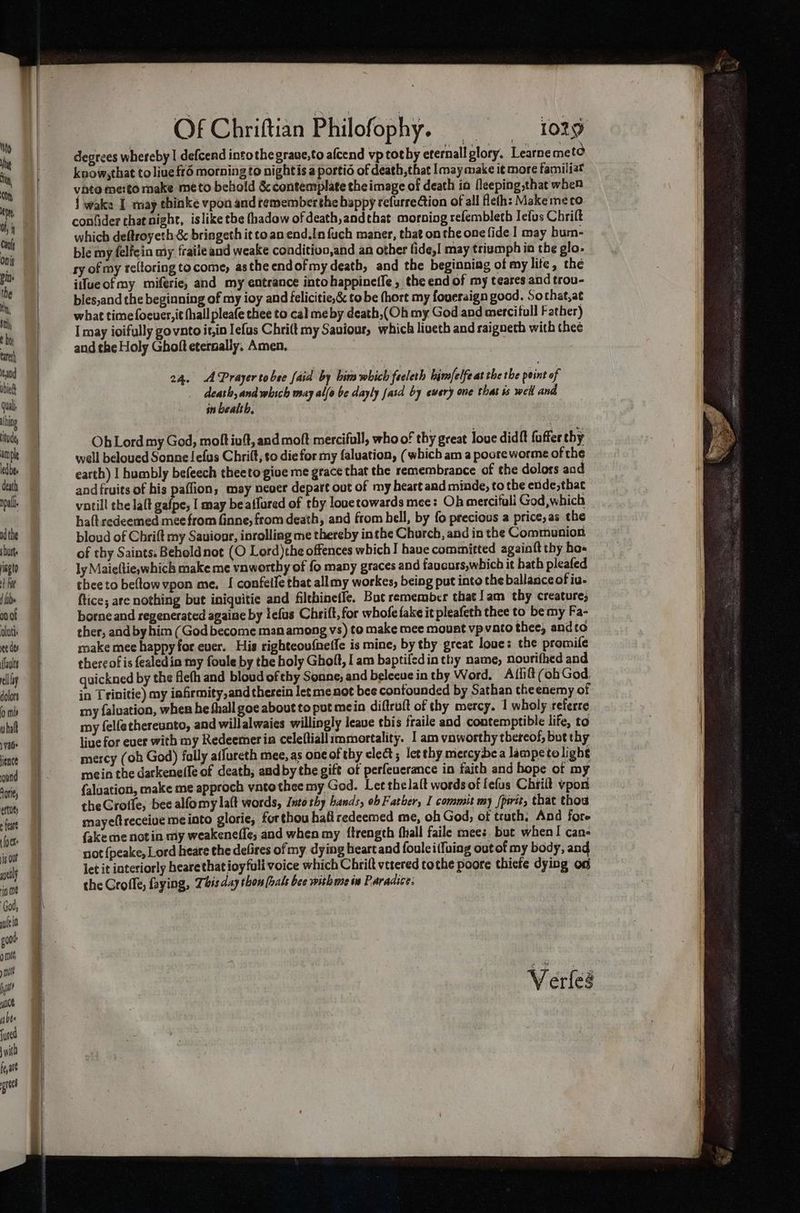 ‘ito Mh yi, Oty eD 0h, i Can Onis in» the Nt, $n, t hy tart and vbied Qui. hing itode arnple ledbee death npall nd the sists opto Foe tb» on of Outi: ce dey (aol clay dolors (0 mis vhal Vale Hence ond Horie, erties fear ([o eke ig Out ayealy io me ‘God, ple 0 soot mit y nil f pat Ants abe {uted with fe ate prec Of Chriftian Philofophy. — 1029 degrees whereby | defcend intothe graue,to afcend vp tothy eternall plory. Learne met know,that to liueft6 morning to nightis a portid of death, that may make it more familiat vate merto make meto behold &amp; contemplate the image of death ia fleeping,that when { wake I may thinke vpon and rememberthe happy refurrection of all feth: Makemeco conlider that night, islike the fhadow of death, andthat morning refembleth Iefus Chrilt which deftroyeth &amp; bringeth it co. an end.In fuch maner, that on the one fide | may hum- ble my felfeia ty fraite and weake conditivo,and an other fide,! may triumph ia the glo. ry of my reltoring to come, asthe endofmy death, and the beginning of my lite, the iifueofmy miferie, and my entrance intohappineile, the end of my teares and trou- bies,and the beginning of my ioy and felicitie,&amp; tobe (hort my foueraign good. Sothat,at what timefoeuer,it {hall pleafe thee to cal me by death,(Oh my God and merciful Father) I may ioifully govnto it,in lefas Chri(t my Saviour, which liveth and raigneth with thee and the Holy Ghoft eternally. Amen. 24. Prayer tobee {aid by bina which feeleth hinsfelfe at the the peint of ae and which may allo be dayly [asd by ewery one that is well and in bealth. Oh Lord my God, molt iv, and moft mercifull, who of thy great love didft fuffer thy well beloued Sonne !efus Chrilt, so die for my faluation, (which am a pooreworme of the earth) I humbly befeech theeto give me grace that the remembrance of the dolors aod and fruits of his paffion; may never depart out of my heart aad minde, to the ende,that votill the lalt gafpe, I may beaffured of thy louetowards mee: Oh mercifuli God, which ha(t redeemed mee from Ginne, from death, and from bell, by fo precious a price,as the bloud of Chrift my Sauionr, inrolling me thereby inthe Church, and in the Communion of thy Saints. Beholdnot (O Lord)the offences which I have committed againft thy hos ly Maieftie which make me vnworthy of fo many graces and faucurs,which it bath pleafed thee to beltow vpon me. I confeile that allmy workes, being put into the ballance of iu- ftice; are nothing but iniquitie and filthinefle, Bot remember that ]am thy creature; borne and regenerated againe by lefus Chrift, for whofe fake it pleafeth thee to be my Fa- ther, and byhim (God become man among vs) to make mee mount vpvato thee, andto make mee happy for ever. His righteovfnefle is mine, by thy great loue: the promife thereof is fealedin my foule by the holy Ghoft, I am baptifedin thy name, nourifhed and quickned by the flefh and bloud of thy Sonne, and beleeue in thy Word. Affift (ob God. in Trinitie) my iafrmity,and therein let me not bee confounded by Sathan theenemy of my faluation, when he fhall goe about to put mein diftruft of thy mercy. 1 wholy referre my felfethereunto, and willalwaies willingly leave ¢bis fraile and contemptible life, to live for ever with my Redeemer in celeftiall immortality. | am vaworthy thereof, but thy mercy (oh God) fally aifureth mee, as one of thy elect ; let thy mercybea lampetolight mein the darkene(fe of death; aadby the gift of perfeuerance in faith and hope of my {aluation, make me approch vntothee my God. Let thelalt wordsof fefus Chrilt vpon theGrofle, bee alfomy laft words, Into thy bands, ob Father, I commit my pirit, thac thog mayeftreceiue me into glorie, forthou hafiredeemed me, oh God, of truth; And fore {ake me notin my weakenefle; and when my ftrength fhiall faile mees, but when! can- not {peake, Lord heare the defires of my dying heartand foulei(fuing out of my body, and let it interiorly heare that ioyfuli voice which Chrilt vetered tothe poore thicfs dying on the Grofle, faying, Tass day thon (hals bee withwe iv Paradice: Verfles