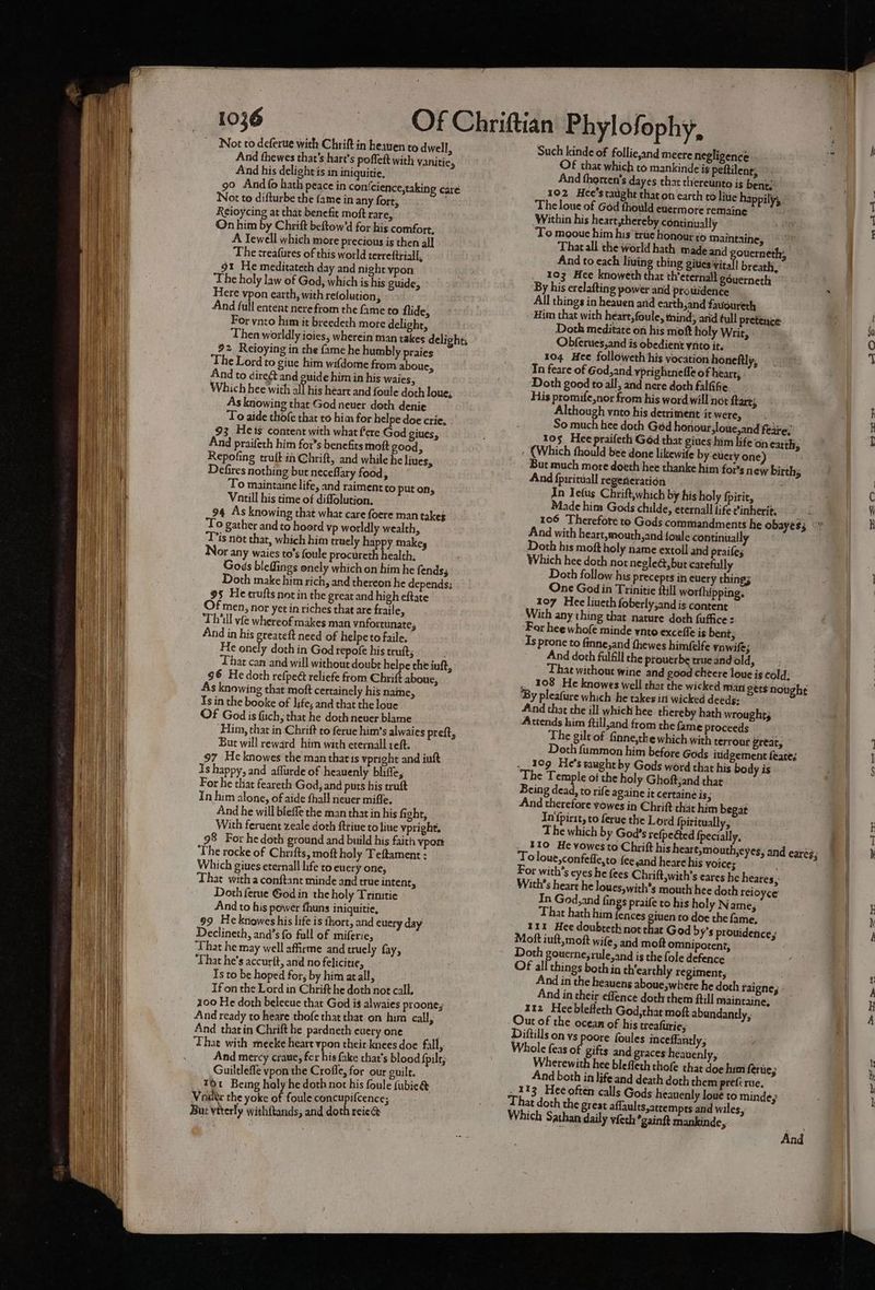 And thewes that’s hart’s poffeit with vanitie, And his delights in iniquitie, 90 And {fo hath peace in con( cience,taking care Not to difturbe the fame in any fort, Keioycing at that benefit moft rare, On him by Chrift beftow’d for his comfort, A Tewell which more precious is then all The creatures of this world terreftriall, gt He meditateth day and night vpon The holy law of God, which is his guide, Here vpon earth, with refolution 3 And full entent nerefrom the fame to flide, For ynto him it breedeth more delight, 92 Reioying in the fame he humbly praies The Lord to gine him wifdome from aboue, And to direét and guide him in his Waies, Which hee with a This heart and foule doth loue; As knowing that God neuer doth denie To aide thofe that to him for helpe doe crie, 93 Hes content with what fere God giues, And praifeth him for’s benefits moft good, Repofing truft in Chrift, and while he liues, Defires nothing but neceflary food, To maintaine life, and raiment to put ons Vntill his time of diffolution. 94 As knowing that what care foere man takes ‘To gather and to hoord vp worldly wealth, Tis not that, which him truely happy makey OF any waies to's foule procureth health; Gods bleffings onely which on him he fends; Doth make him rich, and thereon he depends: 95 He crufts notin the great and high eftate f men, nor yet in riches that are fraile, Thill vfe whereof makes man vnfortunate, And in his preateft need of helpe to faile. He onely doth in God repofe his truft; . That can and will without doubt helpe the iuft, 96 He doth refpeé reliefe from Chrift aboue, As knowing that moft certainely his name, Ts in the booke of life; and that the loue Of God is fiich, that he doth never blame But will reward him with eternall reft. 97 Heknowes the man that 1s vpright and inft Is happy, and aflurde of heauenly bliffe, For he tliat feareth God, and puts his truft In him alone, of aide fhall neuer mifle. And he will bieffe the man that in his fight, With feruent zeale doth ftriue to line vpright, 98 For he doth ground and build his faith ypon The rocke of Chrifts, moft holy Teftament : Which giues eternall life to euery one, That witha conftant minde and true intent, Doth ferue God in the holy Trintie And to his power fhuns iniquitie, 99 Heknowes his life is thort, and euery day Declineth, and’s fo full of miferie, That he may well affirme and truely fay, That he’s accurft, and no felicitie, Is to be hoped for, by him atall, Ifon the Lord in Chrift he doth not call, 200 He doth beleeue that God is alwaies proone; And ready to heare thofe that that on him call, And that in Chrift he pardneth euery one That with mecke heart vpon their knees doe fall, Guiltlefle vpon the Crofle, for our guilt. T1 Being holy he doth not his foule fubie& Voiltx the yoke of foule concupifcence; Bur vtterly withftands, and doth reie@ Such kinde of follie,and meere negligence OF that which to mankinde ig peftilent; And thorten’s dayes that thereunto is bent.’ 102 Hee’staughe that on earth to litie happily, The loue of God fhould ewermore remaine Within his heart;thereby continually To mooue him his trie honour to maintaine, That all the world hath made and ouerneth; And to each liuing thing gities ital breath, 103 Hee knoweth that th’eternall gouerneth By his erelafting power and protidence All things in heauen and earth,and favoureth Him that with heart, foule, mind; arid full pretence Doth meditate on his moft holy Writ, Obferues,and is obedient ynto it. 104 Hee followeth his vocation honeftly, In feare of God, and yprightnefle of heart, Doth good to all, and nere doth falfifie His promife,nor from his word will not tarts Although vnto his detriment it were, So much hee doth Ged honour, loue,and feiie, 105 Hee praifech Géd that giues him life on earth; : (Which thould bee done likewife by ewery one) But much more doeth hee thanke him fois new births And fpirituall regeneration In Iefus Chrift,which by his holy fpirie, Made him Gods childe, eternall life cinherit. f 106 Therefore to Gods commandments he obayes; And with heart,mouth,and foule continually Doth his moft holy name extoll and praifes Which hee doth nor negle@, but carefully Doth follow his preceprs in cuery thing; One God in Trinitie ftill worfhipping. 107 Hee liveth foberly;and is content With any thing that nature doth fuffice: “For hee whofe minde ynto exceffe is bent; Is prone to finne,and fhewes himfelfe ynwife; And doth fulfill the prouerbe true and old, That without wine and good chtere loue is cold, .. 108 He knowes well thar the wicked man gets nought ‘By pleafure which he takes in wicked deeds: And that the ill which hee thereby hath wrought Attends him ftill,and from the fame proceeds The gilt of finne,tke which with terronr great, Doth fummon him before Gods iuidgement feates .109 He's caught by Gods word that his body is The Temple of the holy Ghoftjand that Being dead, to rife againe it certaine is, And therefore vowes in Chrift that him begat In first, to ferue the Lord fpisitually, The which by God's refpe@ed {pecially, . _ 310 He vowesto Chrift his heart,mouth,eyes, and eares; To loue,confefle,to fee,and heare his voices , For with’s eyes he {ees Chrift,with’s eares he heares ; With’s heart he loues,with’s mouth hee doth reioyce In God,and fings praife to his holy Name, That hath him fences giuen to doe the fame, 111 Hee doubteth not that God b y's prouidence, Moft iuft,moft wife, and mokt omnipotent, Doth gouerne;rule,and is the fole defence Of all things both in th'earthly regiment, And in the heauens aboue;where he doth raigne; And in their effence doth them fill maintaine, 112 Heebleffeth God,that moft abundantly, Diftills on ys poore foules inceffantly, Whole feas of gifts and graces heauenly, Wherewith hee blefleth thof that doe him fenie; And both in life and death doth them prefcrue. _ 113 Hee often calls Gods heanenly loue to minde, That doth the great affaults,attempts and wiles, Which Sathan daily vfeth *gainft mankinde, ae And eee fe ee aol ff = = .7 + a — + pie Py ay te