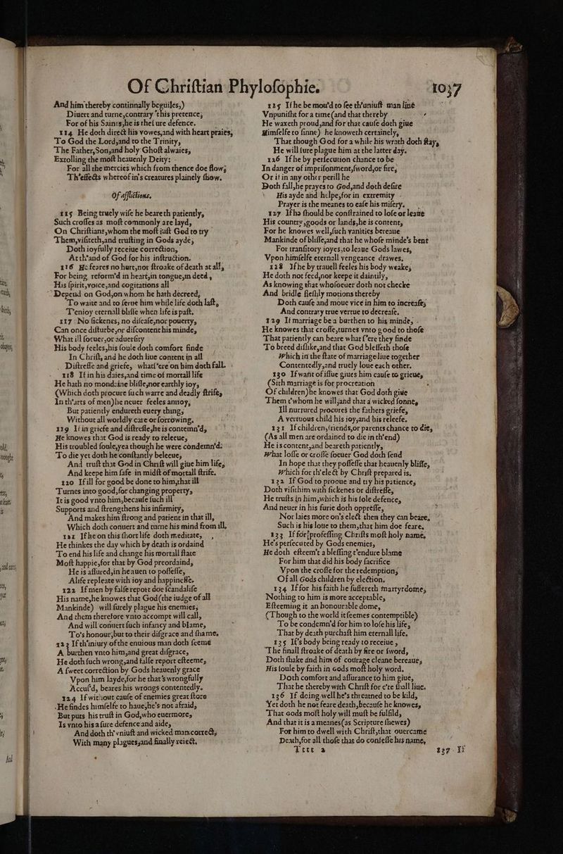 | ite cath, itt Ht obaytt ttt, | feat is ny It =. = ee ee eee ee | And him thereby continnally beguiles,) Diuert and turne,contrary ‘this pretence; For of his Saints,he is the{ ure defence. To God the Lord, and to the Trinity, The Father,Son,and holy Ghoft alwaies, Extolling the moft heauenly Deity: - For all the mercies which from thence doe flow; Th’effe&amp;s whereof in’s creatures plainely fhow. Of afflictions, ° 115 Being trucly wife he beareth patiently, Such croffes as. moft commonly are layd, On Chriftians, whom the moft iuft God to try Them, vifiteth,and trufting in Gods ayde; Doth ioyfully receiue correétion, Acth’and of God for his inftruction. » 116 He feares no hart,nor ftroake of death at all, For being reform'd in heart,in tongue,in deed , His [pirit,voice,and cogitations all To waite and to ferve him while life doth laft, T'enioy eternal blifle when life is paft. 117 No fickenes, no difeaie,nor pouerty, Can once difturbe,or difcontenc his minde, What ill focuer,or aduerfiry His body feeles,his foule doth comfort finde In Chrift, and he doth liue content in all _ Diftrefle and griefe, what{*ere on bim doth fall. 118 Ifin his daies,and time of mortal} life He hath no mondaine blifle,norearthly ioy, (Which doth procure fuch warre and deadly ftrife, In th’arts of men)he neuer feeles annoy, But patiently endureth euery thing; Without all worldly care or forrowing, 119 Itingriefe and diftrefle he is contemn’d, He knowes that God is ready to releeue, His troubled foule,yea though he were condemn’d; To die yet doth he conftantly belecue, And truft that God in Chrift will giue him life, And keepe him fafe in midft of mortall ftrife. 120 Ifill for good be done to him, thar ill Turnes into good, for changing property, It is good ynto him,becaufe {uch ill Supports and ftrengthens his infirmity, And makes him ftrong and patient in that ill, Which doth conuert and turne his mind from ill, taz Jfkeonthis fhort life doth meditate, , He thinkes the day which by death is ordaind To end his life and change his mortall ftate Mott happie,for that by God preordaind, Hc is aflured,in he auen to pofleffe, Alife repleate with ioy and Lappiels 122 Ifmen by falferepott doe fcandalife His name,he knowes that God (che iudge of all Mankinde) will furely plague his enemies; And them therefore vnto aceompt will call, And will conuert fuch infancy and blame, To’s honour,but to their difgrace and fhame. 12 Ifth‘iniury ofthe enuious man doth feemé A burchen ynto him,and great difgrace, He doth {uch wrong, and falfe report efteeme, A fweet sorreelon Oy Gods heauenly grace Vpon him layde,for he that’s wrongfully Accuf‘d, beares his wrongs contentedly. 124 If without caufe of enemies great {tore He findes himfelfe to haue,he’s not afraid, But puts his truft in God,who evermore, Is ynto hisafure defence and aide, And doth th’ vniuft and wicked manicorre@; With many plaguessand finally reiect, 125 Ifhe bemou'dto (ce th’uniuft man liné Vnpunifht fora time(and that thereby ‘ He waxeth proud, and for that caufe doth giue Mimfelfe co finne) he knoweth certainely, He will (ure plague him at the latter day. 126 Ifhe by perfecution chance to be In danger of imprifonment,{word,or fire, Or it in any other perillhe Doth fall,he prayes to God,and doth defire \ His ayde ahd helpe,for in extremity Prayer is the meanes to cafe his mifery. 127 Ifha thould be conilrained to lofe or leaae His country ,goods or lands,he is content, For he knowes well,fuch vanities bereaue Mankinde of bliffe,and that he whofe minde’s bent For tranfitory ioyes,to leaue Gods lawes, Vpon himfelfe eternall yengeance drawes, 128 Ifhe by trauell feeles his body weake; He doth not fecd,nor keepe it daintily, As knowing that whofoeuer doth not checke And bridle fiethly motions thereby . Doth canfe and moue vice in him to inereafe; And contrary true vertue to decreafe. 129 Ifmarriage bea burthen to his minde, - He knowes that croffe,turnes ynto g ood to thofe That patiently can beare what {’ere they finde To breed diflike,and that God bleffeth thofe Which in the {tate of marriageliue together Contentedly,and truely loue each other. 130 Ifwant of iflue giues him caufe to grieue, (Sith marriage is for procreation ~~ Of children) he knowes that God doth giwe Them t'whom he will jand that d wicked fonne, Ill nurtured procures the fathers griefe, A vertuous child his ioy,and bis releefe. 131 Ifchildren,/riends,or parents chance to eit, (As all men are ordained to die in th’end) He iscontent,and beareth patiently, What loffe or crofle focuer God doth fend In hope that they poffefle that heauenly bliffe, which for th'ele&amp; by Chrift prepared is. 132 If God to prooue and try his patience; Doth vifithim with fickenes or diftreffe, He trufts in him,which is his fole defence, And neuer in his furie doth oppréffe, Nor laies more on’s ele&amp; then they can beare, Such is his love to them,that him doe feare. 133 Iffor[profeffing Chrifts moft holy name, He's perfecuted by Gods enemies, He doth efteem’t a bleffing t'endure blame For him that did his body facrifice Vpor the crofle for the redemption; Ofall Gods children by eleétion. ad 134 Iffor his faith he fuftereth martyrdome, Nothing to him is more acceptable, Efteeming it an honourable dome, (Though to the world itfeemes contemptible To be condemn’d for him to lofe his life, That by death purchaft him eternall life, 125 If's body being ready to receiue , ‘The finall ftroake of death by fire or {word, Doth thake dnd him of cotirage cleane bereaue, His foule by faith in Gods moft holy word. — Doth comfort and affurance to him giue, That he thereby with Chrift for e’re thall liue. 136 If doing well he’s threatned to be kild, Yet doth he not feare death, becaufe he knowes, That sods moft holy will muft be fulfild, And that it is ameanes(as Scripture fhewes) For him to dwell with Chrift,that ouercame Death, for all thofe thar do contefle his name, Tete a te7 Ti