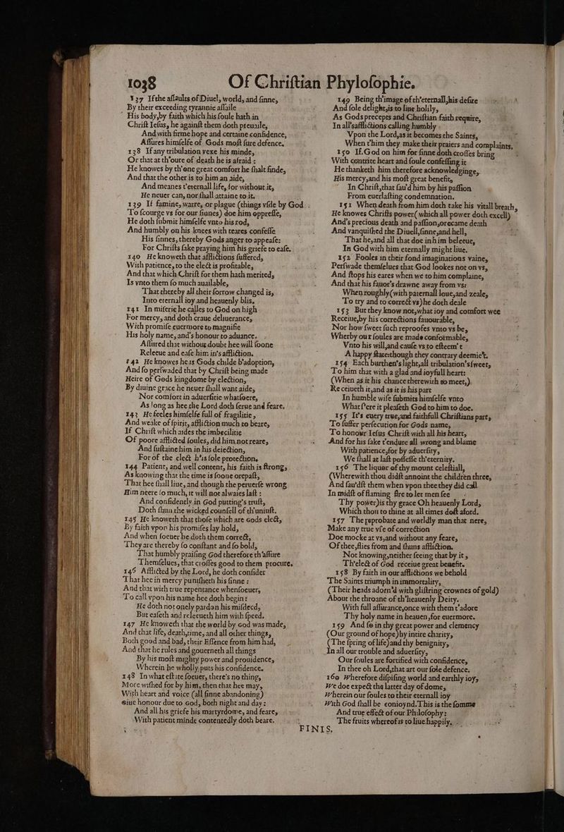 ¥37 Ifthe afiaults of Diuel, world, and finne, By their exceeding tyrannie affaile ~ His body,by faith which his foule hath in Chrift Iefus, he againft them doth preuaile, And with firme hope and certaine confidence, Affures himfelfe of Gods moft fure defence, 138 Ifany tribulation vexe his minde, Or that at th’oure of death he is afraid : He knowes by th’one great comfort he fhalt finde, And that the other is to him an aide, And meanes t’erernall life, for without it, He neuer can, nor fhall attaine to.it. ‘To fcourge vs for our fianes) doe him opprefle, He doth fubmit himfelfe vato his rod, And humbly on his knees with teares confefle His fares, thereby Gods anger to appeafe: For Chrifts fake praying him his griefe to eafe. 140 Heknoweth that affliGtions fuffercd, With patience, to the ele is profitable, And that which Chrift for them hath merited, Is ynto them fo much auailable, That thereby all their forrow changed is, Into eternall ioy and heauenly blis, r41 In miferie he calles to God on high For mercy, and doth craue deliuerance, Wich promife euermore to magnifie His holy name, and’s honour to aduance. Aflured that withoug. doubt hee will foone Releeue and eafe him in’s affliGion. 142 Heknowes hes Gads childe b’adoption, And fo perlwaded that by Chrift being made Heire of Gods kingdome by eleGtion, By diuine grace he neuer hall want aide, Nor comfort in aduerfitie whatfoere, As long as hee the Lord doth ferue and feare. 143 Hefeeles him(elfe full of fragilitie, And weake of fpirit, affiGion much to beare, If Chrift which aides the imbecilitie Of poore affli€ed foules, did him not reare, And fuftainehim in his deie@ion, For of the cleét h’is fole proteétion. 144 Patient, and well content, his faith is ftrong, As knowing that the time is foone orepatt, That hee fhall liue, and though the peruerfe wrong Him neere {o much, it will not alwaies laft : And confidently in God putting’s truft, Doth fhun the wicked counfell of th'uniuft. 145 He knoweth that thofe which are cods ele&amp;, By faith ypon his promifes lay hold, And when foener he doth them corre&amp;, They are thereby fo conftant and fo bold, ‘That humbly praifing God therefore th’aflure Theméelues, that crofles good to them procure. 145 Afflicted by the Lord, he doth confider That hee in mercy punifheth his finne ; And that with true repentance whenfoeuer, To call vpon his name hee doth begin: He doth not onely pardon his mifdecd, But eafeth and releeueth him with {peed. 147 He knoweth that the world by God was made, And that life, death,time, and all other things, Both good and bad, their Effence from him had, And that he rules and gouerneth all things By his moit mighty power and prouidence, Wherein he wholly, puts his confidence. 148 In what eftate foeuer, there's no thing, More wifhed for by him, then that hee may, Wirh heart and voice (all finne abandoning) siuc honour due to God, both night and dav: And all his griefe his martyrdome, and feare, With patient minde contentedly doth beare. ‘4 149 bere th'image of ch’eternall,his defire And fole delight,is to line holily, As Gods precepts and Chriftian faith require, In all'safflictions calling humbly Vpon the Lord,as it becomes the Saints, (it When thim they make their praiers and complaints, | 150 IfGod on him for finne doth crofles bring With centrite heart and foule confeffing it He thanketh him therefore acknowledginge, His mercy,and his moft great benefit, In Chrift,that fau'd him by his paffion From euerlafting condemnation. ¥51 When dearh z He knowes Chrifts power( which all power doth excell) And’s precious death and paflion,orecame death . And vanquithed the Diuell,finne,and hell, That he,and all that doe inhim beleeue, Tn God with him eternally might live. 152 Fooles in their fond imaginations vaine, Perfwade themfelues that God lookes not on vs, And ftops his eares when we to him complaine, And that his fauor’s drawne away from vs: When roughly(with piicinal loue,and zeale, To try and to correét vs) he doth deale 1§3 But they know not,what ioy and comfort wee Receiue,by his corrections fauourable, Nor how {weet fuch reproofes vnto vs be, Wherby our foules are made confoimable, pets pit ier vs to efteem’ t : ate:though they contrary deemic’t. 154 Eich bpbiaetelseins 1 itibuloentsdwene. To him that with a glad and ioyfull heart: (When as it his chance therewith vo meet,) Re ceiueth it,and as it is his part In humble wife fubmits himfelfe ynto Wharf*ere it pleafeth God to him to doe. 153 It's every true,and faithfull Chriftians pare, To fuffer perfecution for Gods name, To honowr Iefus Chrift with all his heart, And for his fake t'endure all wrong and blame With patience,for by aduerfity, We thall at laft pofleffe th’eternity. 156 The liquor of thy mount celeftiall, (Wherewith thou didft annoint the children three, And fau’dft them when ypon theethey did cail. In midft offlaming frerolermenfee Thy power)is thy grace Oh heauenly Lord, Which thon to thine at all cimes doft aford. 157 Theyeprobate and worldly man that nere, Make any true vie of correction Doe mocke at vs,and without any feare, Of thee, flies from and thuns affli@ion. Not knowing, neither feeing that by it, Th’ele&amp; of God receiue great benefit. 158 By faith in our affliaions we behold The Saints triumph in immortality, . (Their heads adorn‘d with gliftring crownes of gold) About the throane of th’heauenly Deity. With full aflurance,once with them t’adore Thy holy name in heauen,for euermore. 159 And fo in thy great power and clemency (Our ground of hose by intire charity, (The {pring of life)and thy benignity, In all our trouble and aduerfity, Our foules are fortified with confidence, In thee oh Lord,rhat art our fole defence. 160 Wherefore difpifing world and earthly ioy; We doe expe&amp; the latter day of dome, wherein our foules to their erernall ioy With God fhall be conioynd.This is the fomme And true effeét of our Philofophy: The fruits whereofis to liue. happily...