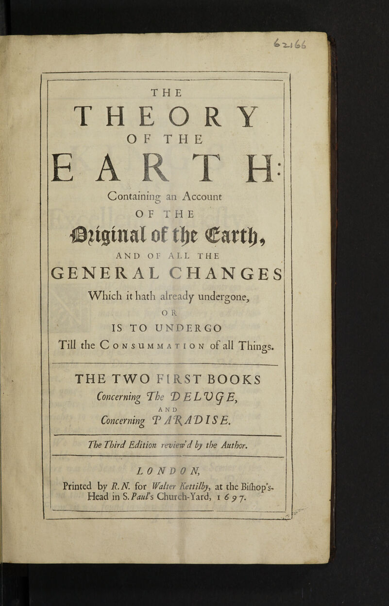 THE T H E O R OF THE Containing an Account OF THE jtginal of φ Cattl), AND or A I. L THE GENERAL CHANGES Which it hath already undergone, . OR IS TO UNDERGO Till the Con summation of all Things. THE TWO FIRST BOOKS Concerning The Ί) E L'O (j E, AND Concerning Ψ A%A DIS E* The Third Edition review d by the Author. LONDON] Printed by R. N for Walter Kettilby, at the Biihop s- Head in S. Paul's Church-Yard, i 6 y 7.