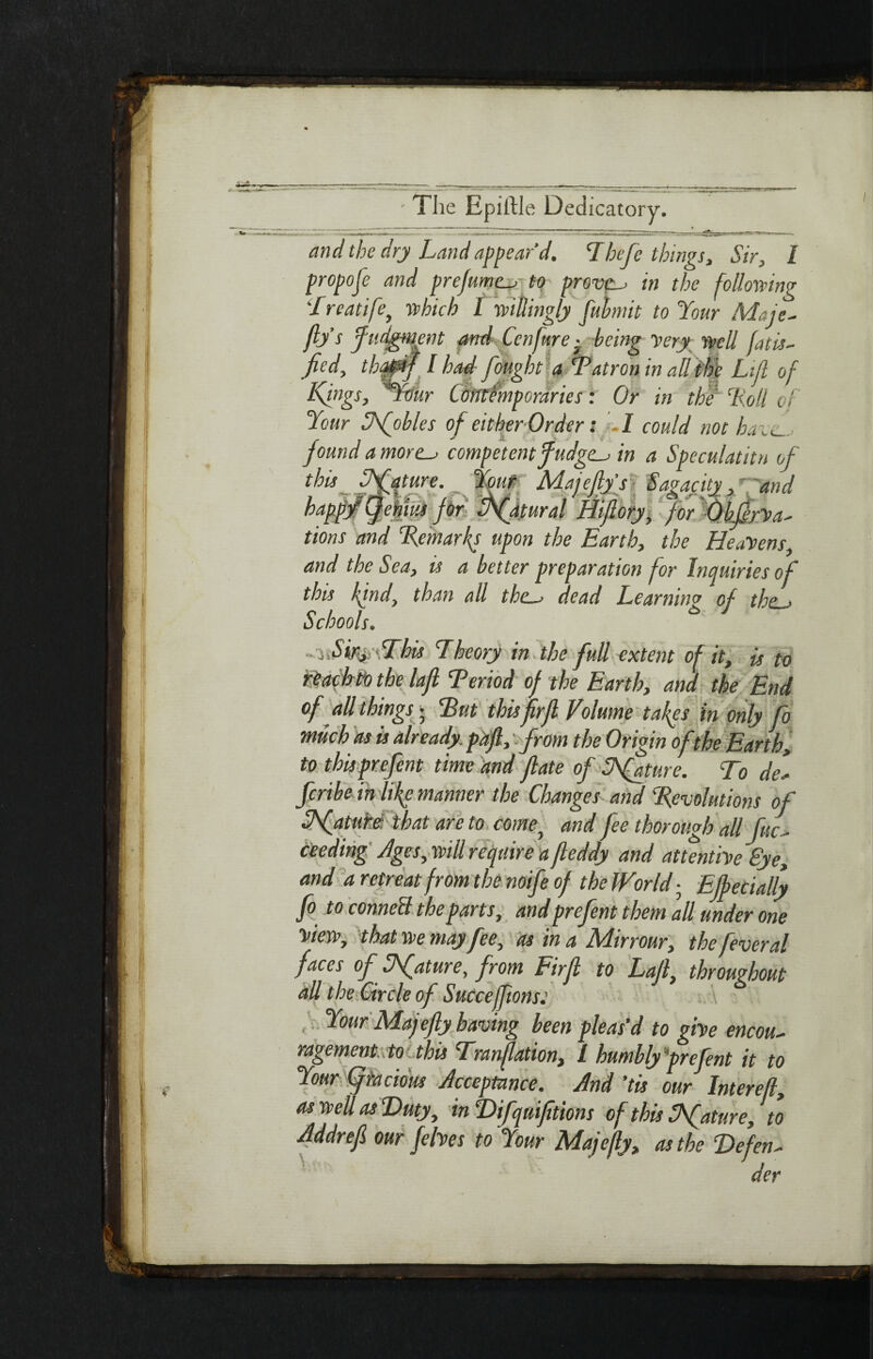 and the dry Land appear’d. Thefe things, Sir, I propofe and prefume._/ to proven in the following Treatife, which I willingly fubmit to Your Maje- fly’s Judgment and Ccnfure · being Very well fatis- fied, thajpij l had fought a ‘Patron in all tide Lift of Kings, *Ybur Omtfmporaries: Or in thf ‘Roll of Your Sfobles of either Order; I could not have-, found a more_> competent fudges in a Speculatitn of this future. Ymt Majefly’s Sagacity and happy (Jenim for Pfatural Hiflory, for ObffrVa^ tions and Remarks upon the Earth, the Heavens, and the Sea, is a better preparation for Inquiries of this kind, than all thc~> dead Learning of the > Schools. ώ - j SiryfThu Theory in the full extent of it, is to reach to the lafl Period of the Earth, and the End of all thingsg Put this firfl Volume tafles in only fo much as is already, pa fl, from the Origin ofthe Earth, to this prefent time and flate of SRfature. To del feribe in life manner the Changes and Revolutions of Pfature. that are to come, and fee thorough all fuc- deeding Ages, will require a fteddy and attentive Bye, and a retreat from the noife of the World; EJbec tally fo to council the parts, and prefent them all under one view, that we mayfee, as in a Mirrour, the fever al faces of Ufature, from Firfl to Lafl, throughout all the Circle of Succejftons: Your Majefty having been pleas’d to give encou~ ragement to this Tranftation, I humbly 'prefent it to Your Cfracious Acceptance. And ’tis our Intereft, aswellasDuty, in TUfquifitions of this at tire, to flddrefl our /elves to Your Majefty, as the Defend der