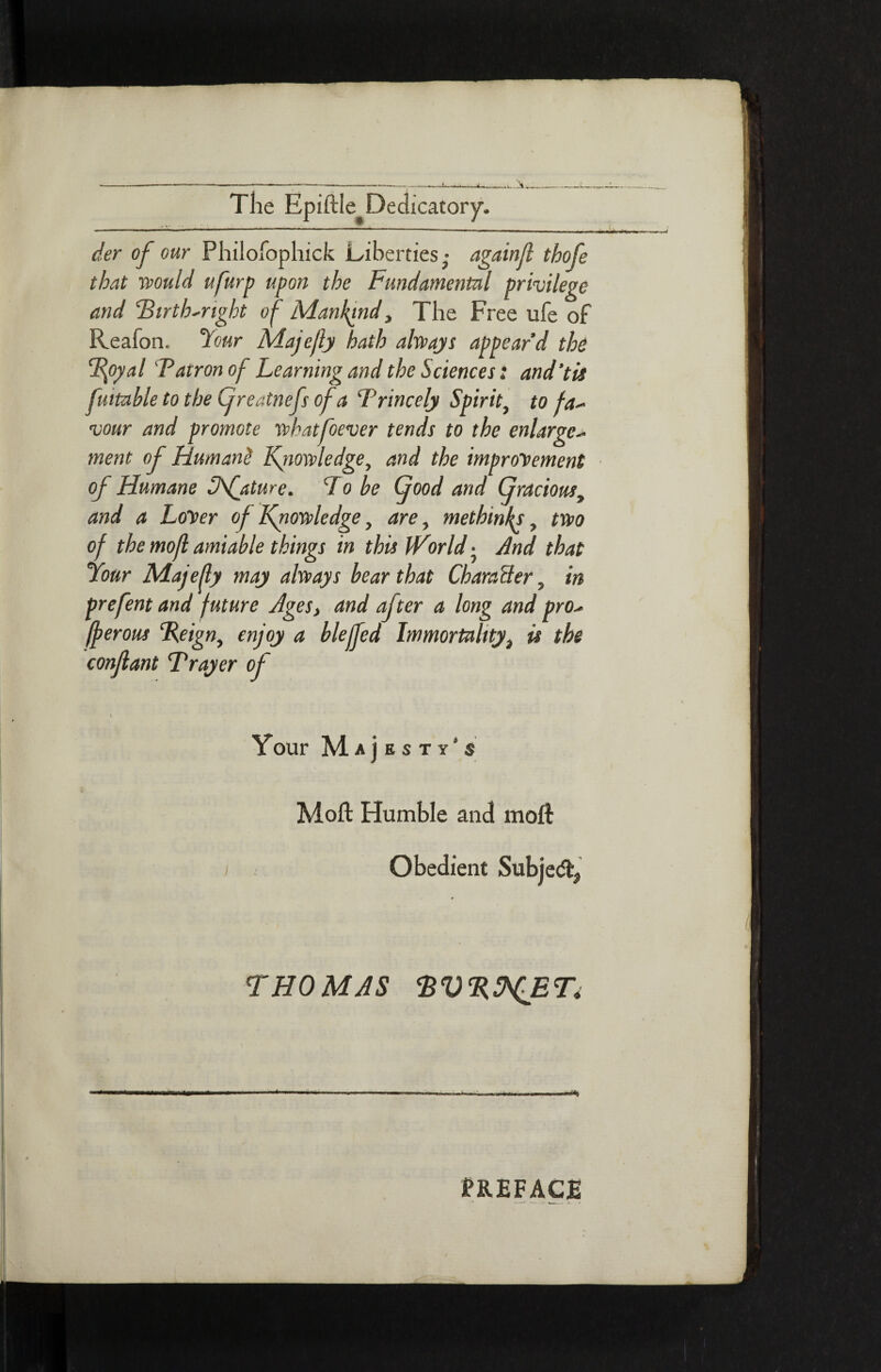 der of our Philofophick Liberties,· againjl tbofe that would ufurp upon the Fundamental privilege and Firth-right of Mankind, The Free ufe of Reafon. Your Majefly hath always appear’d the Ffiyal Fatron of Learning and the Sciences: and’tis futtable to the Cfreatnefs of a Frincely Spirit, to fa¬ vour and promote what fever tends to the enlarge¬ ment of Humant Knowledge, and the improvement of Humane Ofaturc. T o be (food and Gracious, and a Lover of Knowledge, are, metbinh, two of the mofi amiable things in this iVorld · And that Your Majefly may always bear that CharaBer, in prefent and future Ages, and after a long and pro- fferous Feign, enjoy a blejled Immortality, u the conjlant Frayer of \ Your Ma]bstyss Moil Humble and moil i Obedient Subje<% THOMAS PREFACE