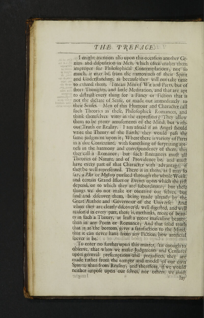 THE T%EFACE. • V! 3.1.' jV. ill·'»’'·· ·* »* *Ύ\ Ί >* ^ W 3 ■S.i 'i;:\ * Λ™ - i.-> Λ ,<Λ Τ' ϊΛ'ην. .λ * vv> Vv.· w * Λ * . >Τ'3, <Λ > i\du3 r...; ν,,; >'^ί· s »·*'“<■ · « « V · I might mention alio upon this occafion another Ge¬ nius and difpoiition in Men, which often makes them improper for Phdofophical Contemplations 5 not'fo much, it may be, from the narrownefs of their Spirit and Underftanding, as becaufe they will not take time to extend them. I mean Men of Wit and Parts, but of ihort Thoughts, and little Meditation, and that are apt to diftruft every thing for a Fancy or Fiction that is not the didate of Senle, or made out immediately to their Senfes. Men of this Humour and Character call fuch Theories as thefe, Philofophick Romances, and think themfclves witty in the cxprefllon f They allow them to be pretty amufements of the Mind, but with¬ out Truth or Reality. I am afraid if an Angel fhould write the Theory of the Earth, they would pais the fame judgment upon it; Where there is variety of Parts in a due Contexture, with fomething of furprizingapt- nefs in the harmony and correipondency of them, this they call a Romance 5 but fuch Romances muft all Theories of Nature, and of Providence be, and muft have every part of that Character with advantage, if they be well reprefented. There is in them, as 1 may fo fay, a Plot or Myftery purfued through the whole Work, and certain Grand liluesor Events upon which the reft depend, or to which they arcTubordinatc-; but thefe things we do not make or contrive our felves, but find and. difcover them, being made already by the Great Author and Governour of the Univerfe: And when· they are clearly difcover’d, well digefted, and well reafori d in every part, there is,methinks, more of beau-' tyin fuch a Theory, at leafta more mafculine beauty, than in any Poem or Romance; And that folid truth t,hat is at the bottom, gives a fatisfaftion to the Mind, that it can never have from any Fiction, how artificial ipever it be. To enter no far Aerupon diis matter, ftis enough to pbferve, that when: we make Judgments and Cenfures' upon general preemptions *ahd prejudices, they arc made rather from the tempfer and model: of our own Spirits;'«Iran from Reafon·; and therefore, if we would neither-impofe upbn our fefves, nor orhm wc rruift