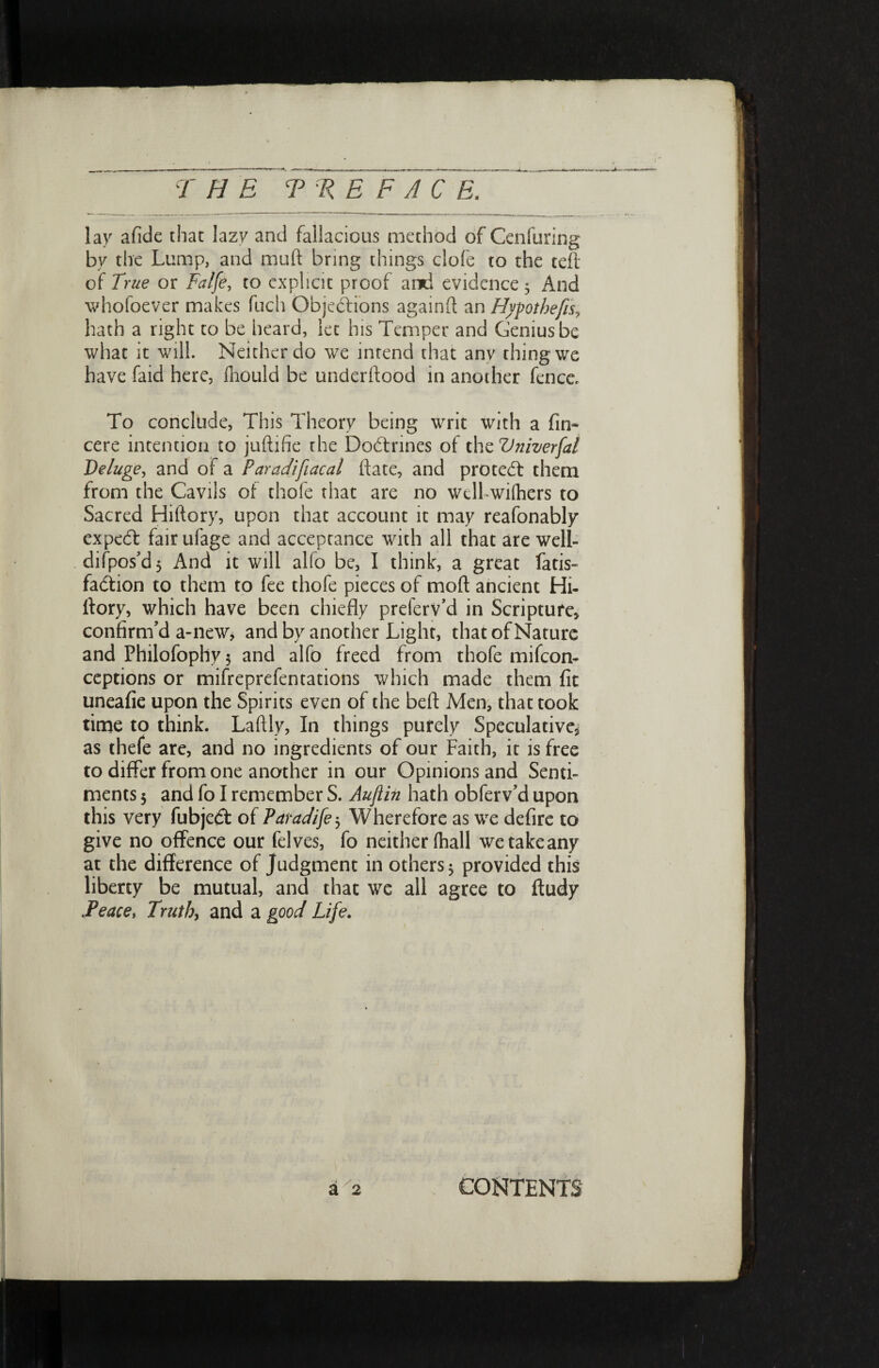 THE Ψ RE F A C E. lay afide that lazy and fallacious method of Cenfuring by the Lump, and mud bring things clofe to the tefi of True or Falfe, to explicit proof and evidence 3 And whofoever makes fuch Objections againft an Hypothecs, hath a right to be heard, let his Temper and Genius be what it will. Neither do we intend that any thing we have faid here, fhould be underftood in another fence To conclude, This Theory being writ with a fin- cere intention to juftifie the Dodtrines of the Vniverfal Deluge, and oi a Paradifiacal ftate, and protect them from the Cavils of thofe that are no well wiihers to Sacred Hiftory, upon that account it may reafonably expert fair ufage and acceptance with all that are well- difpos^d 5 And it will alfo be, I think, a great fatis- faction to them to fee thofe pieces of moil ancient Hi- ltory, which have been chiefly preferv’d in Scripture, confirm’d a-new, and by another Light, that of Nature and Philofoplly 5 and alfo freed from thofe mifeon- ceptions or mifreprefentations which made them fit uneafie upon the Spirits even of the befl: Men, that took time to think. Laftly, In things purely Speculative, as thefe are, and no ingredients of our Faith, it is free to differ from one another in our Opinions and Senti¬ ments 5 and fo I remember S. Auflin hath obferv’d upon this very fubjedt of Paradife 3 Wherefore as we defire to give no offence our felves, fo neither (hall we take any at the difference of Judgment in others 5 provided this liberty be mutual, and that we all agree to fludy .Peace, Truth, and a good Life.