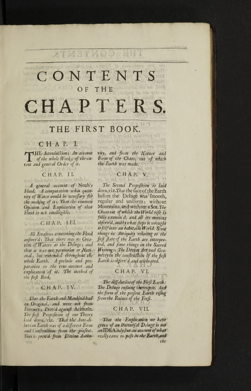 THE FIRST BOOK CHAP. I THE Introduction -7 An account of the whole Worft, of the ex¬ tent and general Order of it. CHAP. II. , . ,· ... j i‘VM» A general account of Noah’/ Hood. A computation what quan¬ tity of Water would he necejfary 0 the making of it ·, ‘that the common Opinion and Explication of that Flood is not intelligible. • ·1 ‘ J CHAP. I HI. y yiti' '■> Λ *' c ''· * All Evafions concerning the Flood anfwerdj that there was no Crea¬ tion of Waters at the Deluge $ and that it -a as not particular or Nati¬ onal , hut extended throughout the whole Earth. A prelude and pre¬ paration to the true account and explication of it. the method of the firjl Book. < \ Λ · ' V \ ψ \ r* t ' ;. ’ 1 1 W - - * CHAP. IV. ννΑϊΛνΑύ ' ·■ ' -V.i that the Earth andMankindhad an Original, and were not from Fjermty., Provd againfi Ariftotle. the ftsfi Propofition of our theory laid down, viz. that the Ante-di- luvian Earth was of a different Form Mid CorrflruCtim from the prefent. thh is pnm’d from Divine Autho- λ· vM V:. > vyj's •AVi v'r.v.i Λ\ wwfn W. ».v λ.^ rity, and from the Nature and Firm of the Chaos> out of which the Earth was made. the Second Propofition is laid dowHyViz.that the face of the Earth before the Deluge Was fmooth, regular and uniform 3 without Mountains, and without a Sea. The Chaos out of which the World rife is fully examin'd, and all its motions obfervd, and by what fttps it wrought itfelf into an habitable World. Some things in Antiquity relating to the firfi ft ate of the Ejarth are interpre¬ ted, and feme things in the Sacred Writings, the Divine Art and Geo¬ metry in the conftruttion of the ftrft Earth is obfervd and celebrated. ci A J- 1 A fc·' CHAP. VI. · ■' ’’ .. .· · the dtjfolution of the Firfi Earth: the Deluge enfuing thereupon. And the form of the prefent Earth rifing from the Ruines of the Eirfi. J · .A / H 5 CHAP. VII. tl, Til r. A r A- 4* r V ^ * \V, ii .; \\ \ ■) ,J κ',\ ΛΛ\ ·> » '· that the Explication we have given of an Univerftl Deluge is not αηΙΐ)Ε/\, only,but an account of what really came to pafs in the Earth,and