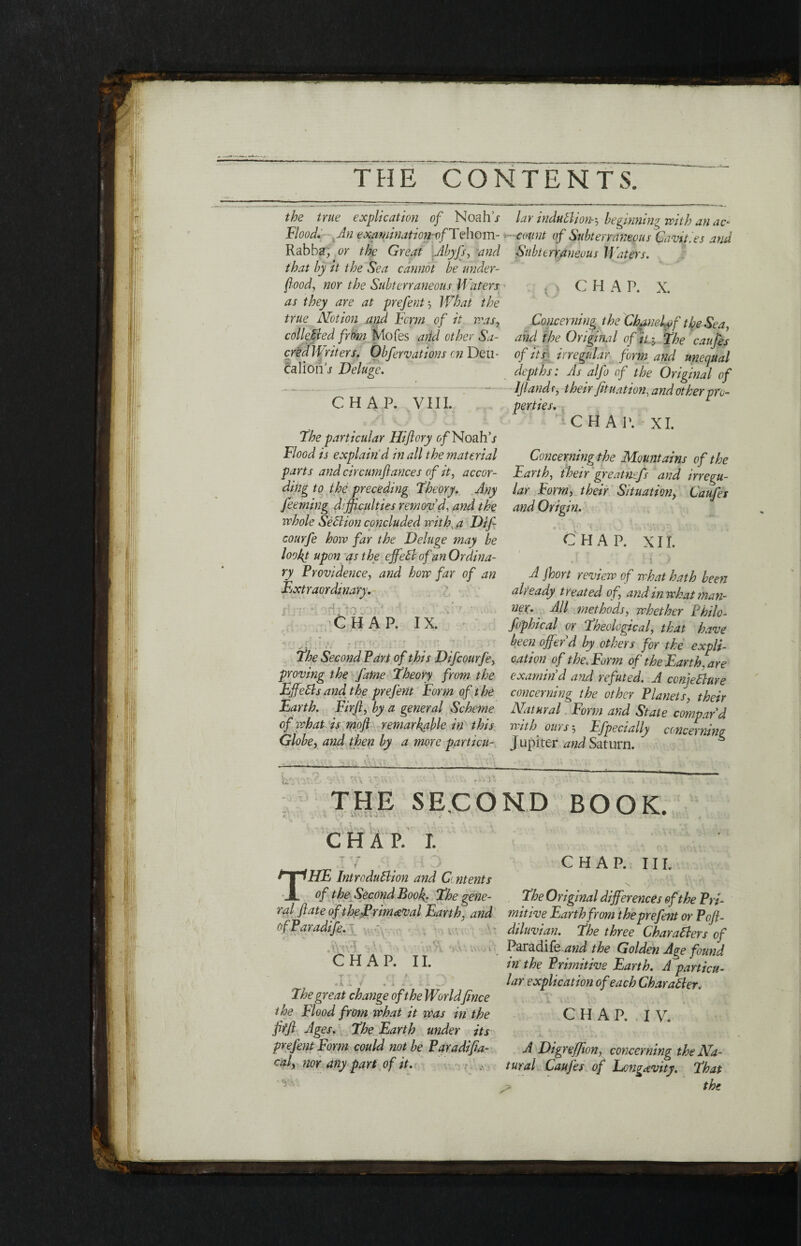 the true explication of Noahj Flood. An exaqiination-vfTehom- Rabba, or the Great Abyfs, and that hy it the Sea cannot he under¬ food, nor the Subterraneous Waters as they are at prefent', What the true Notion and, Form of it peas, collected from Mofes and other Sa¬ cred Writers. Obfervations on Deu¬ calion j Deluge. CHAP. VIII. The particular Hiflory of Noah’j Flood is explain'd in all the material parts and circumfiances of it, accor¬ ding to the preceding Theory. Any feeming difficulties remov’d, and the whole Seel ion concluded with, a Dif courfe how far the Deluge may be looby upon as the effehl of an Ordina¬ ry Providence, and how far of an Extraordinary. }· ' · - * ' .*d *· · *’ χ :  ' *: ’ T * .. CHAP. IX. • . , , - j>j. , » * v *' r· · ' t' ί f ■*, ·. . Γ» ♦'. *». * f ’ > H . * , ._ , * The Second Fart of this Difcourfe, proving the fame Theory from the Effefts and the prefent Form of the Earth. Firfl, by a general Scheme of what is moβ remarkable in this Globe, and then by a more particu- ... . lar induction-·, beginning with an ac¬ count of Subterraneous Cavities and Stibtt rraneous If liters. - ' C H A P. X. Concerning the Chanelpf the Sea, and the Original offfi> The caufes of its irregular form and unequal depths: As alfo of the Original of IJlandf, their fituation, and other pro¬ perties. CHAP. XI. _ Concerning the Mountains of the Earth, their greathefs and irregu¬ lar Form, their Situation, Caufes and Origin. CHAP. XII. A Jhort review of what hath been already treated of, and in what man- nex. All methods, whether Bhilo- fophical or Theological, that have been offer’d by others for the expli¬ cation of the.Form of the Earth, are examin’d and refuted. A ccnjefture concerning the other Planets, their Natural Form and State compar’d pith oil) s 3 Ffpecially c(nicernine Jupiter and Saturn. THE SECOND BOOK. CHAP. I. THE Introduftion and C ntents of the Second Book. The gene¬ ral fiate of thePrim&val Earth, and ofParadife. . ·■ ■ M ■ ’ ·. ■ ·( CHAP. II. I τ ' τ n > τ γ> * i. » f * 4. ·· The great change of the Worldjince the Flood from what it was in the fiffl Ages. The Earth under its prefent Form could not be Par a dif id¬ eal, nor any part of it. CHAP. III. The Original differences of the Pri¬ mitive Earth from the prefent or Pofi- diluvian. The three Char afters of Paradife and the Golden Age found in the Primitive Earth. A particu¬ lar explication of each Char after. C H A P. I V. A Digreffion, concerning the Na¬ tural Caufes of Longevity. That