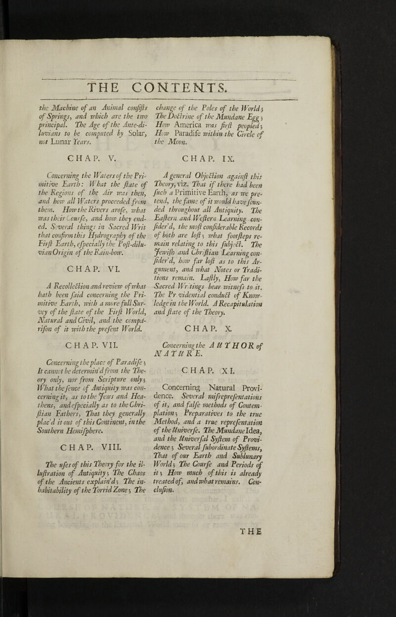 the Machine of an Animal confifts of Springs, and which arc the two principal. The Age of the Ante-di- luvians to he computed by Solar, not Lunar Years. CHAP, V. Concerning the Waf ers of the Pri¬ mitive Earth: What the ft ate of the Regions of the Air was then, and how all Waters proceeded from them. How the Rivers arofe, what was their Courfe, and how they end¬ ed. Several things in Sacred Writ that confirm this Hydrography of the Firfl Earth, efpecially the Poft-dilu- vian Origin of the Rain-how. CHAP. VI. A RecolleBion and review of what hath been faid concerning the Pri¬ mitive Earth, with a more full Sur¬ vey of the ft ate of the Eirft World, Natural and Civil, and the compd- rifon of it with the prefent World. CHAP. VII. Concerning the place of Paradife$ It cannot he determin’d from the the¬ ory only> nor from Scripture only 5 What the fence of Antiquity was con¬ cerning it, as to the Jews and Hea¬ thens, and efpecially as to theChri- ftian Fathers, that they generally plac’d it out of this Continent, in the Southern Hemifphere. CHAP. VIII. The ufes of this Theory for the il- luftration of Antiquity$ The Chaos of the Ancients explain’d 5 The in¬ habit ability of the Torrid Zone ', The change of the Poles of the World 5 The DoBrine of the Mundane Egg , How America was fir ft peopled$ How Paradife within the Circle of the Moon. CHAR IX. A general Objection againft this Theory, viz. That if there had been fuch a Primitive Earth, as we pre¬ tend, the fame of it would have foun¬ ded throughout all Antiquity. The Eaftern and li eftern Learning con¬ fided d, the mo ft confiderable Records of both are loft ', what footfteps re¬ main relating to this fubjeB. The Jewijh and Chriftian Learning con¬ fided d, how far loft as to this Ar¬ gument, and what Notes or Tradi¬ tions remain. Laftly, How far the Sacred Wr. tings bear witnefs to it. The Pr vidential condudl of Know¬ ledge in the World. A Recapitulation and ftate of the Theory. CHAP. X. Concerning the AUTHOR of NATURE. CHAP. XI. I Concerning Natural Provi¬ dence. Several mifreprefentations of it, and falfe methods of Contem¬ plation', Preparatives to the true Method, and a true reprefentation of the Univerfe. The Mundane Idea, and the Univerfal Syftem of Provi¬ dence ·, Several fubordinate Syftems, That of our Earth and Sublunary World', The Courfe and Periods of it·. How much of this is already treated of, and what remains. Con- clufion*