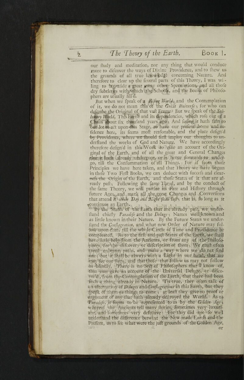 our ftudy and meditation, nor any thing that would conduce more to difcover the ways of Divine Providence, and to fhew us the grounds of all true knowledge concerning Nature. And therefore to clear up the feveral parts of this Theory, I was wi¬ ling to lay Talkie' a great many other Speculations, and all thofe dry fubtletfes with which the Schools, and the Boohs of Philofo- phers are ufually fill’d. JBut when we fpeak of a Rififg World, and the Contemplation of it, we do not mean this'of the Great Univerfe ·, for who can dftfcribe the Original of that vail Frame ? But we fpeak of the S.uk- luknry World, This Earth and its dependencies, which rofe out of a Chaos |j>out fix th&ufand years ago 3 And feeing it hath fain to Bur-lot t© act upon-this Stage, to have our prefent home and i:e- fidence here, its feems moil reafonable, and thC place defignd %y'Providence, where ‘weThould fi r ft Employ our thoughts to -im- derftand the works of God and Nature. We have accordingly therefore defign d in this Work to give an account of the Ori¬ ginal of the Earth, and of all the great and General Changes ■that sit hath already undergone, oris hence forwards to under¬ go, till the Consummation of all Things. For if from thofe Principles we have here taken, and that Theory we have begun inthefe Two Firft Books, we can deduce with fuccefs and clear¬ ness the ‘Origin ofthe'Earth, and thofe States of it that are al¬ ready pail* Following the fame Tfirfe<l, and by the conduit of the fame Theory, we will pulTue its Tate and Hiftory through ievgreat Changes and Converfions e Ages^and mark all ,thevgreat Changes and Conve ittend itxvthik Day and Night'jhdll'lajh, that is, fo long futur that attend as it ^continues an Earth. - -0 > 'By the Ntaies' of The'Earth that are already pall, we under- ftand chiefly Paradife and the Deluge ·, Names well-known .and as little known in their Nature. By the Future States we under¬ hand the Conflagration, and what new Order of Nature may fol¬ low tip on t hat, till the whole^Circle of Time and Providence be TOmpJeated. As to The firft and'paft- States of the Earth, we ihali 'have1 little help {from the Ancients, 0 r f r om any of the Phi 1 ofo- -plimpforAlre ‘difeovery^or defefiption of them·, We niuft often tread;j unbeaten paths, andu make a *way where we do not find one Abut it ifiall be always with a Light in our hand, that we may Tee our1 ft e ps, and that thofe that follow us may not follow os-blindly. ^ereTs -no'Seift of Phitefophers that P know of, that ever gale^n account of The Flniverfal Deluge, or difeo- ver’d, from the-Gontemplation of the Earth, that there had been Tuch a thing1 diready itTNature. ’TisTrue, they often talk of ah alternation of Deluges andrConflagrarians in this Earth, -but-they fpedk of .them as* things to come ·, at -leaft they gi ve* no proof of argument of any that hath already deftroyed the World. As to 'Paradife, it-fee ms lobe reprefented tons by the Golden Age·, whereof The Amcients tell manv ftories, fometimes very luxuri- ant,-and lometimes wery defective : For they did mot^fo well underhand the difference betwixt the New-made Earth and the Prefent, as to fee-what were the juft grounds of the Golden Age,