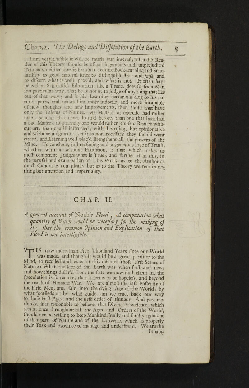 — I am very fenfible it will be much our intereil, That the Rea¬ der of this Theory ihould be of an ingenuous and unprejudic’d Temper ·, neither does it fo much require Book-learning and Scho¬ larship, as good natural fence to diftinguiih true and falfe, and to difcern what is well prov’d, and what is not. It often hap¬ pens that Scholaftick Education, like a Trade, does fo fix a Man in a particular way, that he is not fit to judge of anything that lies out of that way } and fo his Learning becomes a clog to his na¬ tural parts, and makes him more indocile, and more incapable of new thoughts and new improvements, than thofe that have only the Talents of Mature. As Mailers of exercife had rather take a Scholar that never learn d before, than one that hath had a bad Mailer ·, fo generally one would r.uher chufe a Reader with¬ out art, than one il -inftruAed ·, with' Learning, but opinionative and without judgment *, yet it is not neceifary they ihould want either, and Learning well plac’d ilrengthens all the powers of the Mind. To conclude, juft reafoning and a generous love of Truth, whether with or without Erudition, is that which makes us moil competent judges what is True·, and further than this, in the perufal and examination of This Work, as to the Author as much Candor as you pleafe, but as to the Theory we require no¬ thing but attention and impartiality. CHAP. II. A general account of Noah’s Flood ; .A computation what quantity of Water would be necejfary for the making of it 3 that the co?nmon Opinion and Explication of that Flood is not intelligible. IS now more than Five Thoufand Years fince our World JL was made, and though it would be a great pleafure to the Mind, to recoiled and view at this difiance thofe firft Scenes of Nature: What the face of the Earth was when freih and new, and how things differ’d from the ftate we now find them in, the fpeculation is fo remote, that it feems to be hopelefs, and beyond the reach of Humane Wit. We are almofl the laft Fofterity of the Firft Men, and fain into the dying Age of the World 5 by what footfleds or by what guide, can we trace back our way to thofe Firft Ages, and the firft order of things ? And yet, me- thinks, it is reafonable to believe, that Divine Providence, which fees at once throughout all the Ages and Orders of the World, ihould not be willing to keep Mankind finally and fatally ignorant of that part of Nature and of the Univerfe, which is properly their Task and Province to manage and underhand. We are the Xnhabi-