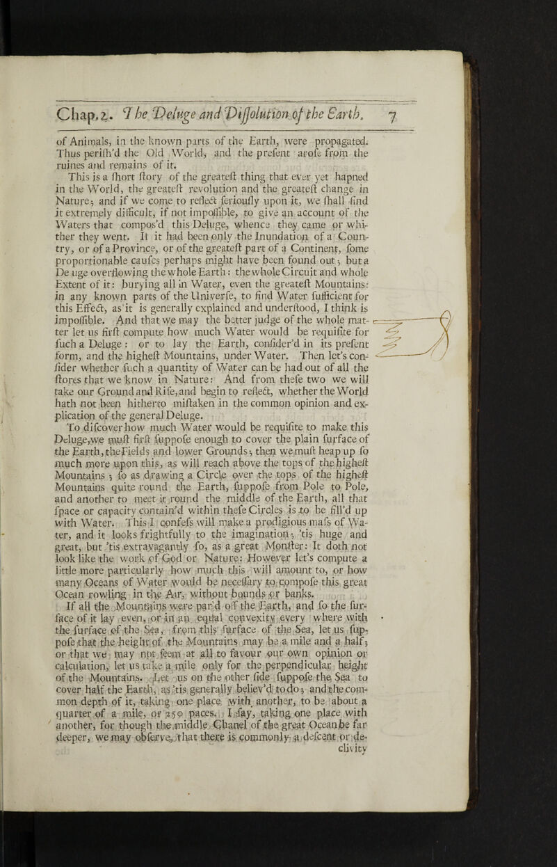 of Animals, in the known parts of the Earth, were propagated. Thus perilled the Old World, and the prefeat arofe from the ruines and remains of it. This is a fhort ftory of the greateil thing that ever yet hapned in the World, the greateil revolution and the greateil change in Nature ·, and if we come to reflect feriouily upon it, we (hall find it extremely difficult, if not impollible, to give an account of the Waters that compos’d this Deluge, whence they came or whi¬ ther they went. II it had been only the Inundation of a Coun¬ try, or of a Province, or of the greateil part of a Continent, fome proportionable caufes perhaps might have been found out·, but a De uge overflowing the whole Earth: the whole Circuit and whole Extent of it: burying all in Water, even the greateil Mountains: in any known parts of the Univerfe, to find Water fuffkient for this Eflfed, as it is generally explained and underilood, I think is impoilible. And that we may the better judge of the whole mat¬ ter let us firit compute how much Water would be requifite for fuch a Deluge : or to lay the Earth, coniider’d in its prefent form, and the higheit Mountains, under Water. Then let’s con- iider whether fuch a quantity of Water can be had out of all the ilores that we know in Nature: And from thefe two we will take our Ground and Rife, and begin to refled, whether the World hath not been hitherto miilaken in the common opinion and ex¬ plication of the general Deluge. To difcoverhow much Water would be requiilte to make this Deluge,we mufl firil fuppofe enough to cover the plain furface of the Earth, the fields and lower Grounds·, then wemuft heap up fo much more upon this, as will reach above the tops of the higheit Mountains ·, fo as drawing a Circle over the tops of the higheit Mountains quite round the Earth, fuppofe from Pole to Pole, and another to meet it round the middle of the Earth, all that fpace or capacity contain’d within thefe Circles is,to be flU’d up with Water. This I confefs will make a prodigious mafs of Wa¬ ter, and it looks frightfully to the imagination·, ’tis huge and great, but ’tis extravagantly fo, as a great Moniter; It doth not look like the work of God or Nature: However let’s compute a little more particularly how much this will amount to, or how many Oceans of Water would be neceifary to cpmpofe this great Ocean rowling in the Am, without bounds or banks. If all t;he Mountains were par’d off the Earth, and fo the fur- face of it lay even, or in an equal convexity every wherewith * the furface of the Sea, from this furface of the Sea, let us fup¬ pofe that the height of the Mountains may be a mile and a half5 or that we may not. feem at all to favour pur own opinion or calculation, let us take a mile only for the perpendicular height of the Mountains. Let us on the other fide fuppofe the Sea to cover half the Earth, as’tis generally believ’d to do·, and the com¬ mon depth of it, taking one place with another, to be about a quarter of a mile, or 250 paces. I day, taking one place with another, for though the .middle Chanel of the great Ocean be far deeper, we may obferve.,;that there is commonly- a defeent or-de¬ clivity