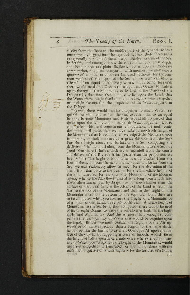 clivity from the fhore to the middle part of the Chanel, fo that one comes by degrees into the depth of it·, and thofe ihory parts are generally but fome fathoms deep. Belides, in arms of the Sea, in Straits, and among Iflands, there is commonly no great depth, and fome places are plain fhallows. So as upon a moderate computation, one place compar’d with another, we may take a quarter of a mile, or about an hundred fathoms, for the com¬ mon meafure of the depth of the Sea, if we were caft into a Chanel of an equal depth every where. This being fuppos’d, there would need four Oceans to lie upon this Ocean, to raife it up to the top of the Mountains, or fo high as the Waters of the Deluge rife·, then four Oceans more to lie upon the Land, that the Water there might fwell to the fame height ·, which together make eight Oceans for the proportion of the Water requir’d in the Deluge. ’Tis true, there would not be altogether fo much Water re¬ quir’d for the Land as for the Sea, to raife them to an equal height ·, becaufe Mountains and Hills would rill up part of that fpace upon the Land, and fo make lefs Water requifite. But to compenfatc this, and confirm our computation, we mu ft confi- der in the firft place, that we have taken a much lefs height of the Mountains than is requifite, if we refped the Med Terraneous Mountains, or thofe that are at a great diftance from the Sea5 For their height above the furface of the Sea, computing the declivity of the Land all along from the Mountains to the Sea-ride ( and that there is fuch a declivity is manifeft from the courfe and defcent of the Rivers) is far greater than the proportion we have taken: The height of Mountains is ufually taken from the foot of them, or from the next Plain, which if it be far from the Sea, we may reafonably allow as much for the decleniion of the Land from that place to the Sea, as for the immediate height of the Mountain·, So, for inftance, the Mountains of the Moon in Africa, whence the Nile flows, and after a long courfe falls into the Mediterranean Sea by Egypt, are fo much higher than the furface of that Sea, firft, as the Afcent of the Land is from the Sea to the foot of the Mountains, and then as the height of the Mountains is from the bottom to the top: For both thefe are to be computed when you meafure the height of a Mountain, or of a mountainous Land, in refped of the Sea: And the height of Mountains to the Sea being thus computed, there would be need of fix or eight Oceans to raife the Sea alone as high as the high- eft Iri-land Mountains ·, And this is more than enough to corn- pen fate the lefs quantity of Water that would be requifite upon the Land. Befides, we muft confider the Regions of the Air up¬ wards to be more capacious than a Region of the fame thick- nefs in or near the Earth, fo as if an Ocean pour’d upon the fur¬ face of the dry Land, fuppofing it were all fmooth, would rife to the height of half a quarter of a mile every where·, the like quan¬ tity of Water pour’d again at the height of the Mountains, would not have altogether the fame etfed, or would not there raife the mafs half a quarter of a mile higher ·, for thefurfaces of a Globe, the