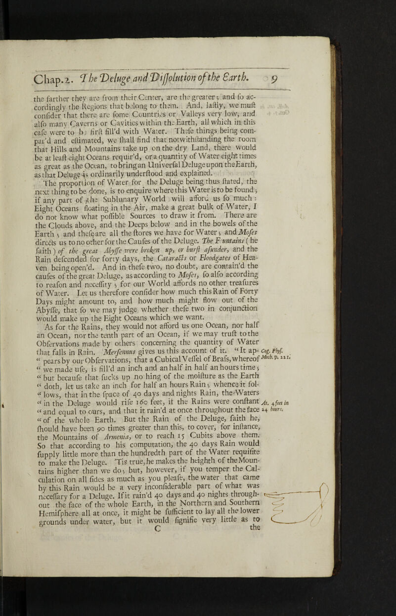 the farther they are from their Center, are the greater·, and fo ac¬ cordingly the Regions that belong to them. And, laftiy, we muft confider that there are fome Countries or Valleys very low, and alfo many Caverns or Cavities within the Earth, all which in this cafe were to b; firft fill’d with Water. Thefe things being com¬ par'd and eitimated, we (hall find that notwithilanding the room that Hills and Mountains take up on the dry Land, there would be at lead eight Oceans requir'd, ora quantity of Water eight times as great as the Ocean, to bring an Univerfal Deluge upon the Earth, as that Deluge is ordinarily underftood and explained. The proportion of Water for the Deluge being thus hated, the next thing to be done, is to enquire where this Water is to be found * if any part of /the Sublunary World will afford us fo much ■ Eight Oceans floating in the Air, make a great bulk of Water, f do not know what poifible Sources to draw it from. There are the Clouds above, and the Deeps below and in the bowels of the Earth ·, and thefe are all the (lores we have for Water·, and Mofes direds us to no other for the Caufes of the Deluge, the F untains (he faith) of the great Abyffe were broken up, or burfl afunder, and the Rain defcended for forty days, the CataraBs or Floodgates of Hea¬ ven being open’d. And in thefe two, no doubt, are contain d the caufes of the great Deluge, as according to Mofes, fo alfo according to reafon and neceifity ·, for our World affords no other treafures of Whiter. Let us therefore confider how much this Rain of Forty Days might amount to, and how much might flow out of the AbyiTe, that fo we may judge whether thefe two in conjun&ion would make up the Eight Oceans which we want. As for the Rains, they would not afford us one Ocean, nor half an Ocean, nor the tenth part of an Ocean, if we may truil to the Obfervations made by others concerning the quantity of Water that falls in Rain. Merfennus gives us this account of it. “It ap- cog. pbyf. “ pears by our Obfervations, that a Cubical Veffel of Brafs, whereof ^/λΡ·2ir* “ we made ufe, is fill’d an inch and an half in half an hours time ^ “ but becaufe (hat fucks up no hing of the moifture as the Earth « doth, let us take an inch for half an hours Rain y whence it fob « lows, that in the fpace of 40 days and nights Rain, theAVaters a in the Deluge would rile 160 feet, if the Rains wrere conilant^ 4feet in « and equal to ours, and that it rain’d at once throughout the face 24 hours. “ of the whole Earth. But the Rain of the Deluge, faith he, fhould have been 90 times greater than this, to covpr, for inilance, the Mountains of Armenia, or to reach 15 Cubits above them. So that according to his computation, the 40 days Rain would fupply little more than the hundredth part of the Water requifite to make the Deluge. 'Tis true, he makes the heighth of the Moun¬ tains higher than we do^ but, however, if you temper the Cal¬ culation on all fides as much as you pleafe, the watei that came by this Rain would be a very inconfiderable part of what was neceifary for a Deluge. If it rain'd 40 days and 4° nights thiough- out the face of the whole Earth, in the Northern and Southern Hemifphere all at once, it might be fuificient to lay all the lower σrounds under water, but it would fignifie very little as to C the I