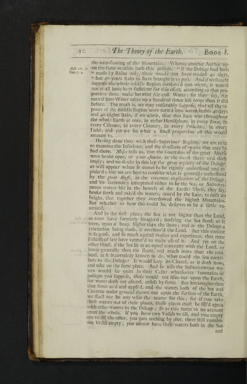 Auci. Gen. cat. 7· 4· the over-flowing of the- Mountains. Whence another Author ud- Π on the fame occafion hath this paifage. “If the Deluge had been “ made by Rains only, there would not have needed 40 days, “ hut 40 years Rain to have brought it to pais. And if wefhoulci iuppofe the whole middle.Region-condens’d into water, it would not at all have be:n fuflicient for this eflfeft, according to that pro¬ portion fome make betwixt Air and Water 3 for they fay, Air turn’d into Water takes up a hundred times lefs room than it did before. ^ The truth is, we may reafonably fuppofe,. that all the va¬ pours of the middle Region were turn’d into wateiMnthis 4c da vs and 40 nights Rain, it we admit, that this Rain was throughout the whole Earth at once, in either Hemifphere, in every Zone, in every Climate, in every Country, in every Province, in every Field ^ and yet we fee what a fmall proportion all this would amount to. Having done then with thefe Superiour Regions, we are next to examine the Inferiour, and the treafures of-water that may he had there. Mcfes tells us, that the Fountains of the great Abyife were broke open, or clove a funder, as the word there us’d doth imply 5 and no doubt ip this lay the great my fiery of the Delude, as will appear when it comes to be rightly underflood and ex¬ plain’d 3 but we are here to confider what is generally underilood by the great Abyjfe, in the common explication of the Deluge' and tis commonly interpreted either to be the Sea, or Subterra¬ neous waters hid in the bowels of the Earth: Thefe, they fay broke forth and rais’d the waters, caus’d by the Rain, to Rich an height, that together they overflowed the higheil Mountains But whether or how this could be, deferves to be a little ex* amin’d. · And in the firft place 3 the. Sea is not higher than the Land as fome have formerly imagin’d 3 fanfying the Sea flood as it were, upon a heap, higher than the (hone 3 and at the Dehwe a relaxation being made, it overflow’d the Land. But this conceit rs fo grofs, and fo much againft reafon and experience, that none I tmnpof late have ventur’d to make ufe of it. And yet on the other hand, ii the Sea lie in an equal convexity with the Land or lower generally than the ihore, and much more than the mid land, as it is certainly known to do, what could the Sea contri™ buteto the-Deluge? It would keep its Chanel, as it doth now and take up the fame place. And fo alfo the Subterraneous wa¬ ters would lie quiet in their Cells? whatfoever Fountains or pafiages you fuppofe, thefe would not iflue out upon the Earth . ( »! watt. 1 doth not afcend, unlefs by force. But lets imagine then mat force us’d and appli’d, and the waters both of the Sea and Caverns under ground drawn out upon the furface of the Earth vve quo! not be any whit the nearer for this 3 for if you take theie waters out of their places, thofe places mufl be f il’d again vMth ot}m’ waters in the Deluge 3 fo as this turns to no account upon the whole. If you have two Veifels to HU, and you emotv ^ v,r.Vthe°ther' y°U §ain nothin§ by that, there fHH remains >ne 'CLe* emRty ? you cannot have thefe waters both in the Sea