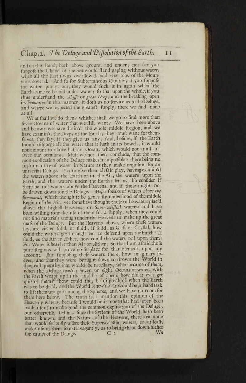 and on the Land, both above ground and under* nor can you fuppofe the Chanel of the Sea would hand gaping without water, when all the Earth was overflow’d, and the tops of the Moun¬ tains cover’d. And fo for Subterraneous Cavities, if you fuppofe the water pnmpt out, they would fuck it in again when the Earth came to be laid under water·, fo that upon the whole, if you thus underhand the Abyjfe or great Deep, and the breaking open its Fountains in this manner, it doth us no fervice as to the Deluge, and where we expended the greateft fupply, there we find none at all. What fhall vflido then? whither fhall we go to find more than fevenOceans of water that we hill want? We have been above and below·, we have drain’d the whole middle Region, and we have examin’d the Deeps of the Earth·, they muft want forthem- feives, they fay, if they give us any·. And, befides, if the Earth fhould difgorge all the water that it hath in its bowels, it would not amount to above half an Ocean, which would not at all an- fwer our occafions. Muft we not then conclude, that the com¬ mon explication of the Deluge makes it impoifible ? there being no fuch quantity of water in Nature as they make requifite for an univerfai Deluge. Yet to give them all fair play, having examin’d the waters above the Earth or in the Air, die waters upon the Earth, and the waters under the Earth ·, let us .alfo confider if there be not waters above the Heavens, and if thofe might not be d’^awn down for the Deluge. Mofes fpeaks of waters above the firmament, which though it be generally under flood of the middle Region of the Air, yet fome have thought thofe to be waters plac d above the higheft Heavens, or Super-celefiial waters: and have been willing to make ufe of them for a fupply, when they could not find materials enough under the Heavens to make up the great mafs of the Deluge. But the Heavens above, where thefe waters lay, are either iolid, or fluid* if folid, as Glafs or Cryflal, how could the waters get through ’em to defcend upon the Earth ? If fluid, as the Air or jEther, how could the waters reft upon them? For Water is heavier than Air or dither·. So that I am afraid thofe pure Regions will prove no fit place for that Element, upon any account. But fuppofing thefe waters there, how imaginary fo- ever, and that they were brought down to drown the World in that vaft quantity that would be neceifary, what became of them, when the Deluge, ceas’d ·, Seven or eight Oceans of water, with the Earth wrapt up in the middle of them,, how did it ever get quit of them? how could they be dilpos’d of when the Earth was to be dri’d, and the World renew’d? It would be g hard task to lift thenuup again among the Spheres, and we have no room for them here below. The truth is, I mention this opinion of the Heavenly waters, becaufe I would omit none that had ever been made ufeof to makegood the common explication of the Deluge* but otherwife, I think, iincethe Syftem of the World hath been better known, and the Nature of the Heavens, there are none that would ferioufly aifert thefe Super-celefiial waters, or, at leaft, make ufe of them fo extravagantly, as to bring them down hither