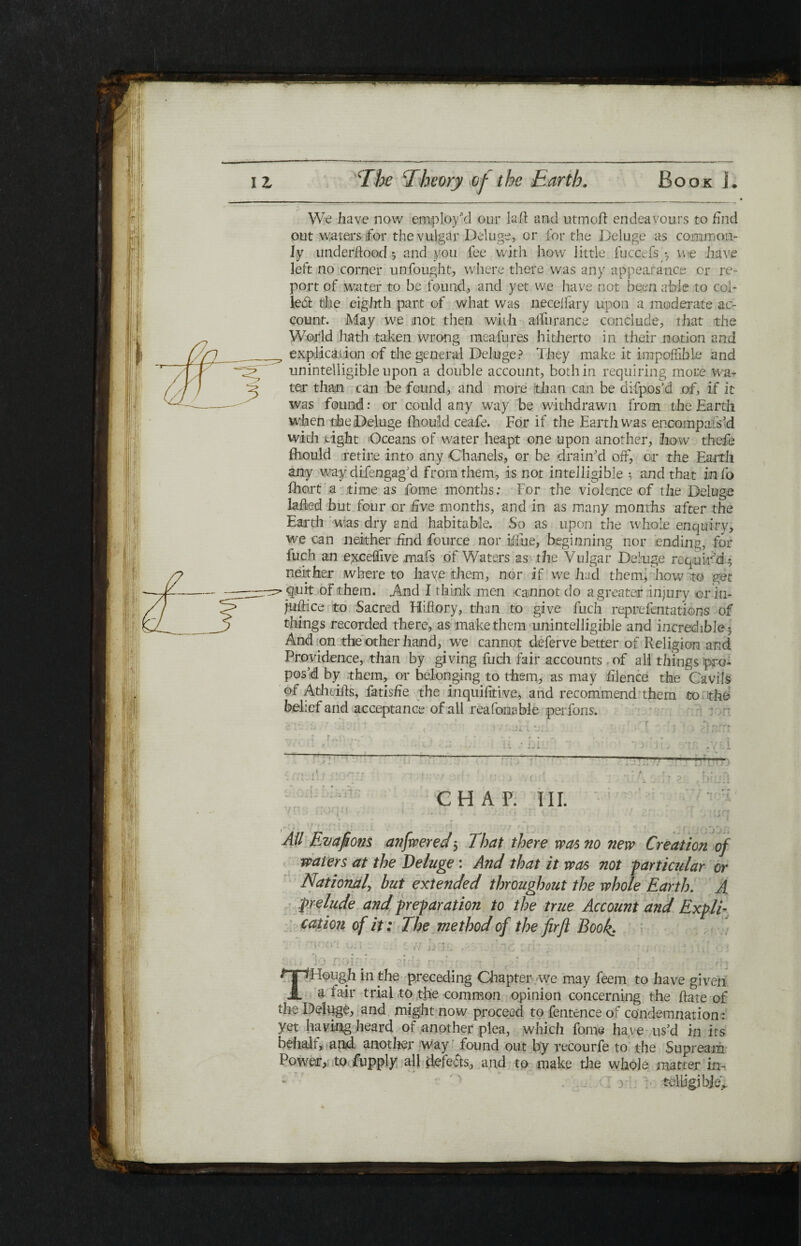 We have now employ'd our lull and utmoft endeavours to find out waters for the vulgar Deluge, cr for the Deluge as common¬ ly underftood ; and you fee with how little fuccefs *7 we have left no corner unfought, where there was any appearance or re¬ port of water to be found, and yet we have not been able to col¬ let the eighth part of what was neceifary upon a moderate ac¬ count. May we not then with aifiirance conclude, that the World hath taken wrong meafures hitherto in their notion and explication of the general Deluge? They make it impofiibie and unintelligible upon a double account, both in requiring more wa¬ ter than can be found, and more than can be difpos’d of, if it was found: or could any way be withdrawn from the Earth when the Deluge fhould ceafe. For if the Earth was encompais’d with tight Oceans of water heapt one upon another, how thefe fhould retire into any Chanels, or be drain'd off, or the Earth any way difengag’d from them, is not intelligible 3 and that info fhort a time as fome months: For the violence of the Deluge lafted but four cr five months, and in as many months after the Earth was dry and habitable. So as upon the whole enquiry, we can neither find fource nor iffue, beginning nor ending, for fuch an exceflive mafs of Waters as the Vulgar Deluge requir'd; neither where to haye them, nor if we had them* how to get quit of them. .And I think men cannot do a greater injury or in- jiifHce to Sacred Hiflory, than to give fuch reprefentations of things recorded there, as make them unintelligible and incredible; And on the other hand, we cannot deferve better of Religion and Providence, than by giving fuch fair accounts of all things pro¬ pos’d by them, or belonging to them, as may iilence the Cavils of Atheiils, fatisfie the inquiiitive, and recommend them to the belief and acceptance of all reafonabie per fons. V--· ·*· r r: V · - ■ ' · , ■· '·? -tl - Ί - · . ( . Tl X. ■ :r> . J Γ J. - ’ . J ■ - - t y a .. It ,* Ivt. j· .1 : . Γ. . . .1 Jl^·· · · vr! :■ ν';·· · . f <: · ’-· .'JFW f'J bT'O’j . i u -U; 4. a f ·4 i · . J j \ [ , , 1 It 1 C' i i 1 C; # CHAP. III. •ji ... 11 .1 .-ft O:. ’ f.r: ; ;jj<7 . . . _ . .. . ' - |; .. All Evafions anfwered 5 7 hat there was no new Creation of waters at the Deluge: And that it was not -particular or National, hut extended throughout the whole Earth. A prelude and preparation to the true Account and Expli¬ cation of it: The method of the firft Book. ‘ A (i* i I : ·. r rl JiCtij /-‘‘-A; £Γί * Vj i : ·.’] Au O’3 ‘Q r-Qtr : *)jr{ ■ f- A Γ . * ■ . t Vv THough in the preceding Chapter we may feem to have given a fair trial to the common opinion concerning the flare of the Deluge, and might now proceed to Sentence of condemnation : yet having heard of another plea, which fome have us’d in its behalf, and another way found out by recourfe to the Supream Power, to fupply all defers, and to make the whole matter in- telligibje.