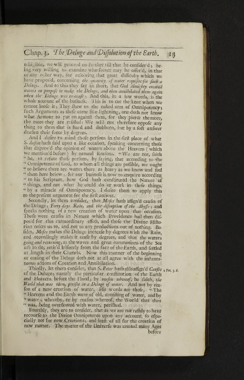 teliigibie,. we will proceed no further till that be coniider’d 5 be¬ ing very willing to examine whatfoever may be offer’d, in that or any ocher way, for refolding that great difficulty which we have propos’d, concerning the quantity of water requifite for fuch a Deluge. And to this they fay in ihort, that God Almighty created waters on pitrpofe to make the Deluge, and then annihilated them again when the Deluge was to >ceafe s And this, in a few words, is the whole account of the bufinefs. This is to cut the knot when we cannot loofe it·, They fhew us the naked arm of .Omnipotency* fuch Arguments as thefe come like lightning, one doth not know what Armour to put on againft them, for they pierce the more, the more they are refilled: We will not therefore oppofe any¬ thing to them that is hard and ftubborn, but by a foft anfwer deaden their force by degrees. And I deiire to mind thofe perfons in the ffirft place of what S. Auflin hath faid upon a like occaiion, fpeaking concerning thole that difprov’d the opinion of waters above the Heavens ( which we mention’d before) by natural Reafons. “ We are not, faith “ he, to refute thofe perfons, by faying, that according to the “ Omnipotence of God, to whom all things are poffible, we ought “ to believe there are waters there as heavy as we know and feel “ them here below ·, for our bulinefs is now to enquire according “ to his Scripture, how God hath conftituted the Nature of “ things, and not what he could do, or work in thefe things,' “ by a miracle of Omnipotency. I defire them to apply this to theprefent argument for the fir ft anfwer. ’ * ^ Secondly, let them confidei;, that Mofes hath affign’d caufes of the Deluge ·, Forty days Rain, and the difruption of the Ahyffe ·, and fpeaks nothing of a new creation of water upon that occafion. Thofe were caufes in Nature which Providence had then dif- pos’d for this extraordinary effect, and thofe the Divine Hifto- rian refers us to, and not to any productions out of nothing. Be- fides, Mofes makes the Deluge increafe by degrees with the Rain, and accordingly makes it ceafe by degrees, and that the waters going and returning, as the waves and great commotions of the Sea ufe to do, retir’d leifurely from the face of the Earth, and fettled at length in their Chanels. Now this manner of the beginning or ceafing of the Deluge doth not at all agree with the inftanta- neous adions of Creation and Annihilation. Thirdly, let them confider, that S. Peter hath alfo affign’d Caufes lPet. of the Deluges namely the particular conftitution of the Earth and Heavens before the Floods by reafon whereof, he faith, the World that was then, perijht in a Deluge of water. And not by rea¬ fon of a new creation of water. His words are thefe, « The “ Heavens and the Earth were of old, confiding of water, and by i£ water ♦, whereby, or by reafon whereof, the World that then ic was, heing overflowed with water, perifhed* Fourthly, they are to confider, that as we are not raihly to have recourfe to the Divine Omnipotence upon any account, fo efpe- cially not for new Creations s and lead of all' for the creation of new matter. The matter of the Llniverfe was created many Ages before