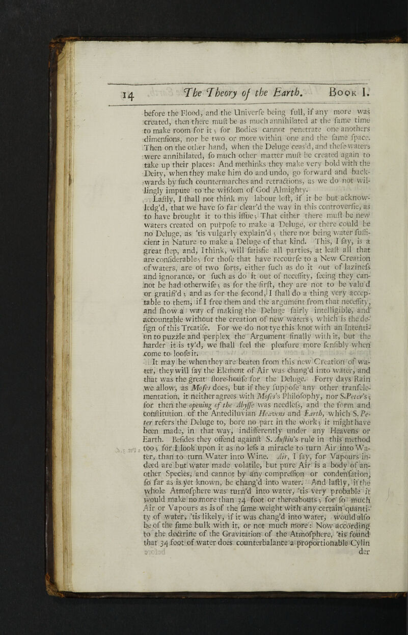 before the Flood, and the Univerfe being full, if any more was created, then there muft be as much annihilated at the fame time to make room for it ·, for Bodies cannot penetrate one anothers di mentions, nor be two or more within one and the fame fpace. Then on the other hand, when the Deluge ceas'd, and theie waters were annihilated, fo much other matter muft be created again to take up their places: And methinks they make very bold with the Deity, when they make him do and undo, go forward and back¬ wards by fuch countermarches and retractions, as we do not wil¬ lingly impute to the wifdom of God Almighty. Laftly, I fhall not think my labour loft, if it be but acknow¬ ledg’d, that we have fo far clear’d the way in this controverfte, as to have brought it to this iifue; That either there muft be new waters created on purpofe to make a Deluge, or there could be no Deluge, as ’tis vulgarly explain’d ·, there not being water fufn- cient in Nature to make a Deluge of that kind. This, I fay, is a great ftep, and, I think, will fatisiie all parties, at leaft all that are considerable; for thofe that have recourfe to a New Creation of waters, are of two forts, either fuch as do it out of lazinefs and ignorance, or fuch as do it out of neceility, feeing they can¬ not be had otherwife; as for the ftrft, they are not to be valu d or grati/i’d ; and as for the fecond,H fhall do a thing very accep¬ table to them, if I free them and the argument from that neceility, and fhow a way of making the Deluge fairly intelligible, and accountable without the creation of new waters ♦, which is thede- fign of this Treatife. For we do not tye this knot with an intenti¬ on to puzzle and perplex the Argument finally with it, but the harder it is ty’d, we Fhall feel the pleafure more fenfibly when come to loofe it. It may be when they are beaten from this new Creation of wa¬ ter, they will fay the Element of Air was chang’d into water, and that was the great ftore-hoiife for the Deluge. Forty days Rain we allow, as Mofcs does, but if they fuppofe'any other tranfele- mentation, it neither agrees with Mofers Philofophy, nor $*Peter’s·, for then the opening cf the Myfjc was needlefs, and the form and conftitution of the Antediluvian Heavens and Earth, which S. Pe¬ ter refers the Deluge to, bore no part in the work; it might have been made, in that way, indifferently under any Heavens or Earth. Befides they offend againft S. Aufiin's rule in this method too·, for I look upon it as no lefs a miracle to turn Air into Wa¬ ter, than to turn Water into Wine. Mr, I fay, for Vapours in¬ deed are but; water made volatile, but pure Air is a body of an¬ other Species, and cannot by any compreffion or condenfation, fo far as is yet known, be chang’d into water. And laftly, if the whole Atmofphere was turn’d into water, ’tis very probable it would make no more than 34 foot or thereabouts; for fo much Air or Vapours as is of the fame weight with any certain quanti¬ ty of water, ’tis likely, if it was chang’d into water, would alfo be of the fame bulk with it, or not much more: Now according to the doctrine of the Gravitation of the Atmofphere, ’tis found that 34 foot of water does counterbalance a proportionable Cylin 3*;f.. der