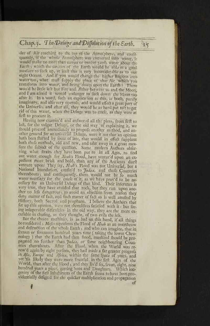 der of Air reaching to the top of the Atmofphere; and cooft- quently, it the whole Atmofphere was converted into water, it would make no more than eleven or twelve yards water about the Earth ^ w hich the cavities of the Earth would be able in a good rneafure to fuck up,, at lead: this is very inconiiderable as to our eight Oceans. And if you would change the higher Regions into water too, what muft fupply the place of that Air which you transform into water, and bring down upon the Earth ? There would be little left but Fire and ^Ether betwixt us and the Moon, and-1 am afraid it would endanger to fuck down the Moon too after it. In a word, fuch an explica ion as this, is both, purely imaginary, and alfo very operofe, and would affe<ft a great part of the Univerfe·, and after all, they would be as hard put to’ttoget rid of this water, when the Deluge was to ceafe, as they were at firft to procure it. Having now examin'd and anfwered all the1 pleas, from firft to laft, for the vulgar Deluge, or the old way of explaining it, we fhould proceed immediately to propofe another method, and an¬ other ground for an univerfal Deluge, were it not that an opinion hath been ftarted by foine of late, that would in effed fupplant both thefe methods, old and new, and take away in a great mea¬ gre the fubjed of the queftion. Some modern Authors obfer- ving what ftraits they have been put to in all Ages, to find out water enough for Noah's Flood, have ventur’d upon an ex^ pedient more brisk and bold, than any of the Ancients durft venture upon: They fay, Noah's Flood was not Univerfal, but a National Inundation, confin'd to Jud*a, and thofe Countries thereabouts*, and confequently, there would not be fo much water neceftary for the caufe of it, as we have prov’d to be ne- ceifary for an Univerfal Deluge of that kind. Their inference is very true, they have avoided that rock, but they run upon ano¬ ther no lefs dangerous *, to avoid an objection from reafon they deny matter of fad, and fuch matter of fad as is well attefted by Hiftory, both Sacred and prophane. I believe the Authors that let up this opinion, were not themfelves fatisfied with it: but fee¬ ing infuperable difficulties in the old way, they are the more ex- cufable in chufing, as they thought, of two evils the lefs. But the choice methinks, is as bad on this hand, if all things beconfidered 5 Mofes reprefents the Flood of Noah as an overthrow and deftrudion of the whole Earth * and who can imagine, that in fixteen or feventeen hundred years time (taking the lower Chro- nology ) that the Earth had then flood, mankind fhould be pro¬ pagated no further than jfudcea, or fome neighbouring Coun¬ tries thereabouts. After the Flood, when the World was re¬ new’d again by eight perfons, they had made a far greater progrefs in Afia, Europe and Africa, within the fame fpace of years, and yet his likely they were more fruitful in the firft Ages of the World, than after the Flood ·, and they liv'd fix, feven, eight, nine hundred years a piece, getting Sons and Daughters. Which lon¬ gevity, of the firft Inhabitants of the Earth feems to have been pro¬ videntially defign’d for the quicker multiplication and propagation )