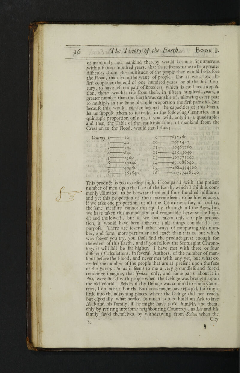 of mankind 3 and mankind thereby would become fo numerous within fixteen hundred years, that there feemstome to be a greater difficulty fiom the multitude olthe people that would be before the Flood, than from the want of people. For if we a low the hril couple at the end of one hundred years, or oi the hril Cen¬ tury, to have left ten pair of Breeders, which is no hard fuppofi- tion, there would arife from thefe, in fifteen hundred years, a greater number than the Earth was capable of·, allowing every pair to multiply in the fame decuple proportion the hrft pair did. But becaufe this would rife far beyond the capacities of this Earth, let us fuppofe them to increafe, in the following Centuries, in a quintuple proportion only,or, if you will, only in a quadruple·, and then the Table of the multiplication of mankind from the Creation to the Flood, would ftand thus *, Century i ■ 10 • 2 4° 3 160 4 —640 5 2560 6 10240 7 -—40960 8 —163840 9' -. 10---2621440 11-10485760 I 2-7-’41943040 13-167772160 14·-■—671088640 15·--2684354560 16-10737418240 This product is too exceffive high, if compar’d with the prefent number of men upon the face of the Earth, which I think is com¬ monly eftimated to be betwixt three and four hundred millions * and yet this proportion of their increafe feems to be low enough, if we take one proportion for all the Centuries $ for, in reality, the fame meafure cannot run equally through all the Ages, but we have taken this as moderate and reafonable betwixt the high eft and the lowed ·, but if we had taken only a triple propor¬ tion, it would have been fufficlent (all things confider’d) for purpofe. There are feveral other ways of computing this num¬ ber, and fome more particular and exaCt than this is, but which way foever you try, you fhall find the product great enough for theextent of this Earthy and if you follow the Septuagint Chrono¬ logy it will ftill be far higher. I have met with three or four different Calculations, in feveral Authors, of the number of man¬ kind before the Flood, and never met with any yet, but what ex¬ ceeded the number of the people that are at prefent upon the face of the Earth. So as it feems to me a very groundlefs and forc’d conceit to imagine, that Judcea only, and fome parts about it in Jfia, were ftor’d with people when the Deluge was brought upon the old World. Befides if the Deluge was confin’d to thofe Coun¬ tries, I do not fee but the Borderers might have efcap’d, fhifting a little into the adjoyning places where the Deluge did not reach. But efpecially what needed fo much a-do to build an Arktofave Noah and his Family, if he might have fav’d himfelf, and them, only by retiring into fome neighbouring Countrey ·, as Lot and his family fav’d themfelves, by withdrawing from Sodom when the - ■ - City