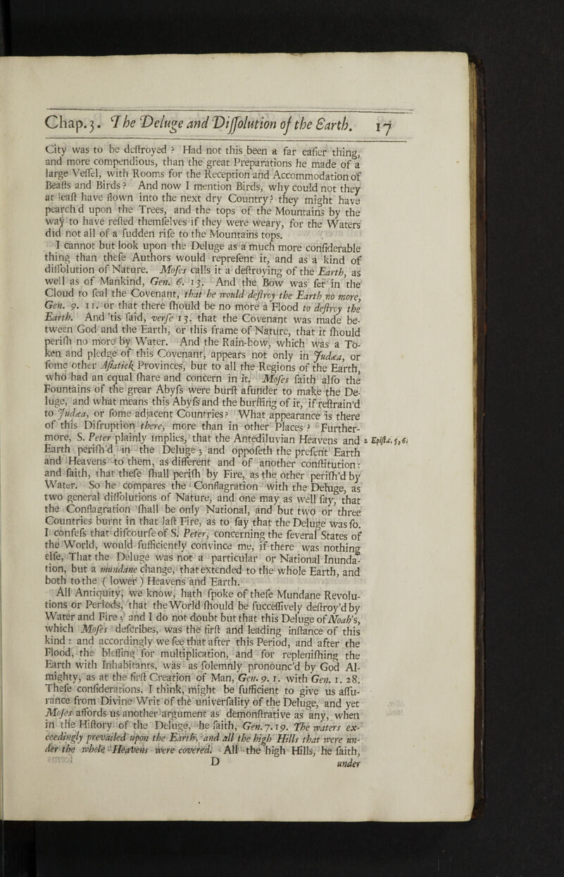 City was to be deitroyed ? Had not this been a far eafier thing, and more compendious, than the great Preparations he made of a large VeiTcl, _ with Rooms for the Reception and Accommodation of Beads and Birds ? And now I mention Birds, why could not they at ieaft have flown into the next dry Country? they might have pearch d upon the Trees, and the tops of the Mountains by the waj to have refted themfelves if they were weary, for the Waters did not all of a fudden rife to the Mountains tops. I cannot but look upon the Deluge as a much more confiderable thing than thefe Authors would reprefent it, and as a kind of diffolution of Nature. Mofes calls it a deftroying of the Earth, as well as of Mankind, Gen. 6. 13. And the Bow was fet in'the Cloud to feal the Covenant, that he would deflroy the Earth no more, Gen. 9. ir. or that there ihould be no more a Flood to deftrey the Earth. And ’tis faid, verfe 15. that the Covenant was made be¬ tween God and the Earth, or this frame of Nature, that it ihould peri ill no more by Water. And the Rain-bow, which was a To¬ ken and pledge of tills Covenant, appears not only in fatUa, or feme other Afiatick Provinces', but to all the Regions of the Earth, who had an equal fhare and concern in it. Mofes faith alfo the Fountains of the grear Abyfs were burft afunder to make the De¬ luge, and what means this Abyfs and the burftirig of it, if retrain’d to Judaa, or fome adjacent Countries ? What appearance is there of this Difruption there, more than in other Places ? Further¬ more, S. Peter plainly implies, that the Antediluvian Heavens and ^ Εφ Earth perifh’d in the Deluge 5 and oppofeth the preferit Earth and Heavens to them, as different and of another conftitution: and faith, that thefe fhall perifh by Fire, as the other perifh’d by Water. So he compares the Conflagration with the Dehige, as two general diifolutions of Nature, and one may as well fay, that the Conflagration fhall be only National, and but two or three Countries burnt in that laft Fire, as to fay that the Deluge wasfo. I confefs that difeourfe of S. Peter, concerning the feveraf States of the World, would fufficiently convince me, if there was nothing rife, That the Deluge was not a particular or National Inunda* tion, but a mundane change, that extended to the whole Earth, and both to the ( lower) Heavens and Earth. All Antiquity, we know, hath fpoke of thefe Mundane Revolu¬ tions or Periods, that the World ihould be fucceffively deftroy’dby Water and Fire f and I do not doubt but that this Deluge of Noah's, which Mofes deferibes, was the firft and leading inftance of this kind : and accordingly we fee that after this Period, and after the Flood, the blefftng for multiplication, and for repleniihing the Earth with Inhabitants, was as folemnly pronounc’d by God Al¬ mighty, as at the firft Creation of Man, Gen. 9· 1. with Gen. 1. 28. Thefe confederations, I think, might be fufticient to give us aflu- rance from Divine Writ of the univerfality of the Deluge, and yet Mojes affords us another argument as demonftrative as any, when in the Hiftory of the Deluge, he faith, Gen.7.19. The waters ex¬ ceedingly prevailed upon the Edrth\:and all the high Hills that were un¬ der the whole: Heaitens ivere covered. All the h igh Hills, he faith,