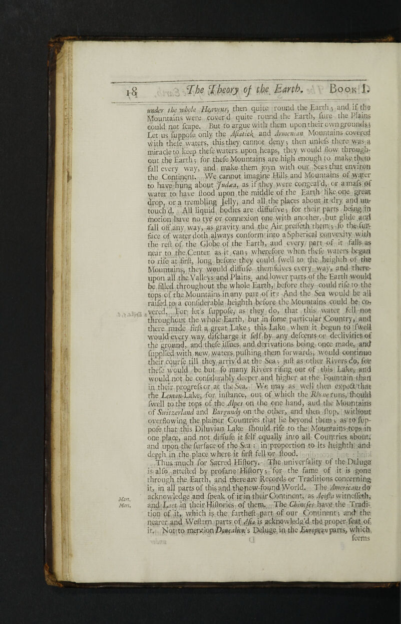 under the whole He/iveus^ then qinte lound toe Eaith, unci if the Mountains were cover d quite round the Earth, fure the Plains could not fcape. But to argue with them upon their own ground** Let us fuppoie only the Afiatick^ and Armenian Mountains covered with thefe waters, this they cannot deny·, then unlefs there was^ miracle to keep thefe waters upon heaps, they would flow through¬ out the Earth·, for thefe Mountains are high enough to make them fall every way, and make them joyn with our Seas that environ the Continent. We cannot imagine Hills and Mountains of water to have hung about Jud<ea, as if they were congeal d, or amafs o-t water to have flood upon the middle of the Earth like one great drop, or a trembling jelly, and all the places about it dry and un¬ touch'd. All liquid bodies are diffufrve» for their parts being in motion have no tye or connexion one with another, ,but glide ,and fall off any way, as gravity and the Air prelfeth them $ fo the fur- face of water doth always conformr into a Spherical cqnvexity with the reft of the Globe of the Earth, and every part -of it falls as near to the Center as·it, can·, wherefore when-thefe waters began to rife at fir ft, long before they could fwell to the heighth of the Mountains, they would diffufe themfelves every way, and there¬ upon all the Valleys and Plains^ and lower parts of the Earth would be filled throughout the whole Earth, before they could rife to the tops of the Mountains in any part of it: And the Sea would be all raifed to a confiderable heighth before the Mountains could be co? wered. For lets fuppofe, as they do, that this water fell not throughout the whole Earth, but in fome particulgr‘Country, and there, made firft a great Lake *, this Lake when it begun to fwell would every way difeharge it felf by any defeents or declivities of the ground, and thefe ilfues, and derivations being once made, and fupplled with new waters, pufhing them forwards, would continue their courfe till they arriv’d at the Sea =, juft as other Rivers do, for thefe would be but fo many Rivers riftng out of this Lake, and would not be confident bly deeper and higher at the Fountain than in their progrefsor at the Sea. We may as well then exped that the Leman-Lake, for inftance, out of which the Rhone runs, ill on Id fwell to the tops of the Alpes on the one hand, aud the Mountains of Switzerland and Burgundy on the other, and then flop, without- overflowing the plainer Countries that lie beyond them ·, as to fup¬ pofe that this Diluvian Lake fhould rife to the Mountains tops in one place, and not diffufe it felf equally into all Countries about, and upon the furface of the Sea : in proportion to its heighth and depfh in the place where it firft fell or flood. Thus much for Sacred Hiftory. The univerfality of the Deluge is alfo attefted by profane Hiftory·,-'for the fame, of it is gone through the Earth, and there are Records or Traditions concerning it, in all parts of this and thenew-found World. The Americans do acknowledge and fpeak of irin their Continent, as Acofta witneffeth, and Laet. in their Hiftories of thenu The Chinefis have the Tradi¬ tion of it, which is the fartheft part of our Continent $ and the nearer and Wefbrn parts οί Αβα is acknowledg’d the proper feat .of it. Not; to mention Deucalion $ Deluge in the European parts, which feems
