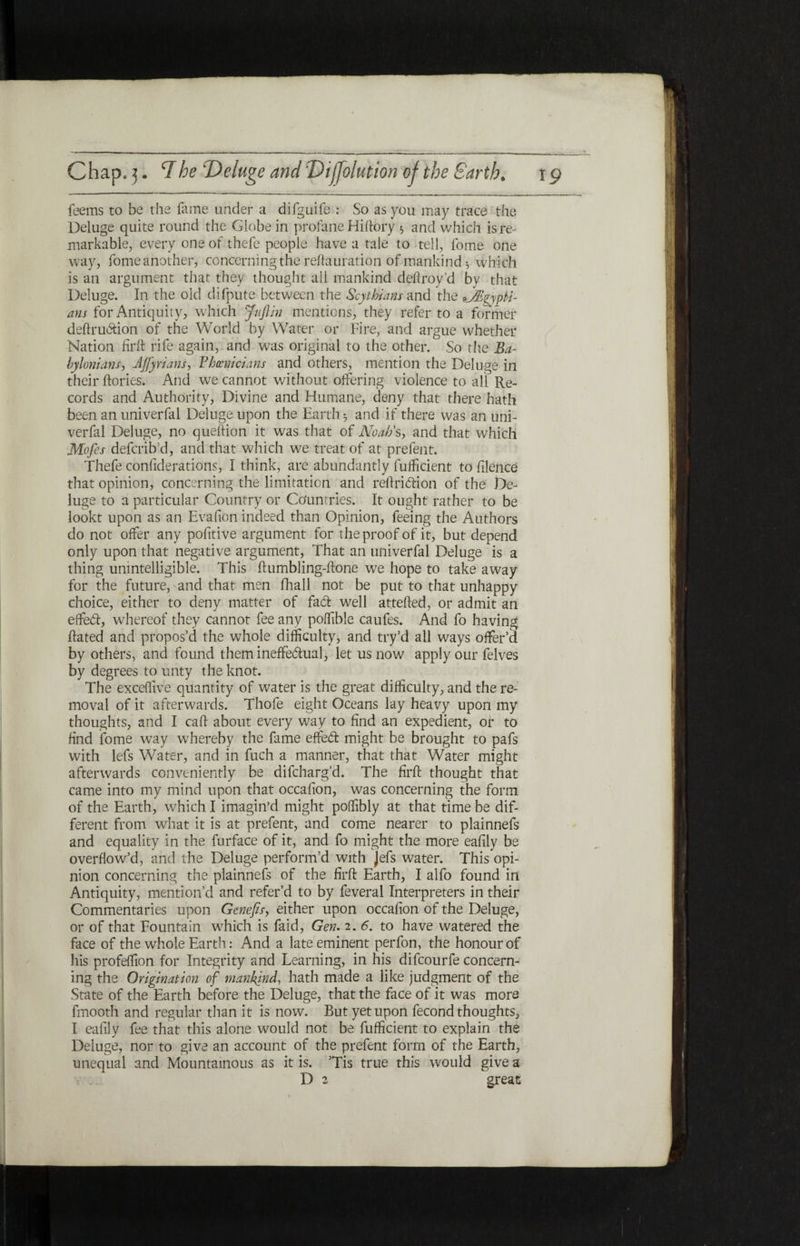 feems to be the fame under a difguife : So as you may trace the Deluge quite round the Globe in profane Hi (lory 5 and which is re¬ markable, every one of thefe people have a tale to tell, fome one way, fome another, concerning the reilauration of mankind 3 which is an argument that they thought all mankind deflroy’d by that Deluge. In the old difpute between the Scythians and the J/Egypti- am for Antiquity, which Juftin mentions, they refer to a former dedru&ion of the World by Water or Fire, and argue whether Nation firft rife again, and was original to the other. So the Ba¬ bylonians, Ajfyrians, Phoenicians and others, mention the Deluge in their (lories. And we cannot without offering violence to all Re¬ cords and Authority, Divine and Humane, deny that there hath been an univerfal Deluge upon the Earth 3 and if there was an uni- verfal Deluge, no quedion it was that of Noah's, and that which Mofes deferib’d, and that which we treat of at prefent. Thefe coniiderations, I think, are abundantly fuificient to filence that opinion, concerning the limitation and redridion of the De¬ luge to a particular Country or Countries. It ought rather to be lookt upon as an Evaiion indeed than Opinion, feeing the Authors do not offer any pofitive argument for the proof of it, but depend only upon that negative argument, That an univerfal Deluge is a thing unintelligible. This ilumbling-ilone we hope to take away for the future, and that men fhall not be put to that unhappy choice, either to deny matter of fad well at.teiled, or admit an effect, whereof they cannot fee any pofftble caufes. And fo having dated and propos’d the whole difficulty, and try’d all ways offer’d by others, and found them ineffedual, let us now apply our felves by degrees to unty the knot. The excefftve quantity of water is the great difficulty, and the re¬ moval of it afterwards. Thofe eight Oceans lay heavy upon my thoughts, and I cad about every way to find an expedient, or to find fome way whereby the fame effed might be brought to pafs with lefs Water, and in fuch a manner, that that Water might afterwards conveniently be difeharg’d. The fil'd thought that came into my mind upon that occafion, was concerning the form of the Earth, which I imagin’d might poffibly at that time be dif¬ ferent from what it is at prefent, and come nearer to plainnefs and equality in the furface of it, and fo might the more eafily be overflow’d, and the Deluge perform’d with Jefs water. This opi¬ nion concerning the plainnefs of the fil'd Earth, I alfo found in Antiquity, mention’d and refer’d to by feveral Interpreters in their Commentaries upon Genefis, either upon occafion of the Deluge, or of that Fountain which is faid, Gen. 2.6. to have watered the face of the whole Earth: And a late eminent perfon, the honour of his profeffion for Integrity and Learning, in his difeourfe concern¬ ing the Origination of mankind, hath made a like judgment of the State of the Earth before the Deluge, that the face of it was more fmooth and regular than it is now. But yet upon fecond thoughts, I eafily fee that this alone would not be fufficient to explain the Deluge, nor to give an account of the prefent form of the Earth, unequal and Mountainous as it is. ’Tis true this would give a