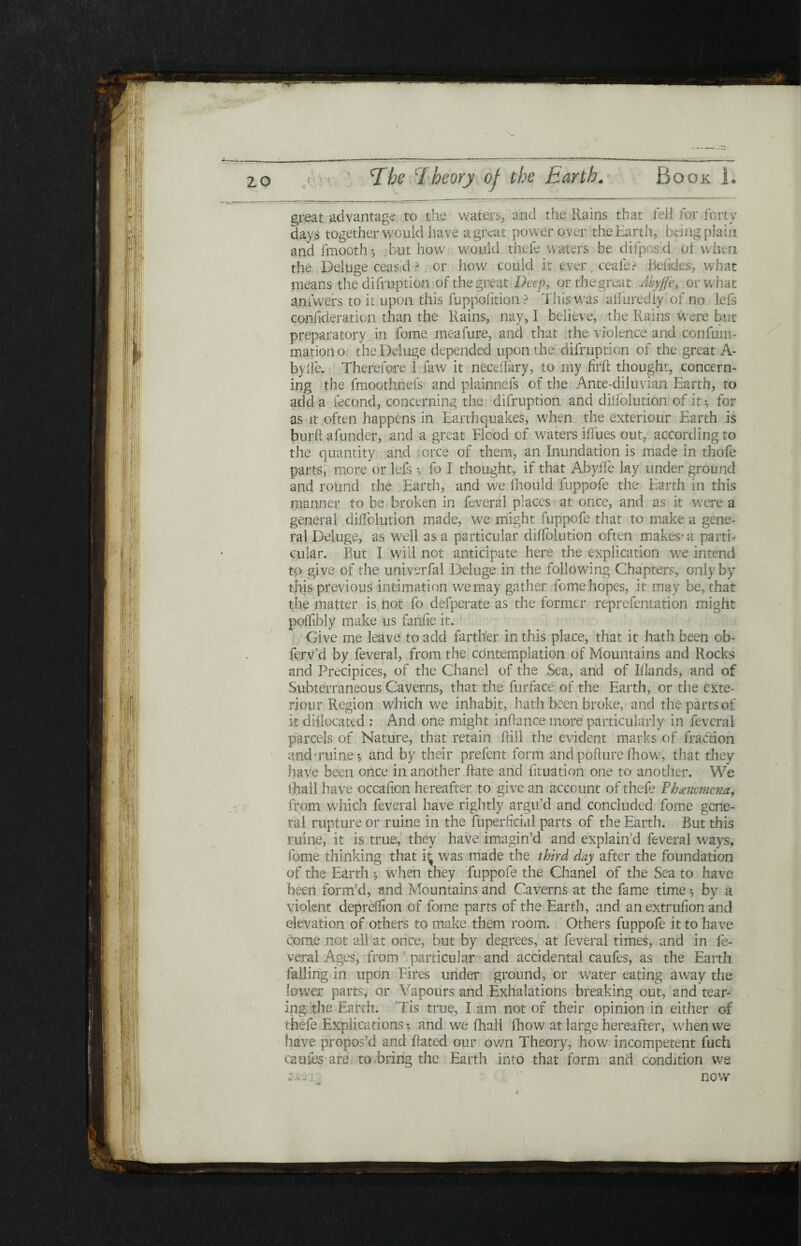 great advantage to the waters, and the Rains that fell for forty days together would have a great power over the Earth, being plain and fmoothj but how would thefe waters be difpos d of when the Deluge ceas'd ? or how could it ever, ceafe? Betides, what means the difruption of the great Deep, or the great Abyffe, or what amvvers to it upon this fuppoiition ? This was aifurediy of no lefs coniideration than the Rains, nay, I believe, the Rains were but preparatory in fome meafure, and that the violence and confirm- mationo; the Deluge depended upon the difruption of the great A- bylle. Therefore 1 faw it neceiiary, to my firft thought, concern¬ ing the fmoothnefs and plainnels of the Ante-diluvian Earth, to add a fecond, concerning the difruption and diifolution of it} iot¬ as it often happens in Earthquakes, when the exteriour Earth is burft afunder, and a great Flood of waters iifues out, according to the quantity and orce of them, an Inundation is made in thofe parts, more or lefs} fo I thought, if that Abyffe lay under ground and round the Earth, and we fhould fuppofe the Earth in this manner to be broken in feveral places at once, and as it were a general diifolution made, we might fuppofe that to make a gene¬ ral Deluge, as well as a particular diifolution often makes· a parti¬ cular. Rut I will not anticipate here the explication we intend to give of the univerfal Deluge in the following Chapters, only by this previous intimation we may gather fome hopes, it may be, that the matter is not fo defperate as the former reprefentation might poffibly make us faniie it. Give me leave to add farther in this place, that it hath been ob- ferv’d by feveral, from the contemplation of Mountains and Rocks and Precipices, of the Chanel of the Sea, and of Elands, and of Subterraneous Caverns, that the furface of the Earth, or the exte¬ riour Region which we inhabit, hath been broke, and the parts of it diilocated : And one might inftance more particularly in feveral parcels of Nature, that retain ftill the evident marks of fraction and*mine ·, and by their prefent form andpoilure fhow, that they have been once in another hate and fituation one to another. We ihall have occafon hereafter to give an account of thefe Pheencmena, from which feveral have rightly argu’d and concluded fome gene¬ ral rupture or mine in the fuperficial parts of the Earth. Rut this mine, it is true, they have imagin’d and explain’d feveral ways, fome thinking that it, was made the third day after the foundation of the Earth ·, when they fuppofe the Chanel of the Sea to have been form’d, and Mountains and Caverns at the fame time ♦, by a violent depreffion of fome parts of the Earth, and an extrufion and elevation of others to make them room. Others fuppofe it to have come not all at once, but by degrees, at feveral times, and in fe¬ veral Ages, from ' particular and accidental caufes, as the Earth falling in upon Fires under ground, or water eating away the lower parts, or Vapours and Exhalations breaking out, and tear¬ ing the Earth. Tis true, I am not of their opinion in either of thefe Explications} and we (hail (how at large hereafter, when we have propos’d and Rated our own Theory, how incompetent fuch caufes are to bring the Earth into that form and condition we :--*. now