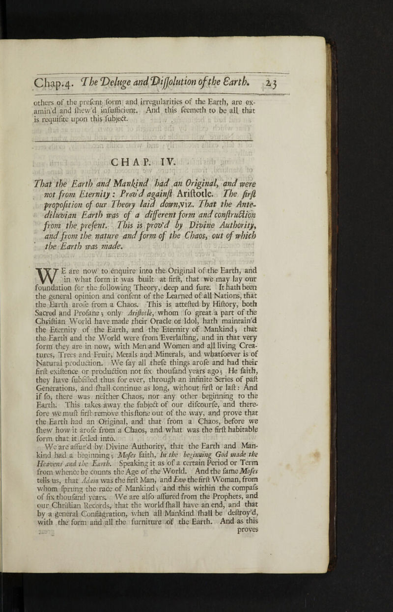 others of the prefent form and irregularities of the Earth, are ex¬ amin'd and fhew’d infufficient. And this feemeth to be all. that is requifite upon this fubjed. hi::; · CHAP. IV. airij r i>r That the Earth and Mankind had an Original, and were not from Eternity : Provd againji Ariftotle. The firft ■proportion of our Theory laid down,Viz. That the Ante« diluvian Earth was of a different form and conflruftiofi from the pefent. This is prov'd by Divine Authority, and from the nature and form of the Chaos, out of which the Earth was made. fVf1 1 Γ *fr i m» Jl i WE are now to enquire into the Original of the Earth, and in what form it was built at firft, that we may lay our foundation for the following Theory, deep and fure. It hath been the general opinion and confent of the Learned of all Nations, that the Earth arofe from a Chaos. This is attefted by Hiftory, both Sacred and Profane·, only Ariftotle, whom fo great a part of the Ghviftian World have made their Oracle or Idol, hath maintain’d the Eternity of the Earth, and the Eternity of Mankind ■, that the Earth and the World were from Everlafting, and in that very form they are in now, with Men and Women and all living Crea¬ tures, Trees and Fruit, Metals and Minerals, and wfiatfoever is of Natural production. We fay all thefe things arofe and had their firft exiftence or produ&ion not fix thoufand years ago 5 He faith, they have fubfifted thus for ever, through an infinite Series of paft Generations, and fhall continue as long, without firft or laft: And if fo, there was neither Chaos, nor any other beginning to the Earth. This takes away the fubjed of our difeourfe, and there- fore we muft firft remove this ftone out of the way, and prove that the Earth had an Original, and that from a Chaos, before we iliew how it arofe from a Chaos, and what was the firft habitable form that it fetled into. We are aftlir’d by Divine Authority, that the Earth and Man¬ kind had a beginning ·, Mofes faith, In the beginning God made the Heavens and the Earth. Speaking it as of a certain Period or Term from whence he counts the Age of the World. And the fame Mofes tells us, that Adam was the firft Man, and Eve the firft Woman, from whom fprung the race of Mankind 3 and this within the compafs of fix thoufand years. We are alfo aftured from the Prophets, and our Chriftian Records, that the world fhall have an end, and that by a general Conflagration, when all Mankind fhall be deftroy’d, with the form and all the furniture of the Earth. And as this proves