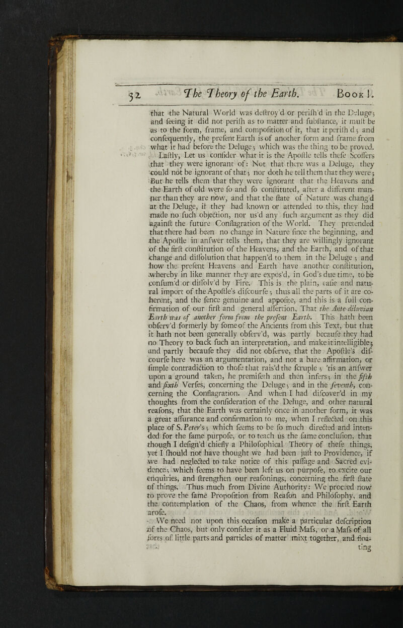 ■ ■ - -- ,— -------—- that the Natural World was deftroy’d or perifh’d in the Deluge; and feeing it did not periih as to matter and fubilance, it mult be as to the form, frame, and compolition of it, that it periih d-, and confequently, the prefent Earth is of another form and frame from what it had before the Deluge ·, which was the thing to be proved. v·'-' · Laftly, Let us coniider what it is the Apoftle tells thefe Scoffers vthat they were ignorant of: Not that there was a Deluge, they could not be ignorant of that *, nor doth he tell them that they were; But he tells them that they were ignorant that the Heavens and the Earth of old were fo and fo conftituted, after a different man¬ lier than they are now, and that the ftate of Nature was chang’d at the Deluge, if they had known or attended to this, they had made no fuch obje&ion, nor us’d any fuch argument as they did againft the future Conflagration of the World. They pretended that there had been no change in Nature fince the beginning, and .the Apoftle in anfwer tells them, that they are willingly ignorant of the firft conftitution of the Heavens, and the Earth, and of that change and diliolution that happen’d to them in the Deluge ; and haw the prefent Heavens and Earth have another conftitution, .whereby in like manner they are expos’d, in God’s due time, to be .confum’d or dilfolv’d by Fire. This is the plain, eafie and natu¬ ral import of the Apoftle’s difcourfe ·, thus all the parts of it are co¬ herent, and the fence genuine and appoitte, and this is a full con¬ firmation of our firft and general aifertion, That the Ante diluvian Earth iras of another form frcm the-prefent Earth. This hath been obferv’d formerly by fomeof the Ancients from this Text, but that it hath not been generally obferv’d, was partly becaufe they had no Theory to back fuch an interpretation, and make it intelligible 5 •and partly becaufe they did not obfcrve, that the Apoftle’s dif¬ courfe here was an argumentation, and not a bare affirmation, or fimple contradiction to thofe that rais’d the fcruple ; ’tis an anfwer upon a ground taken, he premifeth and then infers ·, in the fifth and fixth Verfes, concerning the Deluge·, and in the feventh, con¬ cerning the Conflagration. And when I had difcover’d in my thoughts from the confideration of the Deluge, and other natural reafons, that the Earth was certainly once in another form, it was a great affurance and confirmation to me, when I reflected on this place of S.Peters; which feems to be fo much directed and inten¬ ded for the fame purpofe, or to teach us the fame conclufion, that though I defign’d chiefly a Philofophical Theory of thefe things, yet I fhould not have thought we had been juft to Providence, if we had neglected to take notice of this paffiige and Sacred evi¬ dence·, which feems to have been left us on purpofe, to excite our enquiries, and ftrengthen our reafonings, concerning the firft ftate of things. Thus much from Divine Authority: We proceed now to prove the fame Propofition from Reafon and Philofophy, and the contemplation of the Chaos, from whence the firft. Earth arofe. - We need not upon this occafion make a particular defcription of the Chaos, but only confider it as a Fluid Mafs, or a Mafs of all forts .of little parts and particles of matter mixt together, and fioa- ting