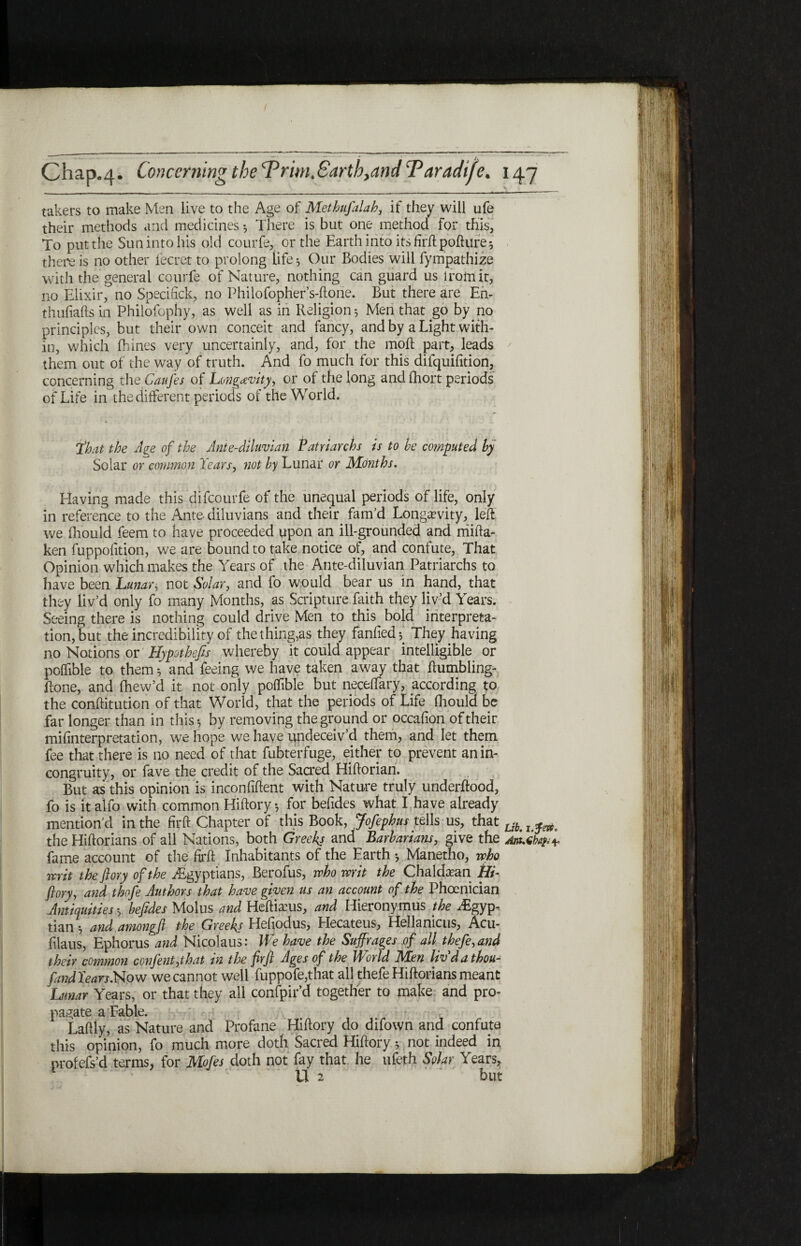 takers to make Men live to the Age of Methufalah, if they will ufe their methods and medicines ·, There is but one method for this, To put the Sun into his old courfe, or the Earth into its firft: pofture ·, there is no other fecret to prolong life ^ Our Bodies will fympathize with the general courfe of Nature, nothing can guard us from it, no Elixir, no Specinck, no Philofopher s-ftone. But there are En- thufiafts in Philofophy, as well as in Religion 5 Men that go by no principles, but their own conceit and fancy, and by a Light with¬ in, which ihines very uncertainly, and, for the moil part, leads them out of the way of truth. And fo much for this difquifition, concerning the CauJ'es of Longevity, or of the long and ihort periods of Life in the different periods of the World. that the Age of the Ante-diluvian Patriarchs is to he computed by Solar or common Tears, not by Lunar or Months, Having made this difeourfe of the unequal periods of life, only in reference to the Ante diluvians and their fam’d Longevity, left we ihould feem to have proceeded upon an ill-grounded and rriifta- ken fuppoiition, we are bound to take notice of, and confute, That Opinion which makes the Years of the Ante-diluvian Patriarchs to have been Lunar, not Solar, and fo would bear us in hand, that they liv’d only fo many Months, as Scripture faith they liv’d Years. Seeing there is nothing could drive Men to this^ bold interpreta¬ tion, but the incredibility of the thing,as they faniiedV They having no Notions or Hypothefis whereby it could appear intelligible or poifible to them *, and feeing we have taken away that ftumbling- ilone, and fhew’d it not only poifible but neceffary, according to the conftitution of that World, that the periods of Life ihould be far longer than in this ^ by removing the ground or occaiion of their mifinterpretation, we hope we have undeceiv’d them, and let them fee that there is no need of that fubterfuge, either to prevent an in¬ congruity, or fave the credit of the Sacred Hiftorian. But as this opinion is inconfiftent with Nature truly underftood, fo is it alfo with common Hiftory ·, for befides what I have already mention’d in the firft: Chapter of this Book, Jofephus tells us, that Ubtl ^ the Hiftorians of all Nations, both Greeks and Barbarians, mve the /uLdbaf^ fame account of the firft Inhabitants of the Earth ·, Manetho, who writ the ft ory of the ^Egyptians, Berofus, who writ the Chaldean Hi¬ ftory, and thofe Authors that have given us an account of the Phoenician Antiquities ·, befides Molus and Heftiams, and Hieronymus the .Egyp¬ tian * and amongft the Greeks Hefiodus, Hecateus, Hellanicus, Acu- filaus, Ephorus and Nicolaus: We have the Suffrages of all thefe, and their common confent,that in the firft Ages of the World Men livdathou- fand Tears.Now we cannot well fuppofe,that all thefe Hiftorians meant Lunar Years, or that they all confpir’d together to make and pro¬ pagate a Fable. Laftly, as Nature and Profane Hiftory do difown and confute this opinion, fo much more doth Sacred Hiftory * not indeed in profefs’d terms, for Mofes doth not fay that he ufeth Solar Years, 1 v  U 2 ' ’ but