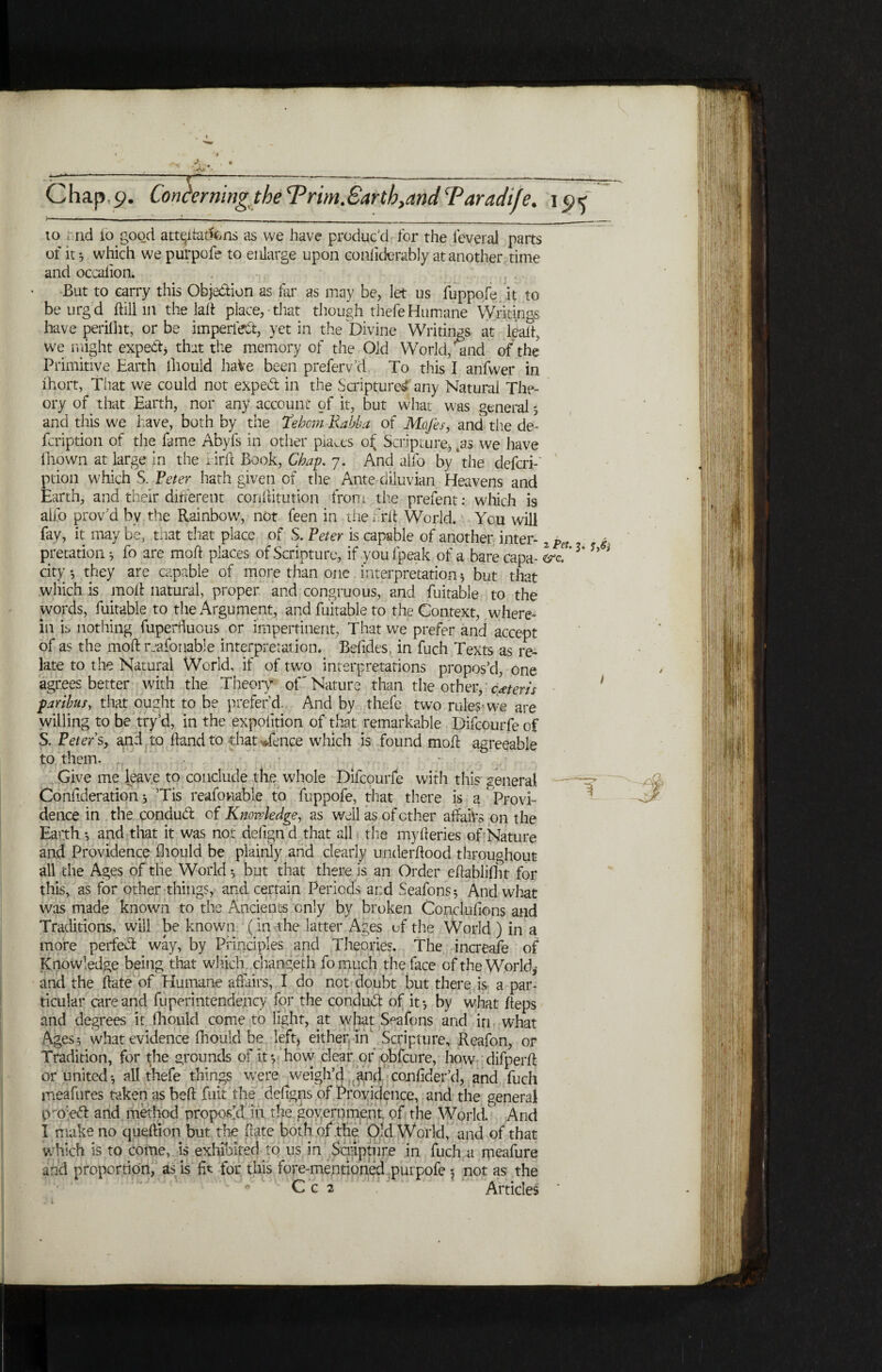 A. * 2 Pet. 3, jW Chap.9. Conhrmngthe Ψ rim.Earth}and Taradife. 1 ij< to rid ίο good att^i fattens as we have produc'd for the leveral parts of it j which we purpofe to enlarge upon eonfiderably at another time and occalion. But to carry this Objection as tar as may be, let us fuppofe it to beurgd itill in the lait place,-that though thefeHumane Writings have periiht, orbs imperfect, yet in the Divine Writings at halt, we r.light expert, that the memory of the Old World, and ofthe Primitive Earth lhould haVe been preferv'd To this I anfwer in ihort, That we could not exped in the Scripture^ any Natural The¬ ory of that Earth, nor any account of it, but what was general 5 and this we have, both by the Tebom Rabba of Mcfes, and the de- fcription of the fame Abyfs in other places of Scripture* 4as we have fnown at large in the lirh Book, Chap. 7. And alfo by * the defcri-' ption which S. Peter hath given of the Ante diluvian Heavens and Earth, and their different coriftitution from the prefent: which is alfo prov’d by the Rainbow, not feen in the frit World. You will fay, it may be, that that place of S. Peter is capable of another inter- Λ pretation ·, fo are molt places of Scripture, if you fpeak of a bare capa- city *, they are capable of more than one interpretation 5 but that which is moil natural, proper and congruous, and fuitable to the words, fuitable to the Argument, and fuitable to the Context, where¬ in is nothing fuperiluous or impertinent, That we prefer and accept of as the moil reasonable interpretation. Befides, in fuch Texts as re¬ late to the Natural World, if of two interpretations propos’d, one agrees better with the Theory of'Nature than the other, extern paribus, that ought to be prefer’d. And by thefe two rules·we are willing to be try’d, in the expofition of that remarkable Difcourfe of S. Peters, and to hand to that *fence which is found moil agreeable to them. - . ■ Give me leave to conclude the whole Difcourfe with this general Confederation; Tis reafoviable to fuppofe, that there is a Provi¬ dence in the conduct of Knowledge, as well as of ether affairs on the Earth ·, and that it was not delign d that all the myiieries of Nature and Providence fhould be plainly and clearly underitood throughout all the Ages of the World·, but that there is an Order ehablifht for this, as for other things, and certain Periods and Seafons* And what was made known to the Ancients only by broken Conciufions and Traditions, will be known ( in the latter Ages of the World ) in a more perfect way, by Principles and Theories. The increafe of Knowledge being that which changeth fo much the face of the World, and the hate of Humane affairs, I do not doubt but there is a par¬ ticular care and fuperintendency for the conduct of it·, by what heps and degrees it fhould come to light, at what Seafons and in what Ages 5 what evidence fhould be left, either., in' Scripture, Reafon, or Tradition, for the grounds of it·, how clear or obfeure, how difperit or united·, all thefe things were weigh’d and coniider’d, and fuch meafures taken as beh fuit the defigns of Providence, and the general Vro;e<5l and method proposal in the government of the World. And I make no queftion but the hate both of the Old World, and of that which is to come, is exhibited to us in Scripture in fuch a meafure and proportion, as is fit for this fore-mentioned purpofe 5 not as the C c 2 Articles