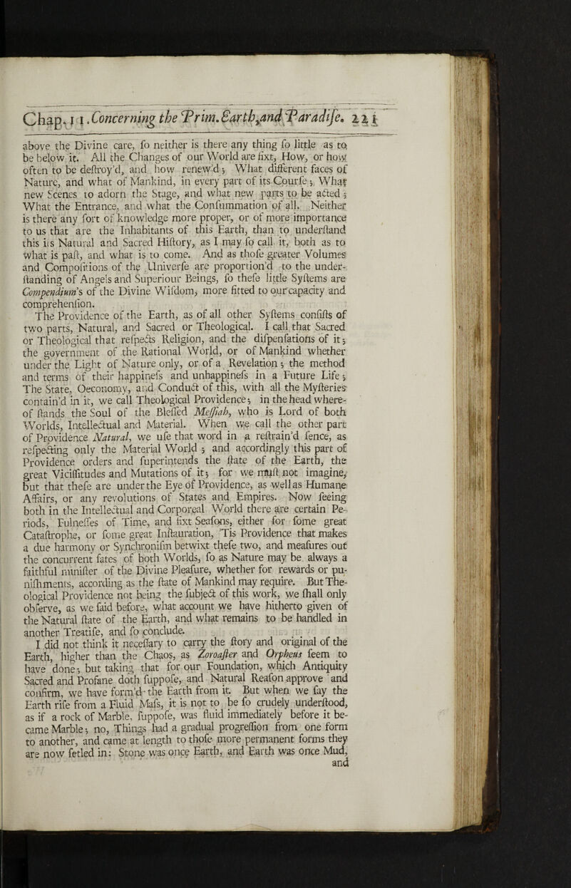 above the Divine care, fo neither is there any thing fo little as to, be below it. All the Changes of our World are fixt, How, or hovy often to be deftroy’d, and how renew’d j What different faces of Nature, and what of Mankind, in every part of its Courfe *. What new Scenes to adorn the Stage, and what new parts to be a&ed * What the Entrance, and what the Confummation of all. Neither is there any fort of knowledge more proper, or of more importance to us that are the Inhabitants of this Earth, than to underhand this iis Natural and Sacred Hiiiory, as I may fo call it, both as to What is pah, and what is to come. And as thofe greater Volumes and Compositions of the Univerfe are proportion’d to the under- handing of Angels and Superiour Beings, fo thefe little Syftems are Compendium's of the Divine Wifdom, more fitted to our capacity and comprehenlion. the Providence of the Earth, as of all other Syftems confifts of two parts, Natural, and Sacred or Theological. I call that Sacred or Theological that refpefts Religion, and the difpenfatioiis of it5 the government of the Rational World, or of Mankind whether under the Light of Nature only, or of a Revelation $ the method and terms of their happinefs and unhappinefs in a Future Life 5 The State, Oeconomy, arid Conduct of this, with all the Myfteries· contain’d in it, we call Theological Providence* in the head where¬ of hands the Soul of the Bleifed Meffiah, who is Lord of both Worlds, Intellectual and Material. When w-e call the other part of Providence Natural, we ufe that word in a reftrain’d fence, as refpeding only the Material World * and accordingly this part of Providence orders and fuperintends the ftate of the Earth, the great Viciflitudes and Mutations of it* for we muft not imagine, but that thefe are under the Eye of Providence, as well as Humane Affairs, or any revolutions of States and Empires. Now feeing both in the Intellectual and Corporeal Wodd there are certain Pe¬ riods, Fulneifes of Time, and ftxt Seafons, either for fome great Cataftrophe, or fome great Inftauration, ’Tis Providence that makes a due harmony or Synchronifm betwixt thefe two, and meafures out the concurrent fates ' of both Worlds, fo as Nature may be always a faithful nunifter of the Divine Pleafure, whether for rewards or pu- niihments, according as the ftate of Mankind may require. But The¬ ological Providence not being the fubjed of this work, we ihall only obferve, as we faid before, what account we have hitherto given of the Natural ftate of the Earth, and what remains to be handled in another Treatife, and fo conclude. I did not think it necetfary to carry the ftory and original of the Earth, higher than the Chaos, as Zoroafier and Orpheus feem to have done * but taking that for our Foundation, which Antiquity Sacred and Profane doth fuppofe, and Natural Reafon approve and confirm, we have form’d-the Earth from it. But when we fay the Earth rife from a Fluid Mafs, it is not to be fo crudely underftood, as if a rock of Marble, fuppofe, was fluid immediately before it be¬ came Marble * no, Things had a gradual progreilion from one form to another, and came at length to thofe more permanent forms they are now fetled in: Stone was once Earth, and Earth was once Mud,