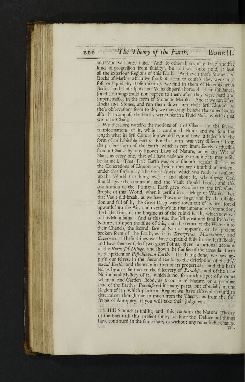 and Mud was once fluid. And fo other things may have another kind of progrelfion from fluidity 3 but all was once fluid, at lead all the exteriour Regions of this Earth. And even thole Stones and Rocks of Marble which we fpeak of, feem to confefs they were once foft or liquid, by thofe mixtures we find in them of Heterogeneous Bodies, and. thofe fpots and Veins difperft thorough their Jubilance- for thefe things could not happen to them after they were hard arid impenetrable, in the form of Stone or Marble. And if we can foften Rocks and Stones, and run them down into their firft Liquors, as thefe obfervations feem to do, wemayeaiily believe that other Bodies alfo that compofe the Earth, were once in a Fluid Mafs, which is that we call a Chaos. We therefore watch’d the motions of that Chaos, and the feveral transformations of it, while it continued Fluid; and we found at length what its firft Concretion would be, and how it fetledinto the form of an habitable Earth. But that form was very different from the prefent form of the Earth, which is not immediately de'ducible from a Chaos, by any known Laws of Nature, or by any Wit of Man *, as every one, that will have patience to examine it, may eafily be fatisfied. That Firft Earth was of a fmooth regular furface as the Concretions of Liquors are, before they are difturb’d or broken ; under that furface lay the Great Abyfs, which was ready to iwallovv up the World that hung over it, and about it, whenfoever God ihould give the command, and the Vault fhould break; and thus conftitution of the Primaeval Earth gave occafion to the firft Cata- ftrophe of this World, when it perillitin a Deluge of Water. For that Vault did break, as we have fhown at large, and by the diifolu- tion and fall of it, the Great Deep was thrown out of its bed, forc’d upwards into the Air, and overflow’d,in that impetuous Commotion the higheft tops of the Fragments of the min’d Earth, which new -we call its Mountains. And as this was the firft great and fatal Period of Nature; fo upon the iftue of this, and the return of the Waters into their Chanels, the fecond face of Nature appear’d, or the prefent broken form of the Earth, as it is terraqueous, Mountainous, and Cavernous. Thefe things we have explain’d fully in the Firft Book and have thereby fetled two great Points, given ' a rational account of the Univerfal Deluge, and fhown the Caufes of the irregular form of the prefent or Poft-diluvian Earth. This being done, we have ap- ply’d our felves, in the Second Book, to the defeription of the Pri¬ meval Earth, and the examination of its properties; and this hath fed us by an eafie trad to the difeovery of Paradife, and of the true Notion and Myftery of it; which is not fo much a fpot of ground where a fine Garden ftood, as a courie of Nature, or a peculiar ftate of the Earth ; Paradifiacal in many parts, but efpecially in one Region.of it; which place or Region we have alfo endeavour’d To determine, though not fo much from the Theory, as from ihe fuf- irages of Antiquity, if you will take their judgment. THUS much is finiiht, and this contains the Natural Theory of the Earth till, this prefent time; for fince the Deluge all things have continued in the fame ftate, or without any remarkable change. We