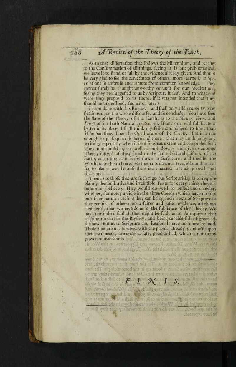 λ V <ιΛ ‘Review of the Theory of the Earth. - . - . __ - ■ ■ ■ ... ‘ “ -— —- ■ ■ ■ ■ —- As to that diifertation that follows the Millennium, and reaches to the Confummation of all things, feeing it is but problematical, we leave it to ftand or fall by the evidence already given. And fhould be very glad to fee the conjectures of others, more learned, in Spe¬ culations fo abftrufe and remote from common knowledge. They cannot furely be thought unworthy or unfit for our Meditations, feeing they are fuggefted to us by Scripture it felf. And to what end were they propos’d to us there, if it was not intended that they fhould be underftood, fooner or later ? I have done with this Review : and fhall only add one or two re: fie&ions upon the whole difcourfe, and fo conclude. You have feen the Rate of the Theory of the Earth, as to the Matter, Formy and Proofs of it: both Natural and Sacred. If any one will fubftitute a better in its place, I fhall think my felf more obliged to him, than if he had fhew’d me the Quadrature of the Circle. But it is not enough to pick quarrels here and there : that may be done by any writing, efpecially when it is of fo great extent and compreheniion. They muff build up, as well as pull down ·, and, give us another Theory iniiead of this, fitted to the fame Natural Hiiiory of the Earth, according as it is Yet down in Scripture: and then let the World take their choice. He that cuts down a Tree, is bound in rea- fon to plant two, becaufe there is an hazard in their growth and thriving. Then as to thofe that are fuch rigorous ScripturiRs, as to require plainly demonRrativeand irreiiRible Texts for every thing they en¬ tertain or believe 5 They would do w7ell to refleR; and coniider, whether, for every article in the three Creeds (which have no fup- port from natural reafon) they can bring fuch Texts of Scripture as they require of others: or a fairer and jufter evidence, all things coniider’d, than w'ehave done for the fubftance of this Theory. We have not indeed faid all that might be faid, as to Antiquity : that making no part in this Review, and being capable Rill of great ad¬ ditions. But as to Scripture and Reafon I have no more to add. Thofe that are not fatisfied with the proofs already produc’d upon tliefe tw7o heads, are under a fate, good or bad, which is not in my power to overcome. \ V nt I s