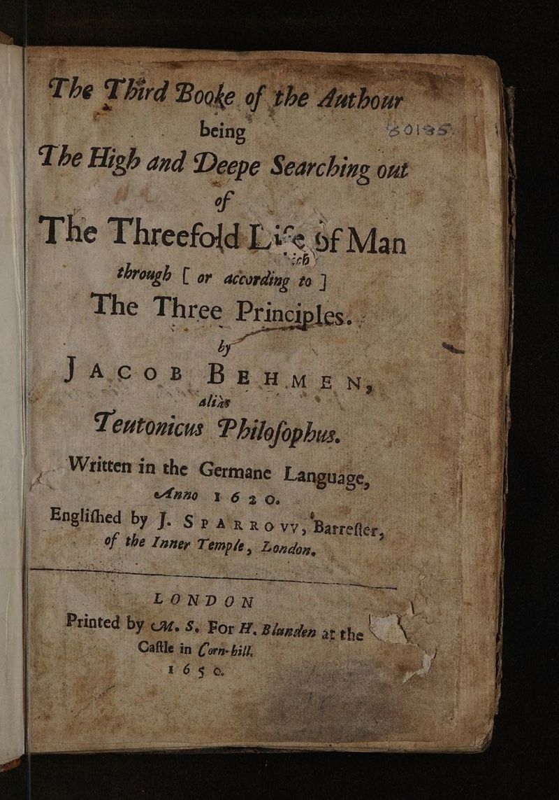 q he T Bird § Boake ft the Sabon ae | being CUB I. | | The High and er § earching ont | | | | | ‚The Threefold Li € of Man through [ or according : ] The Three ‘Principles... “hs. by” Jacos Beumen, alixs - Teutonicus Philofophus. Written i 1n the Te ° Languäge, Anno ı 63 3 Englithe by J. Sparro vv; Barrefer, aM the Inner Temple , London, * sd : ae w bes SEC auc oe ee mes | LONDON | RL Printed by ca. S. For H. Biunden at the \_ h . Caftle in Corn- bill. | | 165 6, — mn nn En ee nn =