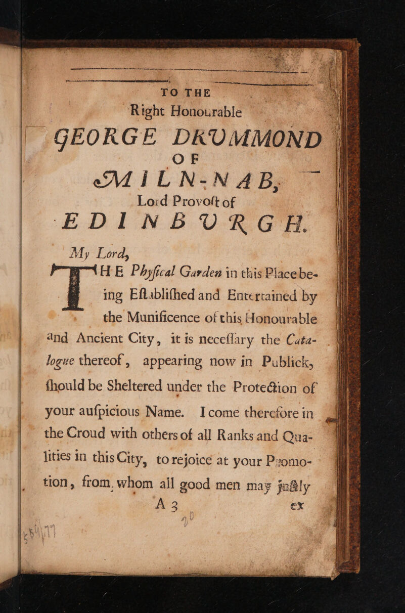 a a NR NEVA ty kar narernrs cte She o ai yr_ TO THE ) ‘Right Honourable MIL N- NABy © Lord Provoft of EDINBURGH. My Lord, Preto Ee Phyfical Garden in this Place be- ing Eftablifhed and Enteriained by the Muntficence of this Honourable 4nd Ancient City, it is neceflary the Cata- Jogue thereof, appearing now in Publick, fhould be Sheltered under the Prote@ion of your aufpicious Name. Icome therefore in the Croud with others of all Ranks and Qua- lities in this City, to rejoice at your Pyomo- tion, from, whom all good men may jafly A 3 ex
