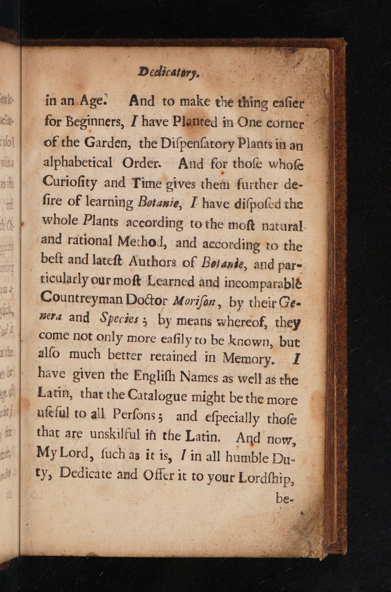 inan. Age. And to make the thing eafier for Beginners, I have Planted in One corner ‘ of the Garden, the Difpenfatory Plants in an alphabetical Order. And for thofe whof Curiofity and Time gives them further de- fire of learning Botanie, I have difpofed the whole Plants according tothe moft natural and rational Method, and according to the beft and lateft. Authors of Boiande, and par- ticularly our moft Learned and incomparable Countreyman Dodtor Morifaz by their Gee wera and Species; by means whereof, they come not only more eafily to be known, but alfo much better retained in Memory. J have given the Englith Names as well as the Latin, that the Catalogue might be the more ufeful to all Perfons; and efpecially thofe that are unskilful if the Latin. And now, My Lord, fuch ag it is, 7 in all humble Du- ty, Dedicate and Offer it to your Lordfhip, be-